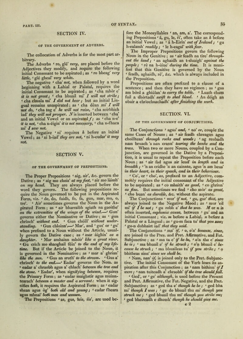 SECTION IV. OF THE GOVERNMENT OF ADVERBS. The collocation of Adverbs is for the most part ar- bitrary. The Adverbs ‘ ro, gle’ very, are placed before the Adjectives they modify, and require the following initial Consonant to be aspirated; as ‘ ro bheag’ veiy little, ‘ gle gheal’ very white. The negative ‘ cha’ not, when followed by a word beginning with a Labial or Palatal, requires the initial Consonant to be aspirated; as ‘ cha mhòr e’ it is not great; ‘ cha bhuail mi’ I will not strike; ‘ cha chuala mi’ I did not hear ; but an initial Lin- gual remains unaspirated; as ‘ cha dean mi’ I will not do, ‘ cha tog e’ he will not raise, ‘ cha soirbhich iad’ they will not prosper. N\s> inserted between ‘ cha’ and an initial Vowel or an aspirated f; as ‘ cha n-e’ it is not, ‘ cha n-eigin’ it is not necessary, ‘ cha n-f haca mi’ I saw not. The Negative ‘ ni’ requires h before an initial Vowel; as ‘ ni h-iad’ they are not, ‘ ni h-eudar’ it may not. SECTION V. OF THE GOVERNMENT OF PREPOSITIONS. The Proper Prepositions ‘ aig, air’, &c. govern the Dative; as ‘ aig mo chois’ at my foot, ‘ air mo laimh’ on my hand. They are always placed before the word they govern. The following prepositions re- quire the Noun governed to be put in the Aspirated Form, viz. ‘ de, do, fuidh, fo, fa, gun, mar, mu, o, tre’. ‘ Air’ sometimes governs the Noun in the As- pirated Form ; as ‘ air bharraibh sgiath na gaoithe’ on the extremities of the wings of the wind.—‘ Gun’ governs either the Nominative or Dative as ‘ gun chrioch’ without end. ‘ Gun cheill’ without under- standing. ‘ Gun chloinn’.—‘ Mar’, and ‘ gus’ or ‘ gu’ when prefixed to a Noun without the Article, usual- ly govern the Dative case ; as ‘ mar nighin’ as a daughter. ‘ Mar amhainn mhòir’ like a great river. * Gu crich mo shaoghail fein’ to the end of my life- time. But if the Article be joined to the Noun, it is governed in the Nominative ; as ‘ mar a’ ghrian’ like the sun. ‘ Gus an sruth’ to the stream. ‘ Gus a’ chrioch’ to the end.—‘ Eadar’ governs the Nom. as ‘ eadar a’ chraobh agus a’ chlach’ between the tree and the stone. ‘ Eadar’, when signifying between, requires the Primary Form ; as ‘ eadar maighstir agus muinn- tearach’ between a master and a servant; when it sig- nifies both, it requires the Aspirated Form ; as ‘ eadar shean agus òg’ both old and young; ‘ eadar fheara agus mhnai’ both men and woinen. The Prepositions ‘ as, gus, leis, fis’, are used be- fore the Monosyllables ‘ an, am, a’. The correspond- ing Prepositions ‘ a, gu, le, fi’, often take an h before an initial Vowel; as ‘ à h-Eirin’ out of Ireland ; ‘ gu h-ealamh’ readily ; ‘ le h-eagal’ with fear. The Improper Prepositions govern the following Noun in the Genitive ; as ‘ air feadh na tire’ through- out the land; ‘ an aghaidh an t-sluaigh’ against the people; ‘ rè na h-ùine’ during the time. It is mani- fest that this Genitive is governed by the Noun ‘ feadh, aghaidh, rè’, &c. which is always included in the Preposition. Prepositions are often prefixed to a clause of a sentence; and then they have no regimen ; as ‘ gus am bòrd a ghiùlan’ to carry the table. ‘ Luath chum fuil a dhòrtadh’ swift to shed blood. ‘ An deigh an obair a cliriochnachadh’ after finishing the work. SECTION. VI. OF THE GOVERNMENT OF CONJUNCTIONS. The Conjunctions ‘ agus’ and, * no’ or, couple the same Cases of Nouns ; as ‘ air feadh chreagan agus choilltean’ through rocks and woods; ‘ ag reubadh nam bruach’s nan crann’ tearing the banks and the trees. When two or more Nouns, coupled by a Con- junction, are governed in the Dative by a Preposi- tion, it is usual to repeat the Preposition before each Noun; as ‘ air fad agus air leud’ in length and in breadth ; ‘ ’n an cridhe ’n an cainnte, agus ’n am beus’ in their heart, in their speech, and in their behaviour. ‘ Co’, or ‘ cho’, as, prefixed to an Adjective, com- monly requires the initial consonant of the Adjective to be aspirated; as ‘ co mhaith’ as good, ‘ co ghrinn’ as fine. But sometimes we find ‘ cho mòr’ as great, ‘ cho buan’ as durable, &c. without the aspirate. The Conjunctions ‘ mur’ if not, ‘ gu, gur’ that, are always joined to the Negative Mood; as ‘ raur ’eil mi’ if I be not; ‘ gu robh e’ that he was. M or n is often inserted, euplionice causa, between ‘ gu’ and an initial Consonant; viz. m before a Labial, n before a Palatal or a Lingual; as ‘ gu-m faca tu’ that you saw; ‘ gu-n dubhairt iad’ that they said. The Conjunctions ‘ ma’ if, ‘ o, o’n’ because, since, are joined to the Pres, and Pret. Affirmative, and Fut. Subjunctive ; as ‘ ma ta e’ if he be, ‘ o’n tlia e’ since he is ; ‘ ma bhuail e; if he struck ; ‘ o’n bhuail e’ be- cause he struck ; ‘ ma bhuaileas tu’ if you strike ; ‘ o bhitheas sinn’ since we shall be. ‘ Nam, nan’ if, is joined only to the Pret. Subjunc- tive. The initial Consonant of the Verb loses its as- piration after this Conjunction ; as ‘ nam bithinn’ if I were ; ‘ nan tuiteadh a’ chraobh’ if the tree should fall. ‘ Ged’, or ‘ ge’ although, is used before the Present and Pret. Affirmative, the Fut. Negative, and the Pret. Subjunctive; as ‘ ged tha e’ though he be ; ‘ ged bha mi’ though I was ; ‘ ge do bhuail thu mi’ though you struck me ; ‘ ged bhuail thu mi’ though you strike me; ‘ ged bheireadh e dhomh’ though he should give me. e 2