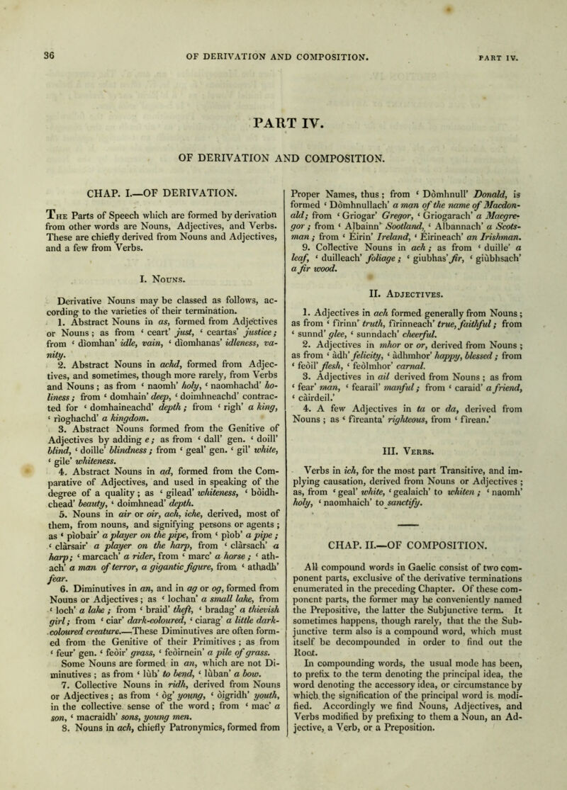 PART IV. OF DERIVATION AND COMPOSITION. CHAP. L—OF DERIVATION. THE Parts of Speech which are formed by derivation from other words are Nouns, Adjectives, and Verbs. These are chiefly derived from Nouns and Adjectives, and a few from Verbs. I. Nouns. Derivative Nouns may be classed as follows, ac- cording to the varieties of their termination. 1. Abstract Nouns in as, formed from Adje'ctives or Nouns; as from ‘ ceart’ just, ‘ ceartas’ justice; from ‘ diomhan’ idle, vain, ‘ diomhanas’ idleness, va- nity. 2. Abstract Nouns in achd, formed from Adjec- tives, and sometimes, though more rarely, from Verbs and Nouns ; as from ‘ naorah’ holy, ‘ naomhachd’ ho- liness ; from ‘ domhain’ deep, ‘ doimhneachd’ contrac- ted for ‘ domhaineachd’ depth ; from ‘ righ’ a king, ‘ rioghachd’ a kingdom. 3. Abstract Nouns formed from the Genitive of Adjectives by adding e; as from ‘ dall’ gen. ‘ doill’ blind, ‘ doille’ blindness ; from ‘ geal’ gen. ‘ gil’ white, ‘ gile’ whiteness. 4- Abstract Nouns in ad, formed from the Com- parative of Adjectives, and used in speaking of the degree of a quality; as ‘ gilead’ whiteness, ‘ bòidh- cbead’ beauty, ‘ doimhnead’ depth. 5. Nouns in air or oir, ach, iche, derived, most of them, from nouns, and signifying persons or agents ; as ‘ piobair’ a player on the pipe, from ‘ piob’ a pipe ; ‘ clarsair a player on the harp, from ‘ clàrsach’ a harp; ‘ marcach’ a rider, from ‘ marc’ a horse ; ‘ ath- ach’ a man of terror, a gigantic figure, from ‘ atliadh’ fear. 6. Diminutives in an, and in ag or og, formed from Nouns or Adjectives; as ‘ lochan’ a small lake, from ‘ loch’ a lake ; from ‘ braid’ theft, ‘ bradag’ a thievish girl; from ‘ ciar’ dark-coloured, ‘ ciarag’ a little dark- . coloured creature.—These Diminutives are often form- ed from the Genitive of their Primitives ; as from ‘ feur’ gen. ‘ feòir’ grass, ‘ feòirnein’ a pile of grass. Some Nouns are formed in an, which are not Di- minutives ; as from ‘ lùb’ to bend, ‘ lùban’ a bow. 7. Collective Nouns in ridh, derived from Nouns or Adjectives ; as from ‘ òg’ young, ‘ òigridh’ youth, in the collective sense of the word; from ‘ mac’ a son, ‘ macraidh’ sons, young men. 8. Nouns in ash, chiefly Patronymics, formed from Proper Names, thus; from ‘ Domhnull’ Donald, is formed ‘ Domhnullach’ a man of the name of Macdon- ald; from ‘ Griogar’ Gregor, ‘ Griogarach’ a Macgre- gor ; from ‘ Albainn’^ Scotland, ‘ Albannach’ a Scots- man ; from ‘ Eirin’ Ireland, ‘ Eirineach’ an Irishman. 9. Collective Nouns in ach; as from ‘ duille’ a leaf, ‘ duilleach’ foliage ; ‘ giubhas’^r, ‘ giùbhsach’ a fir wood. II. Adjectives. 1. Adjectives in ach formed generally from Nouns; as from ‘ firinn’ Iirimea.cW true, faithful; from ‘ sunnd’ glee, ‘ sunndach’ cheerful. 2. Adjectives in mhor or or, derived from Nouns ; as from ‘ èJìdì felicity, ‘ àdhmhor’ happy, blessed ; from ‘ I&oX flesh, ‘ feòlmhor’ carnal. 3. Adjectives in ail derived from Nouns ; as from ‘ fear’ man, ‘ fearail’ manful; from ‘ caraid’ a friend, ‘ cairdeil.’ 4. A few Adjectives in ta or da, derived from Nouns ; as ^ fireanta’ righteous, from ‘ firean.’ III. Verbs. Verbs in ich, for the most part Transitive, and im- plying causation, derived from Nouns or Adjectives ; as, from ‘ geal’ white, ‘ gealaich’ to whiteii ; ‘ naomh’ holy, ‘ naomhaich’ to sanctify. CHAP. II.—OF COMPOSITION. All compound words in Gaelic consist of two com- ponent parts, exclusive of the derivative terminations enumerated in the preceding Chapter. Of these com- ponent parts, the former may be conveniently named the Prepositive, the latter the Subjunctive term. It sometimes happens, though rarely, that the the Sub- junctive term also is a compound word, which must itself be decompounded in order to find out the Root. Li compounding words, the usual mode has been, to prefix to the term denoting the principal idea, the word denoting the accessory idea, or circumstance by which, the signification of the principal word is. modi- fied. Accordingly we find Nouns, Adjectives, and Verbs modified by prefixing to them a Noun, an Ad- jective, a Verb, or a Preposition.