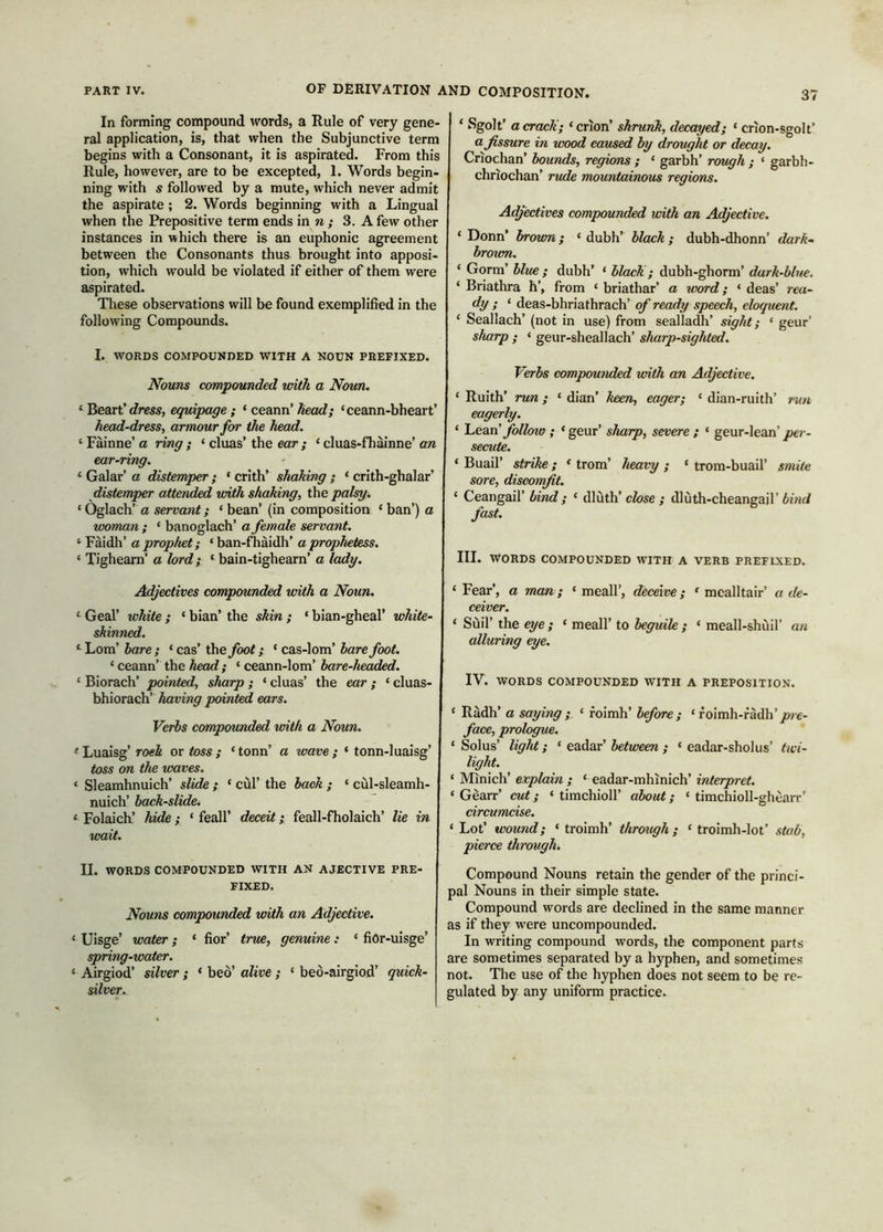 In forming compound words, a Rule of very gene- ral application, is, that when the Subjunctive term begins with a Consonant, it is aspirated. From this Rule, however, are to be excepted, 1. Words begin- ning with s followed by a mute, which never admit the aspirate; 2. Words beginning with a Lingual when the Prepositive term ends in ?i; 3. A few other instances in which there is an euphonic agreement between the Consonants thus brought into apposi- tion, which would be violated if either of them were aspirated. These observations will be found exemplified in the following Compounds. I. WORDS COMPOUNDED WITH A NOUN PREFIXED. Nouns compounded with a Noun. dress, equipage ; 'cemn’head; ‘ceann-bheart’ head-dress, armour for the head. ‘ Fainne’ a ring ; ‘ cluas’ the ear ; ‘ cluas-fhainne’ an ear-ring. ‘ Galar’ a distemper ; ‘ crith’ shaking ; ‘ crith-ghalar’ distemper attended with shaking, the palsy. ‘ Oglach’ a servant; ‘ bean’ (in composition ‘ ban’) a woman ; ‘ banoglach’ a female servant. ‘ Fàidh’ a prophet; ‘ ban-fìiàidh’ a prophetess. ‘ Tighearn’ a lord; ‘ bain-tighearn’ a lady. Adjectives compounded with a Noun. ^ Gcal’ ivhite ; * bian’ the skin ; ‘ bian-gheal’ white- skinned. ^ Lom’ bare ; ‘ cas’ the foot; ‘ cas-lom’ bare foot. ‘ ceann’ the head ; ‘ ceann-lom’ bare-headed. ‘ Biorach’ pointed, sharp ; ‘ cluas’ the ear ; ‘ cluas- bhiorach’ having pointed ears. Verbs compounded with a Noun. ‘ Luaisg’ Toek or toss ; ‘ tonn’ a wave ; ‘ tonn-luaisg’ toss on the waves. ‘ Sleamhnuich’ slide ; ‘ cùl’ the back ; ‘ cul-sleamh- nuich’ back-slide. ‘ Folaicb’ hide; ‘ feall’ deceit; feall-fholaich’ lie in wait. II. WORDS COMPOUNDED WITH AN AJECTIVE PRE- FIXED. Nouns compounded with an Adjective. ‘ Uisge’ water; ‘ fior’ true, genuine: ‘ fior-uisge’ spring-water. ‘ Airgiod’ silver ; ‘ beò’ alive ; ‘ beo-airgiod’ quick- diver. ‘ Sgolt’ a crack'; ‘ crion’ shrunk, decayed; ‘ crion-sgolt’ a fissure in wood caused by drought or decay. Criochan’ bounds, regions ; ‘ garbh’ rough ; ‘ garbh- chriochan’ rude mountainous regions. Adjectives compounded with an Adjective. ‘ Donn’ brown; ‘ dubh’ black ; dubh-dhonn’ dark- brown. ‘ Gorm’ blue ; dubh’ ‘ black; dubh-ghorm’ dark-blue. ‘ Briathra h’, from ‘ briathar’ a word; ‘ deas’ rea- dy ; ‘ deas-bhriathrach’ of ready speech, eloquent. ‘ Seallach’ (not in use) from sealladh’ sight; ‘ geur’ sharp ; ‘ geur-sheallach’ sharp-sighted. Verbs compounded with an Adjective. ‘ Ruith’ run; ‘ dian’ keen, eager; ‘ dian-ruith’ run eagerly. ‘ Tuean’ follow ; ‘geur’ sharp, severe ; ‘ geur-lean’ secute. ‘ Buail’ strike; ‘ trom’ heavy ; ‘ trom-buail’ smite sore, discomfit. ‘ Ceangail’ bind ; ‘ dlùth’cfose ; dlùth-cheangail’ fast. III. WORDS COMPOUNDED WITH A VERB PREFIXED. ‘ Fear’, a man; ‘ meall’, deceive; ‘ mealltair’ a de- ceiver. ‘ Sùil’ the eye ; ‘ meall’ to beguile ; ‘ meall-shùil’ aw alluring eye. IV. WORDS COMPOUNDED WITH A PREPOSITION. ‘ Ràdh’ a saying; ‘ foimh’ before; ‘ foimh-fàdh’/»e- face, prologue. ‘ Solus’ light; ‘ eadar’ between ; ‘ eadar-sholus’ twi- light. ‘ Minich’ explain ; ‘ eadar-mhinich’ interpret. ‘ Gèarr’ cut; ‘ timchioll’ about; ‘ timchioll-ghèarr’ circumcise. ‘ Lot’ wound; ‘ troimh’ through; ‘ troimh-lot’ stab, pierce through. Compound Nouns retain the gender of the princi- pal Nouns in their simple state. Compound words are declined in the same manner as if they were uncompounded. In writing compound words, the component parts are sometimes separated by a hyphen, and sometimes not. The use of the hyphen does not seem to be re- gulated by any uniform practice.