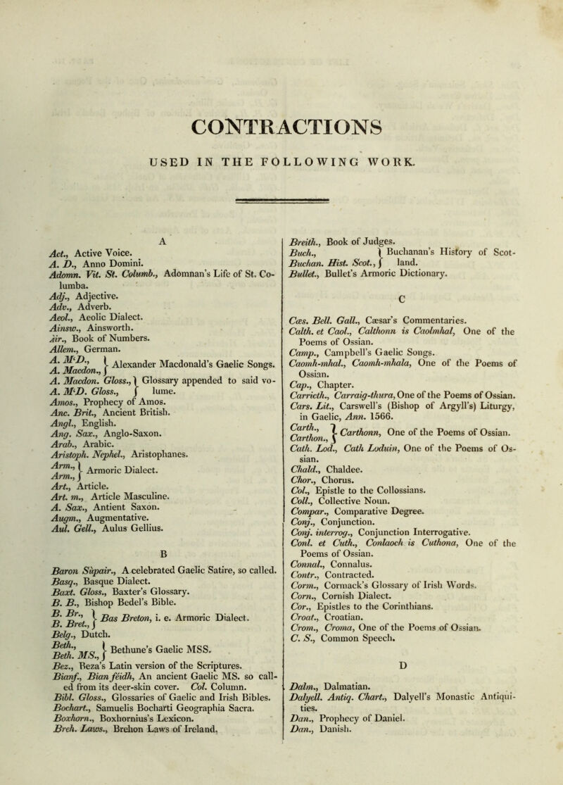 CONTRACTIONS USED IN THE FOLLOWING WORK. Act., Active Voice. A. D., Anno Domini. Adomn. Vit. St. Columb., Adomnan’s Life of St. Co- lumba. Adj., Adjective. Adv., Adverb. Aeol., Aeolic Dialect. Ainsw., Ainsworth. Àir., Book of Numbers. Alkm., German. i Alexander Macdonald’s Gaelic Songs. A. Macdon., j ° A. Macdon. Gloss., \ Glossary appended to said vo- A. M^D. Gloss., j lume. Amos., Prophecy of Amos. Anc. Brit., Ancient British. Angl., English. Ang. Sax., Anglo-Saxon. Arab., Arabic. Aristoph. Nephel., Aristophanes. Arm., 1 Dialect. Arm., j Art., Article. Art. m., Article Masculine. A. Sax., Antient Saxon. Augm., Augmentative. Avd. Gell., Aulus Gellius. B Baron Supair., A celebrated Gaelic Satire, so called. Basq., Basque Dialect. Baxt. Gloss., Baxter’s Glossary. B. B., Bishop Bedel’s Bible. i Bas Breton, i. e. Armoric Dialect. B. BreL, J Belg., Dutch. Bez., Beza’s Latin version of the Scriptures. Bianf., Bianfeidh, An ancient Gaelic MS. so call- ed from its deer-skin cover. Col. Column. Bibl. Gloss., Glossaries of Gaelic and Irish Bibles. Bochart., Samuelis Bocharti Geographia Sacra. Boxhom., Boxhornius’s Lexicon. Breh. Laws., Brelion Laws of Ireland. Breitk., Book of Judges. Buch., I Buchanan’s History of Scot- Buchan. Hist. Scot., / land. Bullet., Bullet’s Armoric Dictionary. Cces. Bell. Gall., Caesar’s Commentaries. Calth. et Cool., Calthonn is Caolmhal, One of the Poems of Ossian. Camp., Campbell’s Gaelic Songs. Caomh-mhal., Caomh-mhala, One of the Poems of Ossian. Cap., Chapter. Carricth., Carraig-thura, One of the Poems of Ossian. Cars. Lit., Carswell’s (Bishop of Argyll’s) Liturgy, in Gaelic, Ann. 1366. (Mrih., 7 Qarthmn, One of the Poems of Ossian. Carthon., ^ Cath. Lod., Cath Loduin, One of the Poems of Os- sian. Chald., Chaldee. Chor., Chorus. Col., Epistle to the Collossians. Coll., Collective Noun. Compar., Comparative Degree. Conj., Conjunction. Conj. interrog.. Conjunction Interrogative. Coni, et Cuth., Conlaoch is Cuthona, One of the Poems of Ossian. Connal., Connalus. Contr., Contracted. Corm., Cormack’s Glossary of Irish Words. Com., Cornish Dialect. Cor., Epistles to the Corinthians. Croat., Croatian. Crom., Croma, One of the Poems of Ossian. C. S., Common Speech. D Balm., Dalmatian. Balyell. Antiq. Chart., Dalyell’s Monastic Antiqui- ties. Ban., Prophecy of Daniel. Ban., Danish.