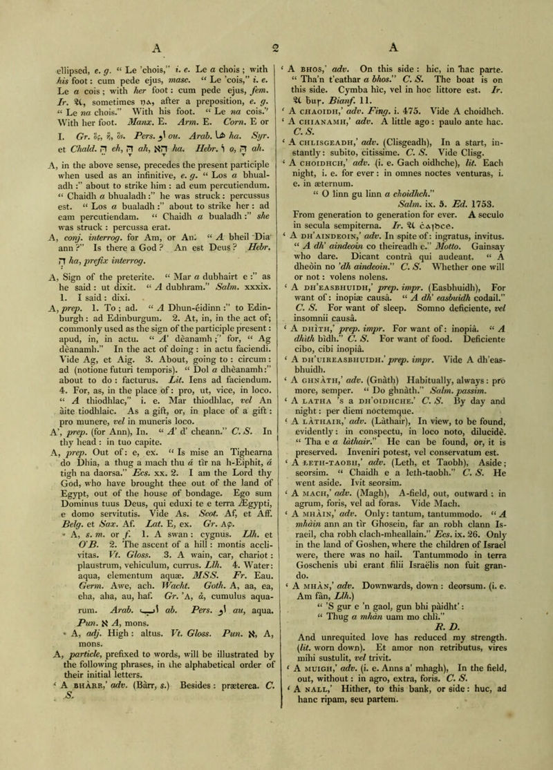 ellipsed, e. g. “ Le ’chois,” i. e. Le a chols ; with his foot: cum pede ejus, masc. “ Le ’cols,” i. e. Le a cols ; with her foot: cum pede ejus, fern. Jr. ?t, sometimes t)a, after a preposition, e. g. “ Le na chois.” With his foot. “ Le na cois.’' With her foot. Manx. E. Arm. E. Com. E or I. Gr. og, >i, o'J. Pers. ou. Arab. L* ha. Syr. et Chald. H eh, H ah, XH ha. Hebr. *| o, H ah. •• T T T A, in the above sense, precedes the present participle when used as an infinitive, e. g. “ Los a bhual- adh about to strike him : ad eum percutiendum. “ Chaidh a bhualadhhe was struck: percussus est. “ Los a bualadh about to strike her: ad earn percutiendam. “ Chaidh a bualadh she was struck : percussa erat. A, conj. interrog. for Am, or An; “ A bheil 'Dia' ann ?” Is there a God ? An est Deus ? Hebr. n ha, prefix interrog. A, Sign of the preterite. “ Mar a dubhairt e as he said : ut dixit. “ A dubhram.” Salm. xxxix. 1. I said : dlxi. A, prep. 1. To ; ad. “ A Dhun-eidinn to Edin- burgh : ad Edinburgum. 2. At, in, in the act of; commonly used as the sign of the participle present: apud, in, in actu. “ A’ deanamh for, “ Ag dèanamh.” In the act of doing : in actu faciendi. Vide Ag, et Aig. 3. About, going to : circum: ad (notione futuri temporis). “ Dol a dhèanamh about to do : facturus. Lit. lens ad faciendum. 4. For, as, in the place of: pro, ut, vice, in loco. “ A thiodhlac,” i. e. Mar thiodhlac, vel An àite tiodhlaic. As a gift, or, in place of a gift: pro munere, vel in muneris loco. A’, prep, (for Ann), In. “ A'd’ cheann.” C. S. In thy head : in tuo capite. A, pr^. Out of: e, ex. “ Is mise an Tighearna do Dhia, a thug a mach thu d tir na h-Eiphit, à tigh na daorsa.” J3cs. xx. 2. I am the Lord thy God, who have brought thee out of the land of Egypt, out of the house of bondage. Ego sum Dominus tuus Deus, qui eduxi te e terra iEgypti, e domo servitutis. Vide As. Scot. Af, et Aff. Belg. et Sax. Af. Lat. E, ex. Gr. A(p. » A, s. m. OT f. 1. A swan : cygnus. Llh. et 0'B. 2. The ascent of a hill: montis accli- vitas. Vt. Gloss. 3. A wain, car, chariot: plaustrum, vehiculum, currus. Llh. 4. Water: aqua, elementum aquae. MSS. Fr. Eau. Germ. Awe, ach. Wacht. Goth. A, aa, ea, eha, aha, au, haf. GV. ’A, à, cumulus aqua- rum. Arab, ab. Pers. 3I au, aqua. Pun. K A, mens. » A, adj. High : altus. Vf. Gloss. Pun. K, A, mons. A, particle, prefixed to words, will be illustrated by the following phrases, in the alphabetical order of their initial letters. ‘ A BHÀRB,’ adv, (Barr, s.) Besides : praeterea. C. S. ‘ A BHOS,’ adv. On this side : hie, in liac parte. “ Tha’n t’eathar a bhos.” C. S. The boat is on this side. Cymba hic, vel in hoc littore est. Ir. bu|*. Bianf. 11. ' A CHAoiDH,’ adv. Fing. i. 475. Vide A choidheh. ‘ A CHiANAMH,’ adv. A little ago: paulo ante hac. C.S. ‘ A CHLisGEADH,’ odv. (Clisgeadli), In a start, in- stantly : subito, citissime. C. S. Vide Clisg. ‘ A CHOiDHCH,’ adv. (i. e. Gach oidhche). Iit. Each night, i. e. for ever: in omnes noctes venturas, i. e. in aeternum. “ O linn gu linn a choidheh.’’ Salm. ix. 5. Ed. 1753. From generation to generation for ever. A seculo in secula sempiterna. Ir. ?C CA]bce. ‘ A dh’aindeoin,’ adv. In spite of: ingratus, invitus. “ A dh’ aindeoin co theireadh e.” Motto. Gainsay who dare. Dicant contra qui audeant. “ A dheòin no ’dh aindeoin.” C. S. Whether one will or not: volens nolens. ‘ A dh’easbhuidh,’ prep. impr. (Easbhuidh), For want of: inopiae causa. “ A dh’ easbuidh codail.” C. S. For want of sleep. Somno deficiente, vel insomnii causa. ‘ A DHiTH,^ prep. impr. For want of: inopia. “ A dhith bidh.” C. S. For want of food. Deficiente cibo, cibi inopia. ‘ A dh’uibeasbhuidh.’/w^. impr. Vide A dh’eas- bhuidh. ‘ A GHNÀTH,’ adv. (Gnàth) Habitually, always: pro more, semper. “ Do ghnàth.” Salm. passim. ‘ A LATHA ’s a dh’oidiiche.’ C. S. By day and m'ght: per diem nòctemque. ‘ A LÀTHAIR,’ adv. (Lathair), In view, to be found, evidently: in conspectu, in loco noto, dilucidè. “ Tha e a làthair.” He can be found, or, it is preserved. Inveniri potest, vel conservatum est. ‘ A EETH-TAOBH,’ odv. (Leth, et Taobh), Aside; seorsim. “ Chaidh e a leth-taobh.” C. S. He went aside. Ivit seorsim. ‘ A MACH,’ adv. (Magh), A-field, out, outward : in agrum, foris, vel ad foras. Vide Mach. ‘ A MHÀIN,’ adv. Only: tantum, tantummodo. “ A mhàin ann an tir Ghosein, far an robh clann Is- raeli, cha robh clach-mheallain.” Ecs. ix. 26. Only in the land of Goshen, where the children of Israel were, there was no hail. Tantummodo in terra Goschenis ubi erant filii Israelis non fuit gran- do. ‘ A MHÀN,’ adv. Downwards, down : deorsum, (i. e. Am fan, Llh^ “ ’S gur e ’n gaol, gun bhi paidht’: “ 'Thug a mhàn uam mo chli.” R. D. And unrequited love has reduced my strength. \J,it. worn down). Et amor non retributus, vires mihi sustulit, vel trivit. ‘ A MuiGH,’ adv. (i. e. Anns a’ mhagh). In the field, out, without: in agro, extra, foris. C. S. ‘ A NALL,’ Hither, to this bank, or side: hue, ad hanc ripam, seu partem.