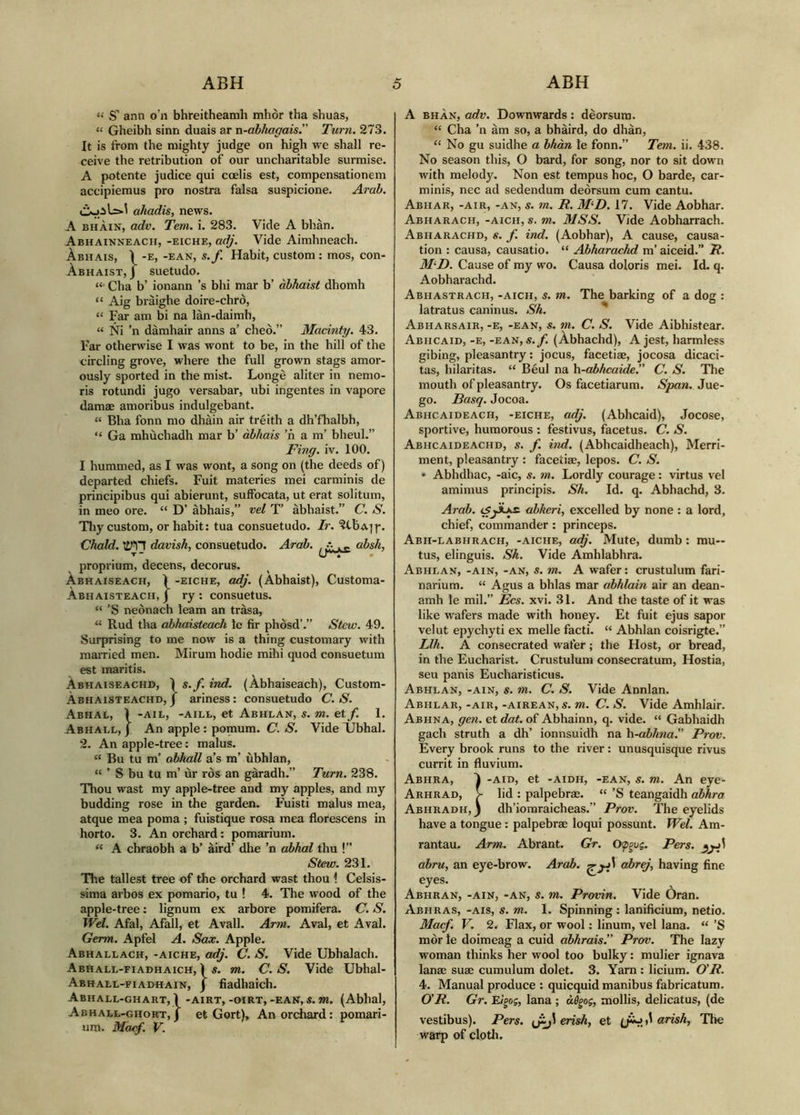“ S’ ann o’n bhreitheamh mhòr tlm shuas, “ Gheibh sinn duais ar n-abhagais” Turn. 273. It is from the mighty judge on high we shall re- ceive the retribution of our uncharitable surmise. A potente judice qui coelis est, compensationem accipiemus pro nostra falsa suspicione. Arab. ahadis, news. A BHÀIN, adv. Tem. i. 283. Vide A bhàn. Abhainneach, -eiche, adj. Vide Aimhneach. Àbhais, -e, -ean, s.f. Habit, custom : mos, con- Àbhaist, J suetudo. “• Cha b’ ionann ’s bhi mar b’ àbhaist dhomh “ Aig bràighe doire-chrò, “ Far am bi na lan-daimh, “ Ni ’n damhair anns a’ cheo.” Macinty. 43. Far otherwise I was wont to be, in the hill of the circling grove, where the full grown stags amor- ously sported in the mist. Longè aliter in nemo- ris rotundi jugo versabar, ubi ingentes in vapore damae amoribus indulgebant. “ Bha fonn mo dhàin air trèith a dh’fhalbh, “ Ga mhuchadh mar b’ àbhais ’n a m’ bheul.” Fing. iv. 100. I hummed, as I was wont, a song on (the deeds of) departed chiefs. Fuit materies mei carminis de principibus qui abierunt, suffocata, ut erat solitum, in meo ore. “ D’ àbhais,” vel T’ abhaist.” C. S. Tliy custom, or habit: tua consuetudo. Ir. Chald. davish, consuetudo. Arab. , •>. ^ r- absk, T- tr'T* proprium, decens, decorus. Abhaiseach, Ì -EICHE, odj. (Abhaist), Customa- Àbhaisteach, j ry : consuetus. “ ’S neònach leam an trasa, “ Rud tha abhaisteach le fir phòsd’.” Stew. 49. Surprising to me now is a thing customary with married men. Mirum hodie mihi quod consuetum est maritis. Àbhaiseachd, ì s.f. ind. (Abhaiseach), Custom- Àbhaisteachd, j ariness: consuetudo C. S. Abhab, Ì -AiL, -AiLt, et Abhlan, s. m. et f. 1. Abhall, j An apple: pomum. C./S'. VidelDbhal. 2. An apple-tree: malus. “ Bu tu m’ abhall a’s m’ ùbhlan, “ ’ S bu tu m’ ur ros an gàradh.” Turn. 238. Thou wast my apple-tree and my apples, and my budding rose in the garden. Fuisti malus mea, atque mea poma ; fuistique rosa mea florescens in horto. 3. An orchard: pomarium. “ A cbraobh a b’ àird’ dhe ’n abhal thu !” Stew. 231. The tallest tree of the orchard wast thou 1 Celsis- sima arbos ex pomario, tu ! 4. The wood of the apple-tree: lignum ex arbore pomifera. C. S. Wei. Afal, Afall, et Avail. Arm. Aval, et Aval. Germ. Apfel A. Sax. Apple. Abhallach, -aiche, aAj. C. S. Vide Ubhalach. Abhall-fiadhaich, 1 «. m. C. S. Vide Ubhal- Abhael-fiadhain, j fiadhaich. Abhall-ghart, 1 -AiRT, -oiRT, -EAN, s. m. (Abhal, Abhall-ghort, j et Gort), An orchard: pomari- um. Maef. V. A BHÀN, adv. Downwards : deorsum. “ Cha ’n àm so, a bhaird, do dhàn, “ No gu suidhe a bhàn le fonn.” Tem. ii. 438. No season this, O bard, for song, nor to sit down with melody. Non est tempus hoc, O barde, car- minis, nec ad sedendum deorsum cum cantu. Abhar, -air, -an, s. m. R. M^D. 17. Vide Aobhar. Abharach, -aich, s. m. MSS. Vide Aobharrach. Abiiarachd, s. f. ind. (Aobhar), A cause, causa- tion : causa, causatio. “ Abharachd m’ aiceid.” R. M'D. Cause of my wo. Causa doloris mei. Id. q. Aobharachd. Abhastrach, -aich, s. m. The barking of a dog : latratus caninus. Sh. ^ Abharsair, -e, -ean, s. m. C. S. Vide Aibhistear. Abhcaid, -e, -ean, s.f. (Àbhachd), A jest, harmless gibing, pleasantry: jocus, facetiae, jocosa dicaci- tas, hilaritas. “ Bèul na h-abhcaide.” C. S. The mouth of pleasantry. Os facetiarum. Span. Jue- go. Basq. Jocoa. Abhcaideach, -eiche, adj. (Abhcaid), Jocose, sportive, humorous : festivus, facetus. C. S. Abhcaideachd, s. f. ind. (Abhcaidheach), Merri- ment, pleasantry : facetiae, lepos. C. S. * Abhdhac, -aic, s. ?n. Lordly courage: virtus vel amimus principis. Sh. Id. q. Abhachd, 3. Arab. abkeri, excelled by none : a lord, chief, commander: princeps. Abh-labhrach, -aiche, adj. Mute, dumb: mu- tus, elinguis. Sh. Vide Amhlabhra. Abhlan, -ain, -an, s. m. A wafer: crustulum fari- narium. “ Agus a bhlas mar abhlain air an dean- amh le mil.” Ecs. xvi. 31. And the taste of it was like wafers made with honey. Et fuit ejus sapor velut epychyti ex melle facti. “ Abhlan coisrigte.” Llh. A consecrated wafer; the Host, or bread, in the Eucharist. Crustulum consecratum. Hostia, seu panis Eucharisticus. Abhlan, -ain, s. m. C. S. Vide Annlan. Abhlar, -AIR, -AiREAN, S. m. C. S. Vide Amhlair. Abhna, gen. et dat. of Abhainn, q. vide. “ Gabhaidh gach struth a dh’ ionnsuidh na h-abhiia. Prov. Every brook runs to the river: unusquisque rivus currit in fluvium. Abhra, ì -aid, et -AiDH, -EAN, s. m. An eye- Arhrad, > lid : palpebrae. “ ’S teangaidh abhra Abhradh, 3 dh’ioraraicheas.” Prov. The eyelids have a tongue: palpebrae loqui possunt. Wei. Am- rantau. Arm. Abrant. Gr. Pers. ahru, an eye-brow. Arab. abrej, having fine eyes. Abhran, -ain, -an, s. m. Provin. Vide Oran. Abhras, -ais, s. m. 1. Spinning: lanificium, netio. Macf. V. 2. Flax, or wool: linum, vel lana. “ ’S mòr le doimeag a cuid abhrais.” Prov. The lazy woman thinks her wool too bulky: mulier ignava lanae suae cumulum dolet. 3. Yarn : licium. O'R. 4. Manual produce : quicquid manibus fabricatum. O'R. Gr. E/goj, lana ; mollis, delicatus, (de vestibus). Pers. erish, et arish, 'The warp of cloth.