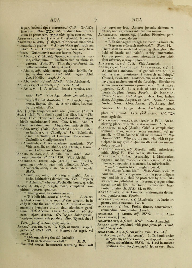 Ripcji, become ripe : maturesce. C. iS'. Gr.'nZn, juventus. Hebr. ahib, produxit fructum pri- - mum et praecocem. abib, spica cum culmo. Abuicheachd, tW, Ì s. m. ety. (Abuich), Ripeness, Abuichead, -eid, J degree of ripeness: maturitas, maturitatis gradus. “ Air abuichead gu’n robh am bàrr” C. S. However ripe the corn may have ■ been. Quantumvis maturae fuerint fruges. ■ * Abuirt, s.f. (Abair), Speech, convei'sation: ser- ' mo, colloquium. “ Ro dhèan siad an abuirt sin eatorra.” Tain. 37. Thus they conferred. Ita colloquebantur. Id. q. Abairt. * Abulta, adj. Able, strong, capable : habilis, for- tis, validus. IJh. Wei. Abl. Span. Abil. Lat. Habilis. Angl. Able. ■ * Abultachd, s.f. ind. MSS. Vide Abaltachd. Ac, -A, -AN, et -ANNAN, S.f. Vide Achd. » Ac, s. m. 1. A refusal, denial: repulsa, recu- satio. Vail. Vide Ag. Arab. Uic akk, split- ting, ole disobedient. 2. Speech, tongue: oratio, lingua. Sh. 3. A son : filius, i. e. wiac, by the elision of m. Ac, Ì prep, conjoined with pers. pn'on. pi. (Aig, et Aca, j lad). With them: apud illos, illas, illa. “ Tha aca,” C. S. They have : est, vel sunt illis. “ Agus biodh uachdranachd am.” Gen. i. 26. And let them have dominion. Atque dominatio sit illis. * Aca, interj. (Faic), See, behold : ecce. “ Aca, an lamh, a Chu Chuailgne.” Vt. Behold the hand, Cuchullin, of Cuailgne ! Ecce manum, Cuchulline, Cuailgniensem ! * Aca-damh, s. f. An academy: academia. O’R. Vide Acaidh, an abode, and Dàmh, a learned man. Potius, vox Grcec. vel Lat. Acaid, -e, -ean, s.f. A pain, hurt, stitch : dolor, laesio, pleuritis. R. M^D. 126. Vide Aiceid. Acaideach, -eiche, adj. (Acaid), Painful, sickly, groaning : dolens, aeger, valetudinarius. Macf. V. « Acaideach, -eich, s. m. An inhabitant: incola. MSS. * Acaidh, -e, -ean, s.f. (Aig a thigh), -An a- bode, habitation : domicilium. 0'R. Properly “ Achaidh,” whence D’achaidh; home. q. vide. Acain, -e, -in, s.f. A sigh, moan, complaint: sus- pirium, questus, gemitus. “ Thàinig osag an crònan an uillt, “ ’N a luib bha acain a’ bbròin. S. D. 83. A blast came in the roar of the torrent, in its eddy it bore the wail of grief. Aura venit in rauco murmure lymphae; attulit sinu tristificum gemi- tum. Wel. Acceni. Germ. Ach, dolor. Fr. Ac- cent. Span. Acenta. Gr. K-yjoi, dolor gravis ; ’’Kyjopat, ingemo sub pondere. Hd). HN cuch, eheu ! Pers. azhan, grief, anguish. Acain,*-iDH, dh, v. n. 1. Sigh, or moan : suspira, geme. R. M^D. 239. 2. Regret: fer aegrè, vel raolestè. “ Fhleasgaich oig tha dol dachaidh “ ’S tu nach acain mo chall.” R. D. Mouthful wooer, homewards returning thou wilt not regret my loss. Amator juvenis, domum re- ditui'e, non aegrè feres infortunium meum. Acaineach, -eiche, adj. (Acain), Plaintive, pain- ful, sickly: aeger, dolens. “ Bidh fanna-ghal truagh air feadh na h-araich, “ ’S gearan cràiteach acaineach. Turn. 34. There shall be wretched moaning throughout the field of battle, and jxiinful, sickly lamentation. Erit per proelii campum, miserabilis luctus tristi- tiam afferens, aegraque ploratio. Acainich, -e, s.f. C. S. Vide Acanaich. Acair, -e, et Acrach, j)l. Acraichean, s.f. 1. An anchor: anchora. “ A’ gabhail orra bhi tilg- eadh a mach acraichean a toiseach na luinge.” Gniomh, xxvii. 30. Under colour, as if they would have cast anchors out of the foreship. Simulantes se anchoras extensuros e prora navis. 2. An acre : jugerum. C. S. 3. A rick of corn: acervus e messis frugibus factus. Provin. Ir. ?tT)C0]]te. Manx. Anker. Wel. Angor. Ar>}i. Eor, Enhor. Rasq. Aingura, Angura, et Acra. Span. Ancora. Spelm. Gloss. Corn. Ankar. Fr. Ancre. Ital. Ancora. Gr. Ay/.vffa. Arab, jlitl akar, areas, plots of ground. Pers. anhar. Heb. acar, agricola. Acair-pholl, -uill, s. m. (Acair, et Poll), An an- choring place, or birth : statio navium. C. S. Acanaich, -'e, s.f. (Acain), Grief, a complaining, sobbing: dolor, moeror, actus suspirandi vel ge- mendi. “ CÒ na daoine b’ àill m’ acanaich ?” Rep. Append. 232. W’ho are the men who wish to par- ticipate in my grief Quinam illi sunt qui mecum dolere volunt ? Acarach, -aiciie, adj. Merciful, mild : misericors, mitis. Macf. V. Wel. Achar, affectionate. Acar ACHD, s. f. ind. (Acarach). 1. Moderation, respect: modus, respectus. Stew. Gloss. 2. Gen- tleness, compassion: mansuetudo, misericordia. “ —’S ni acarachd fi truaghan bochd, “ Is dionar ’anam leis.” Ross. Salm. Ixxii. 13. And shall have compassion on the poor indigent one, and his soul shall be protected by him. Mi- sericordiam /adhibebit in miserum, ejusque anima servabitur ab illo. 3. Doubt, remissness: haesi- tantia, dilatio. R. M^D. 82. et 95. Acaran, -ain, s. m. Lumber : instrumenta domes- ticd ponderosiora. Provin. Acarsaid, -e, -ean, s.f. (Acair-aite), A harbour: portus, statio navium. Voc. 6. Acartha, s. f. ind. Profit, fitness, convenience : commodum, congruentia. Provin. Acartha, ) -aiche, adj. MSS. Id. q. Acar- Acarthach, j ach. Acarthachd, s.f. ind. MSS. Vide Acarachd. Acasan, prep. conjoined witYi pers. prm. pl. Emph. of Aca, q. vide. Acastair, -an, s.f. An axle : axis. Voc. 94./ * Accomar, adv. (An comas). 1. In hand, under subjection, at one’s mercy, or disposal: in ma- nibus, sub arbitrio. MSS. 2. Used in ancient writings also for faiceamaid, let us see: thus,