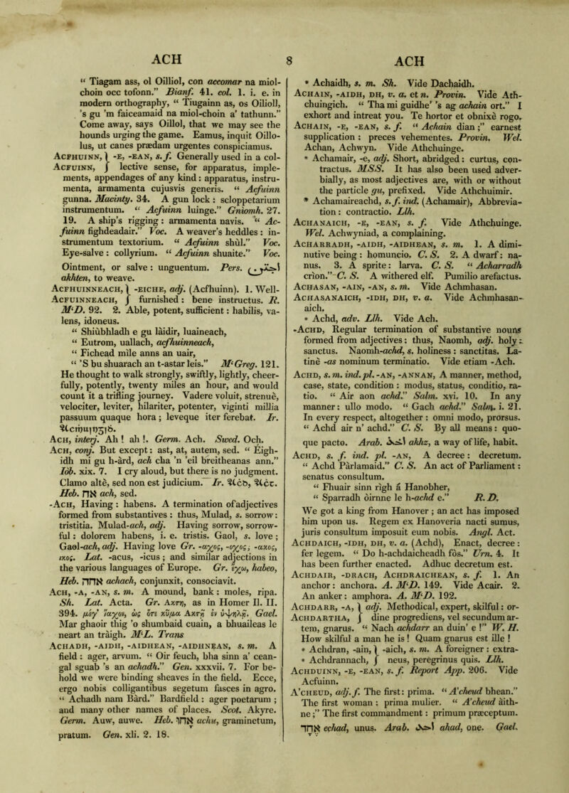 “ Tiagam ass, ol Oilliol, con aceomar na miol- choin occ tofonn.” Bianf. 41. col. 1. i. e. in modern orthography, “ Tiugainn as, os Oilioll, ’s gu’m faiceamaid na miol-choin a’ tathunn.” Come away, says Oillol, that we may see the hounds urging the game. Eamus, inquit Oillo- lus, ut canes praedam urgentes conspiciamus. Acphuinn, 1 *E, -EAN, s. f. Generally used in a col- Acfuinn, J lective sense, for apparatus, imple- ments, appendages of any kind: apparatus, instru- menta, armamenta cujusvis generis. “ Acfuinn gunna. Macinty. 34. A gun lock : scloppetarium instrumentum. “ Acfuinn luinge.” Gnwmh. 27. 19. A ship’s rigging: armamenta navis. *“ Ac- fuinn fighdeadair.” Voc. A weaver’s heddles : in- strumentum textorium. “ Acfuinn shùl.” Voc. Eye-salve : collyrium. “ Acfuinn shuaite.” Voc. Ointment, or salve : unguentum. Pers. akhten, to weave. Acfhuinneach, \ -EICHE, odj. (Acfhuinn). 1. Well- Acfuinneach, J furnished: bene instructus. R. M‘D. 92. 2. Able, potent, sufficient; habilis, va- lens, idoneus. “ Shiùbhladh e gu làidir, luaineach, “ Eutrom, uallach, cufhuinneach, “ Fichead mile anns an uair, “ ’S bu shuarach an t-astar leis.” M^Greg. 121. He thought to walk strongly, swiftly, lightly, cheer- fully, potently, twenty miles an hour, and would count it a trifling journey. Vadere voluit, strenuè, velociter, leviter, hilariter, potenter, viginti millia passuum quaque hora ; leveque iter ferebat. Ir. ÌtcTÌ)uib3l6. Ach, interj. Ah ! ah !. Germ. Ach. Swed. Och. Ach, corf. But except: ast, at, autem, sed. “ Eigh- idh mi gu h-àrd, ach cha ’n ’eil breitheanas ann.” lòb. xix. 7. I cry aloud, but there is no judgment. Clamo altè, sed non est judicium. Ir. ^cb, ?Ccc. Heb. HK ach, sed. -Ach, Having : habens. A termination of adjectives formed from substantives : thus, Mulad, s. sorrow: tristitia. Mulad-cc/«, adj. Having sorrow, sorrow- ful ; dolorem habens, i. e. tristis. Gaol, s. love ; Gaol-ocA, CK^'. Having love Gr. -a^os, -o^oa -axo?, ixo{. Lot. -acus, -icus; and similar adjections in the various languages of Europe. Gr. ‘iyu, habeo, Heb. nnK achach, conjunxit, consociavit. Ach, -a, -an, s. m. A mound, bank; moles, ripa. Sh. Lat. Acta. Gr. Axrri, as in Homer II. II. 394. /Asy ’luygtv, ùs Sri xu/a« Axr^ sv ù'4/?jXjì'. Gael. Mar ghaoir thig ’o shumbaid cuain, a bhuaileas le neart an traigh. M‘L. Trans ACHADH, -Aimi, -AIDHEAN, -AIDHNEAN, S. m. A field : ager, arvum. “ Oir feuch, bha sinn a’ cean- gal sguab’s an achadh.” Gen. xxxvii. 7. For be- hold we were binding sheaves in the field. Ecce, ergo nobis colligantibus segetum fasces in agro. “ Achadh nam Bàrd.” Bardfield : ager poetarum ; and many other names of places. Scot. Akyre. Germ. Auw, auwe. Heb. achu, graminetum, pratum. Gen. xli. 2. 18. • Achaidh, s. m. Sh. Vide Dachaidh. Achain, -aidh, dh, V. a. et n. Provin, Vidè Ath- chuingich. “ Tha mi guidhe’ ’s ag achain ort.” I exhort and intreat you. Te hortor et obnixè rogo. Achain, -e, -ean, s. f. “ Achain dian earnest supplication : preces vehementes. Provin, Wei. Achan, Achwyn. Vide Athchuinge. • Achamair, -e, a^. Short, abridged: curtus, con- tractus. MSS. It has also been used adver- bially, as most adjectives are, with or without the particle gu, prefixed. Vide Athchuimir. • Achamaireachd, s.f. ind. (Achamair), Abbrevia- tion : contractio. Llh. Achanaich, -e, -ean, s. f. Vide Athchuinge. Wei. Achwyniad, a complaining. Acharradh, -aidh, -AIDHEAN, s. m. 1. A dimi- nutive being : homuncio. C. S. 2. A dwarf: na- nus. 3. A sprite; larva. C. S. “ Acharradh crion.”-^. S. A withered elf. P\imilio arefactus. Achasan, -AIN, -AN, s. m. Vide Achmhasan. Achasanaich, -idh, dh, V. a. Vide Achmhasan- aich. » Achd, adv. Llh. Vide Ach. -Achd, Regular termination of substantive nouns formed from adjectives; thus, Naomh, adj. holy i. sanctus. Naomh-acA<i, s. holiness ; sanctitas. La- tinè -as nominum terminatio. Vide etiam -Ach. Achd, s. m. ind.pl. -an, -annan, A manner, method, case, state, condition : modus, status, conditio, ra- tio. “ Air aon achd.” Salm. xvi. 10. In any manner; ullo modo. “ Gach achd.” Sabn. i. 21. In every respect, altogether : omni modo, prorsus. “ Achd air n’ achd.” C. S. By all means: quo- que pacto. Arab. akhz, a way of life, habit. Achd, s. f. ind. pi. -an, A decree: decretum. “ Achd Parlamaid.” C. S. An act of Parliament: senatus consultum. “ Fhuair sinn righ à Hanobher, “ Sparradh òirnne le \i-achd e.” R. D. We got a king from Hanover ; an act has imposed him upon us. Regem ex Hanoveria nacti sumus, juris consultum imposuit eum nobis. Angi. Act. Achdaich, -idh, dh, V. a. (Achd), Enact, decree: fer legem. “ Do h-achdaicheadh fòs.” Urn. 4. It has been further enacted. Adhuc decretum est. Achdair, -drach, Achdraichean, s. f. 1. An anchor: anchora. A. M‘I). 149. Vide Acair. 2. An anker; amphora. A. M^D. 192. Achdarr, -a, Ì adj. Methodical, expert, skilful; or- Achdartha, j dine progrediens, vel secundum ar- tem, gnarus. “ Nach achdarr an duin’ e !” W. H. How skilful a man he is! Quam gnarus est ille ! • Achdran, -ain, Ì -aich, s. m. A foreigner ; extra- • Achdrannach, j neus, peregrinus quis. Llh. Achduinn, -e, -ean, s. f. Report App. 206. Vide Acfuinn. A’cheud, adj.f. The first; prima. A'cheud bhean.” The first woman ; prima mulier. “ A’cheud àith- neThe first commandment; primum praeceptum. iriK echad, unus. Arab. *X>1 ahad, one. Gael.