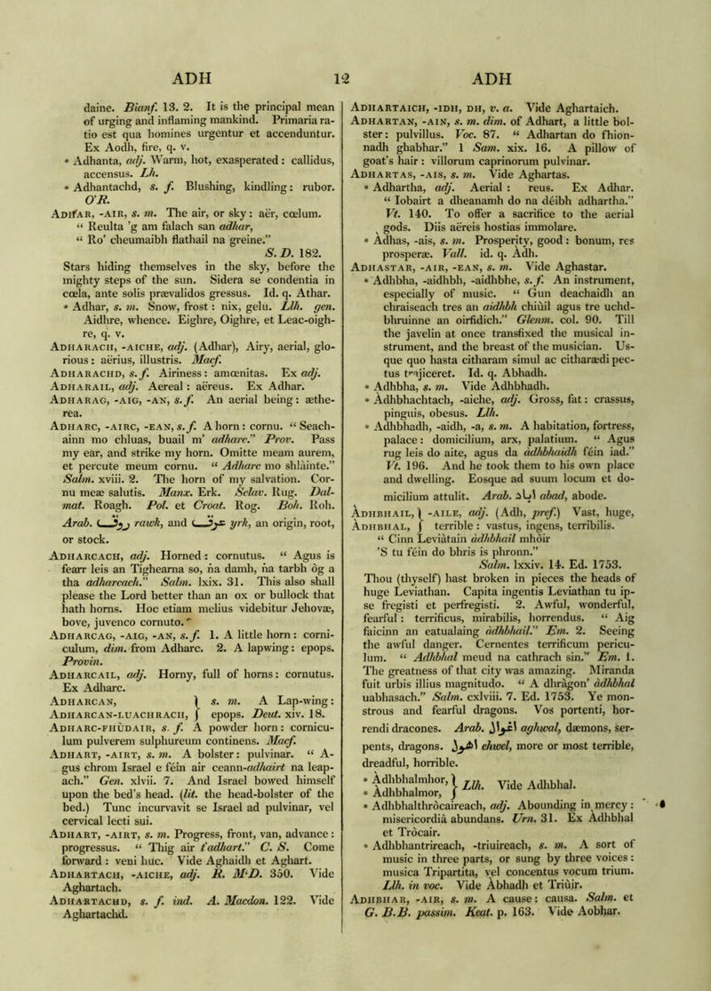 daine. Bianf. 13. 2. It is the principal mean of urging and inflaming mankind. Primaria ra- tio est qua homines urgentur et accenduntur. Ex Aodh, fire, q. v. • Adhanta, adj. Warm, hot, exasperated: callidus, accensus. Lh. • Adhantachd, s. f. Blushing, kindling: rubor. OR. AoifAR, -AIR, s. m. The air, or sky: aer, ccelum. “ Reulta ’g am falach san adhar, “ Ro’ cheumaibh flathail na greine.” S. D. 182. Stars hiding themselves in the sky, before the mighty steps of the sun. Sidera se condentia in coela, ante solis praevalidos gressus. Id. q. Athar. • Adhar, s. m. Snow, frost: nix, gelu. Llh. gen. Aidhre, whence. Eighre, Oighre, et Leac-oigh- re, q. v. Adharacii, -aiche, adj. (Adliar), Airy, aerial, glo- rious : aerius, illustris. Macf. Adharachd, s.yi Airiness: amoenitas. Ex Adharail, adj. Aereal: aereus. Ex Adhar. Adharag, -aig, -an, s.f. An aerial being; aethe- rea. Adharc, -airc, -ran, s.y! A horn: cornu. “ Seach- ainn mo chluas, buail m’ adharc.” Prov. Pass my ear, and strike my horn. Omitte meam aurem, et percute meum cornu. “ Adharc mo shlàinte.” SalìH. xviii. 2. Tlie horn of my salvation. Cor- nu meae salutis. Manx. Erk. Sclav. Rug. Dal- mat. Roagh. Pol. et Croat. Rog. Boh. Roh. Arab. rawh, and <—yrh, an origin, root, or stock. Adharcach, adj. Horned: cornutus. “ Agus is fearr leis an Tigheama so, na damli, na tarbh òg a tha adharcach.” Salm. Ixix. 31. This also shall please the Lord better than an ox or bullock that hath horns. Hoc etiam melius videbitur Jehovae, hove, juvenco cornuto. Adharcag, -aig, -an, s.f. 1. A little horn: corni- culum, dim. from Adharc. 2. A lapwing: epops. Provin. Adharcail, adj. Horny, full of horns: cornutus. Ex Adliarc. Adharcan, 1 s. ?w. a Lap-wing: Adharcan-luachrach, ) epops. Deut. xiv. 18. Adharc-fhùdair, s-f. A powder horn: cornicu- lum pulverem sulphureum continens. Macf. Adhart, -airt, s.m. A bolster: pulvinar. “ A- gus chrom Israel e fem air ceunn-adhairt na leap- ach.” Gen. xlvii. 7. And Israel bowed himself upon the bed’s head. [lit. the head-bolster of the bed.) Tunc incurvavit se Israel ad pulvinar, vel cervical lecti sui. Adhart, -airt, s. m. Progress, front, van, advance: progressus. “ Thig air t'adhart.” C. S. Come Ibnvard : veni hue. Vide Aghaidh et Aghart. Adhartach, -aiche, adj. R, M^D. 350. Vide Aghartach. Adhartachd, s. f. ind. A. Macdon. 122. Vide Aghartachd. Adhartaich, -idh, dh, V. a. Vide Aghartaich. Adhartan, -AIN, s. m. dim. of Adhart, a little bol- ster: pulvillus. Voc. 87. “ Adhartan do fhion- nadh ghabhar.” 1 Sam. xix. 16. A pillow of goat’s hair : villorum caprinorum pulvinar. Adhartas, -ais, s. ?n. Vide Aghartas. * Adhartha, adj. Aerial : reus. Ex Adhar. “ lobairt a dheanamh do na deibh adhartha.” Vt. 140. To offer a sacrifice to the aerial ^ gods. Diis aereis hostias immolare. » Adhas, -ais, s. m. Prosperity, good: bonum, res prosperae. Vall. id. q. Adh. Adhastar, -AIR, -EAN, S. m. Vide Aghastar. * Adhbha, -aidhbh, -aidhbhe, s.f. An instrument, especially of music. “ Gun deachaidh an chraiseach tres an aidhbh chiùil agus tre uchd- bhruinne an oirfidich.” Ghnim. col. 90. Till the javelin at once transfixed the musical in- strument, and the breast of the musician. Us- que quo hasta citharam simul ac citharaedi pec- tus t>'ajiceret. Id. q. Abhadh. * Adhbha, s. m. Vide Adhbhadh. * Àdhbhachtach, -aiche, adj. Gross, fat: crassus, pinguis, obesus. Llh. * Adlibhadh, -aidh, -a, s. m. A habitation, fortress, palace: domicilium, arx, palatium. “ Agus rug leis do aite, agus da adhbhuidh fein iad.” Vt. 196. And he took them to his own place and dwelling. Eosque ad suum locum et do- micilium attulit. Arab. iUl ahad, abode. Àdhbhail, 1 -AiLE, adj. (Adh, pref.) Vast, huge, Àdhbhal, j terrible : vastus, ingens, terribilis. “ Cinn Leviàtain àdhbhail mhòir ’S tu fèin do bhris is phronn.” Salm. Ixxiv. 14. Ed. 1753. Thou (thyself) hast broken in pieces the heads of huge Leviathan. Capita ingentis Leviathan tu ip- se fregisti et perfregisti. 2. Awful, wonderful, fearful: terrificus, mirabilis, horrendus. “ Aig faicinn an eatualaing àdhbhail.” Em. 2. Seeing the awful danger. Cernentes terrificum pericu- lum. “ Adhbhal meud na cathrach sin.” Em. 1. The greatness of that city was amazing. Miranda fuit urbis illius magnitudo. “ A dhràgon’ àdhbhal uabhasach.” Scdm. cxlviii. 7. Ed. 1753. Ye mon- strous and fearful dragons. Vos portenti, hor- rendi dracones. Arab. aghwal, daemons, ser- pents, dragons. ehwel, more or most terrible, dreadful, horrible. • \ Llh. Vide Adlibhal. • Adhbhalmor, j • Adhbhalthròcaireach, adj. Abounding in^ mercy : misericordia abundans. Urn. 31. Ex Adhbhal et Tròcair. • Adhbhantrireach, -triuireach, s. nt. A sort of music in three parts, or sung by three voices: musica Tripartita, vel concentus vocum trium. Llh. in voc. Vide Àbhadh et Triùir. AdhbhaR, -air, s. m. A cause: causa. Salm. et G. B.B. passim. Keat. p. 163. Vide Aobhar.