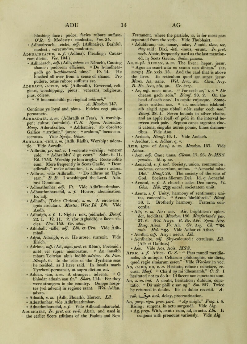 ADU 14< AG blushing face: pudor, facies rubore suffusa. O'R. 2. Modesty: modestia, Voc. 34. • Adhnaireach, -eiche, a^'. (Adhnaire), Basliful, modest: verecundus, modestus. Adhnaireachd, s./. (Adhna), Pleading: Causa- rum dictio. Voc. 104.) • Adhnarach, a^'. (Adh, intens. et Narach), Causing shame : pudorem efficiens. “ Do h-imdhear- gadh go \i-adhnarach uime.” Vf. 14. He blushed all over from a sense of shame. Pro pudore, totus rubore suffusus est. Adhrach, -aiche, zx^'. (Adhradh), Reverend, reli- gious, worshipping, pious: venerans, religiosus, pius, colens. “ ’S buannaichibh gu rioghail adhrach.” A. Macdon. 147. Continue ye loyal and pious. Fideles regi piique permanete. Adhradair, s. m. (Adhradli et Fear), A worship- per : cultor, (numinis). C. S. Span. Adorador. Basq. Adoratzallea. “ Adrhamire,” ab obsoleto Gallico “ arrdmir,” jurare ; “ arahum,” locus con- secratus. Vide Spefm. Gloss. Adhradh,-iDH,s.m. (Àdh, Ràdh), Worship: adora- tio. Vide Aoradh. • Adhram, pr. ind. v. I venerate worship : veneror colo. “ Adhraibhs’ è gu ceart.” Salm. ii. 11. Ed. 1753. Worship ye him aright. Recte colite eum. More frequently in Scots Gaelic, “ Dean adhradh,” make adoration, i. e. adore : adora. • Adhrus, vide Adhradh. “ Do adhrus an Tigh- earn.” B. B. I worshipped the Lord. Ado- ravi Dominum. • Adhuathmhar, adj. Vf. Vide Adhfliuathmhar. • Adhuathmharachd, s. f. Horror, abomination. Ex adj. • Adhudh, (Teine Chriosa), s. m. A circle-fire : ienis circularis. Martin, West Isi. Llh. Vide Aodh. • Adhuigh, s.f. 1. Night: nox, (oidhche). Bianf. 22. 1. Vt. \\. 2. (for Aghaidh), a face: fa- cies. Urn. 152. Gr. eiòug. • Admhall, -aille, adj. Llh. et Um. Vide Adh- mhall. • Adrai, Adraigh, v. n. He arose: surrexit. Vide Eirich. • Adrime, adj. (Ad, sign.pret. et Reim), Foresaid : ante vel supra memoratus. “ An innsibh mhara Toirrian ainis indibh adrime. St. Fiec. Stroph. 6. In the isles of the Tyrrhene seas he resided, as I have said. In insulis maris Tyrrheni permansit, ut supra dictum est. • Aduan, -ain, s. m. A stranger: advena. “ O bhiodar aduain san tir.” Short. 114. For they were strangers in the country. Quippe hospi- tes (vel adveni) in regione erant. Wel. Adfan, advan. • Aduath, s. m. (Àdli, Fhuath), Horror. Llh. • Aduathmhar, vide Adlifliuathmhar. • Aduathraharachd, s.f. Vide Adhuathmharachd. Adubhairt, Ir. pret. act. verb. Abair, and used in the earlier Scots editions of . the Psalms and New Testament, where the particle, a, is for most part separated from the verb. Vide Tliubhairt. * Adubhram, -ais, -amar, -adar, I said, thm, toe, they said : Dixi, -isti, -imus, -erunt. Ir. pret. verb. Abair, frequently used as the last mention- ed, in Scots Gaelic. Salm. passim. Ae, n. pi. Ainean, s. m. The liver : hepar, jecur. “ Agus an scairt a ta os ceann nan ainean.” (ae, marff.) Ex. xxix. 13. And the caul that is above the liver. Et reticulum quod est super jecur. Manx. Aa, aane. Wel. Avu, au. Com. Avy. B. Br. Avu, afu, au. Gr. àrog. » Ae, adj. one: unus. “ For cech ae,” i. e. “ Air cheann gach aoin.” Bianf. 38. 2. On the head of each one. In capite cujusque. Some- times written nae. “ vii. miolchoin islabrad- aib airgid agus ubhall nòir eadar cech Moe.” Bianf. 38. 1. Seven hounds in silver chains, and an apple (ball) of gold in the interval be- tween each pair. Septem canes argentea vinc- ti catena, singulis aureis pomis, binos dirimen- tibus. Vide Aon. * Aedach, Bianf. 16. 1. Vide Aodach. * Aedhar, i. e. Adhar, q. v. Aeir, {gen. of Aer,) s. m. Macdon. 157. Vide Adliar. * Aen, adj. One: unus. Glenm. 17, 26. Ir.MSS. passim. Id. q. ae. * Aenachd, s. f. ind. Society, union, communion : societas, consortium, unitas. “ Aenachd mhac Dhè.” Bianf. 28. The society of the sons of God. Societas filiorum Dei. Id. q. Aonachd. * Aenosd, s. f. A church : acdes Deo sacra, Vt. Glos. Heb. anash, societatem uniit. •“ T * Aenta, s.f. Unity, harmony of sentiment: uni- tas, concordia. “ Aenta bhràithreil.” Bianf. 38. I. Brotherly harmony. Fraterna con- cordia. »Aèr, s. m. Air: aer. Air, brightness: splen- dor, luciditas. Macdon. 180. Macfarlane's par. 37. 6. Wel. Awyr. B. Br. Aer. Span. Aire. Basq. Airea. Fr. Air. Gr. Ai;g. Ch. auir. Hcb. Vide Adhar et Athar. * Aerdha, adj. Airy: aereus. Llh. * Aerdliaite, adj. Sky-coloured: coeruleus. Llh. (Aer et Daidite.) * Aes. Vide Aos, Aois. MSS. Afric, s. f. Africa. C. S. “ Pars mundi meridio- nalis, ab antiquis Celtarum philosophis, sic dicta, quod regio simiarum esset.” Vide Wachter in voc. Ag, -aidh, dh, v. a. Hesitate, refuse: cunctare, re- cusa. Macf. “ Cha d ag mi ^dheanamh.” C. S. I hesitated not to do it: Id facere non cunctatus sum. Ag, s. m. ind. A doubt, hesitation: dubium, cunc- tatio. “ Dà uair phill e san ag.” Sm. 237. Twice he returned in doubt. Bis in dubio revertit. A- rab. awh, delay, procrastination. Ag, prep. sign. pres. part. “ Ag eirigh.” Fing. i. 4. Rising : surgens, in actu surgendi. Vide Aig. * Ag, prep. With, or at: cum, ad, in actu. Llh. It conjoins with pronouns variously. Vide Aig.