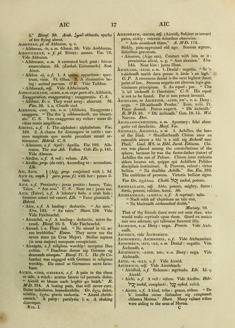 li.” Bianf. 30. Arab. ahhwela, sparks of fire flying about. Aibhnean, of Abhuinn, q. v. ■» Aibhneas, -is, s. m. Glenm. 26. Vide Aoibhneas. Aibhnichean, s. f pi. Rivers: amnes. Voc. 72. Vide Abhuinn. * Aibhreann, s. m. A castrated buck goat: hircus emasculatus. Sh. (^Lochab. Eirionnach.) Scot. Aiver. • Aibbse -si, s.f. 1. A sprite, apparition: spec- trum, visio. Vt. Gloss. 2. A diminutive be- ing : animal parvum. O'R. Vide Taibhse. * Aibhseach, adj. Vide Aibheiseach. Aibhseachadh, -aidh, s.m. orjor./»a;t.ofv. Aiblisich, Exaggeration, exaggerating : exaggeratio. C. S. * Aibhset, Tr. v. 'ftiey went away: abierunt. St. Fiec. 33. i. e. Chaidli siad. Aibhsich, -idh, dh, V. a. (Aibheis), Exaggerate: exaggera. “ Tha thu ’g aibhseachadh, mo bheart- ais.” C. S. You exaggerate my riches : meas di- vitias nimis amplificas. Aibidil, s.f. 1. The alphabet; alphabetum. Voc. 162. 2. A charm for distempers in cattle: car- men magicum quo morbi pecudum sanari ar- bitrantur. Hebrid. C. S. » Aibreann, s.jf. April: Aprilis. Voc. 102. Aib- reann, Tlie star Aib. Vallan. Celt. Es. p. 14)1. Vide Abraon. • Aicdlie, s.f. A veil: velum. Llh. • Mcàhe,prep. (do reir), According to : secundum. Llh. Aic, Aice, Ì (Aig, prep. conjoined with ì, 3rf. Aice se, emph.^ pers.pron.f.) with her: penes il- lam. Aice, s.f. Proximity; juxta positio ; hence, Taic, Taice. “ Am aice.” C. S. Near me : juxta me. Aice, (Faice), s.f. A lobster’s hole, a crab hole: foramen astaci vel cancri. Llh. “ Faice giomaich.” Hebrid. * Aice, s.f. A leading: deductio. “ An aice.” Um. 132. “ An taice.” Short. 158. . Vide Vide Faicheachd. • Aiceachd, s.f. A leading: deductio, actus du- cendi. Bianf. 16. 2. Vide Faicheachd. * Aicead, i. e. Fhaic iad. “ Ne aicead in vii. ar- reo brebhithu.” Eman. Tliey never see the seven stars (in Ursa Major). Stellas septem (in ursa majore) nunquam conspiciunt. • Aiceapta, s. f. religious worship: acceptus Deo cultus. “ Feachtus dosun aig German og deanamh aiceapta^ Bianf. 17. 1. He (St Co- lumba) was engaged with German in religious worship. Ille simul ac Germanus sacra facie- bant. Aiceid, -cide, -ceidean, s.f. A pain in the chest or side, a stitch; acutus lateris vel pectoris dolor. “ Aiceid ro bhuan nach leighis gu bràth.” R. M‘D. 194. A lasting pain, that will never cure. Dolor indesinens, immedicabilis. GV. «%os, dolor, tristitia; ayèog, gravis molestia. “ Aiceid chrith- eanach.” A palsy; paralysis, i. e. A shaking distemper. VoL. I. Aiceideach, -diche, adj. (Aiceid), Subject to inward pains, sickly : internis doloribus obnoxius. “ Aois aiceideach thinn.” A. M‘I). 174. Sickly, pain-oppressed old age. Senium aegrum, doloribus gravatum. * Aicesion, (Aige san). Contact with him or it: proximitas alicui, e. g. “ Ann aicesion.” Ur?i. 145. Near him : juxta illum. Aicheadh, -eidh, s. m. 1. Denial: negatio. “ Se ’n t-àicheadh maith dara punnc is àirde ’s an lagh.” G. P. A strenuous denial is the next highest (best) point of law. Strenua negatio est alterum legis gra- vissimum principium. 2. An equal: par. “ Cha ’n ’eil ’aicheadh fi fhaotuinn.” C. S. His equal Is not to be found. Par ei non potest inveniri. ÀiCHEADH, or ÀrcHEiDH, -AIDH, dh’-, V. a. Deny: nega. “ Dh’aicheadh Peadar.” Eoin. xviii. 27. Peter denied. Petrus negavit. “ Dh’ aicheidh.” R. M‘L>. 49. “ Dh’ àicheadli.” Gen. 18. 15. Wei. Naccau. L)av. ÀicnEADH-CREiDiMH, S.m. Apostacy*. fidei abne- gatio vel derelictio. Macf. Voc. Aiciieall, Aichioll, s. m 1. Achilles, the hero of the Iliad. “ Shuidliicheadh Chiron anns na rannaibh airson a bhi ’n a oidi aig Aicheall mac Pheil.” Gael. MS. in Bibl. Jurid. Edinens. Chi- ron was placed among the constellations of the sphere, because he was the foster-father (tutor) of Achilles the son of Peleus. Chiron inter coelestia sidera locatus est, quippe qui Achillem Peliden disciplinis instituisset. 2. Prowess, valour : virtus bellica. “ Na dealbha Achille.” Sm. Em. 393. The emblems of prowess. Virtutis bellicae signa. Vox Gr. AyjXKivg. Chald. iachol, potens. Aicheallach, adj. Able, potent, mightj^, fierce: fortis, potens, validus, ferox. Sh. Aicheamhail, -amhla, s.f. A reprisal: talio. “ Nach robh ad’ chairdean an taic riut, “ Na bheireadh aicheamhail diubh.” Madnty. 70. Tliat of thy friends there were not near thee, who would make reprisals upon them. Quod ex amicis tuis non aderant, qui talionem facerent illis. Aicheidh, v. a. Deny: nega. Provin. Vide Aich- eadh. Aicheun, vide Aichsheun. Aichimheil, Aichmheil, s.f. Vide Aicheamhail. Aichsheun, -ein, -an, s. m. Denial: negatio. Vide Aicheadh, s. Aichsheun, -aidh, dh-, v.a. Deny: nega. Vide Aicheadii. Aicid, -e, -ean, s.f. Vide Aiceid. Aicideach, adj. Vide Aiceideach. * Aicidhid, s.f. Sickness: aegritudo. Llh. Id. q. Aiceid. * Aide, s.f. A veil: velum. Vide Aicdhe. Hebr. iachil, complecti; aghal, volvit. « Aicme, s.f. A kind, tribe : genus, tribus. “ Do b’ iomdha aicme lùtlunhor aig congnamh chlanna Moirne.” Short. Many valiant tribes were aiding to the sons of Morna. C