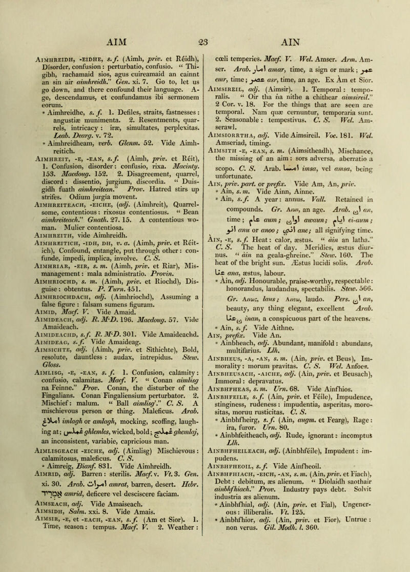 Aimhreidh, -eidhe, s.f. (Aimh, priv. et Reidh), Disorder, confusion: perturbatio, confusio. “ Thi- gibh, rachamaid sios, agus cuireamaid an cainnt an sin air aimhreidh. Gen. xi. 7. Go to, let us go down, and there confound their language. A- ge, descendamus, et confundamus ibi sermonem eorum. * Aimhreidhe, s. f. 1. Defiles, straits, fastnesses : angustiae munimenta. 2. Resentments, quar- rels, intricacy : irae, simultates, peiqilexitas. Leab. Dearg. v. 72. * Aimhreidheam, verb. Glenm. 52. Vide Aimh- reitich. Aimheeit, -e, -ean, s./. (Aimb, priv. et Reit), 1. Confusion, disorder: confusio, rixa. Madnty. 153. Macdoug. 152. 2. Disagreement, quan-el, discord: dissentio, jurgium, discordia. “ Duis- gidh fuath aimhreitean. Prov. Hatred stirs up strifes. Odium jurgia movent. Aimhreiteach, -eiche, {gdj. (Aimhreit), Quarrel- some, contentious : rixosus contentiosus. “ Bean aimhreiteach. Gnath. 27. 15. A contentious wo- man. Mulier contentiosa. Aimhreith, vide Aimhreidh. Aimhreitich, -idh, dh, V. a. (Aimh, prir. et Relt- ich). Confound, entangle, put through other: con- funde, impedi, implica, involve. C. S. Aimhriar, -eir, s.m. priv. et RIar), Mis- management : mala administratio. Provin. Aimhriochd, s. m. (Aimh, priv. et Riochd), Dis- guise: obtentus. P.Turn.^bl. Aimhriochdach, adj. (Aimhriochd), Assuming a false figure : falsam sumens figuram. Aimid, Macf. V. Vide Amaid. Aimideach, i?. 196. Macdoug. 51. Vide Amaideach. Aimideachd, s./. i?. 301. Vide Amaideachd. Aimideag, s.f. Vide Amaideag. Aimsichte, adj. (Aimh, priv. et Sithichte), Bold, resolute, dauntless : audax, intrepidus. Stew. Gloss. Aimlisg, -e, -ean, s. f. 1. Confusion, calamity: confusio, calamitas. Macf. V. “ Conan aimlisg na Feinne.” Prov. Conan, the disturber of the Fingalians. Conan Fingaliensium perturbator. 2. Mischief: malum. “ Ball aimlisg'. C. S. A mischievous person or thing. Maleficus. Arab. imlagh or amlagh, mocking, scoffing, laugh- ing at; ghlemles, wicked,bold; ghemlaj, an inconsistent, variable, capricious man. Aimlisgeach -eiche, adj. (Aimlisg) Mischievous: calamitosus, maleficus. C. S. * Aimreig, Bianf. 831. Vide Aimhreidh. Aimrid, adj. Barren : sterilis. Macf. v. Vt. 3. Gen. xi. 30. Arab, amrat, barren, desert. Hebr, amrid, deficere vel desciscere faciam. Aimseach, adj. Vide Amaiseach. Aimsidh, Salm. xxi. 8. Vide Amais. Aimsir, -e, et -EACH, -EAN, s.f. (Am et Slor). 1. Time, season: tempus. Macf. V. 2. Weather : cceli temperies. Macf. V. Wel. Amser. Arm. Am- ser. Arab. jLcl amar, time, a sign or mark; y^s. emr, time; yas. asr, time, an age. Ex Àm et Sior. Aimsireil, adj. (Aimsir). 1. Temporal: tempo- ralis. “ Oir tha na nithe a chithear aimsireil. 2 Cor. V. 18. For the things that are seen are temporal. Nam quae cernuntur, temporaria sunt. 2. Seasonable: tempestivus. C. S. Wel. Am- serawl. Aimsiorrtha, Vide Aimsireil. Foe. 181. Wel. Amseriad, timing. Aimsith -e, -ean, s. m. (Aimsitheadh), Mischance, the missing of an aim: sors adversa, aberratio a scopo. C. S. Arab. imsa, vel amsa, being unfortunate. Ay'S, priv. part, or prefix. Vide Am, An, priv. * Ain, s. m. Vide Ainn, Ainne. »Ain, s.f. A year: annus. Vail. Retained in compounds. Gr. A/wv, an age. Arab. an, time; jiLc aum; awaun; ei-aum; anu or anoo ; tgùl ane; all signifying time. Ain, -e, s.f. Heat: calor, aestus. “ àin an latha.” C. S. The heat of day. Meridies, aestus diur- nus. àin na geala-ghreine.” Stew. 160. Tlie heat of the bright sun. iEstus lucidi solis. Arab. Uc ana, aestus, labour. * Ain, adj. Honourable, praise-w’ortby, respectable: honorandus, laudandus, spectabilis. Stew. 566. Gr. Aimi, Ians; Amui, laudo. Pers. an, beauty, any thing elegant, excellent Arab, inan, a conspicuous part of the heavens. * Ain, s.f. Vide Aithne. Ain, prefix. Vide An. * Ainbheach, adj. Abundant, manifold : abundans, multifarius. Llh. Ainbheus, -a, -an, s. m. (Ain, priv. et Beus), Im- morality : morum pravitas. C. S. Wel. Anfoes. Ainbheusach, -aiche, adj. {^A\n, priv. et Beusach), Immoral: depiavatus. Ainbhfheas, s. m. Um. 68. Vide Ainfhios. Ainbhfeile, s.f. (Ain, priv. et Feile), Impudence, stinginess, rudeness: impudentia, asperitas, moro- sitas, moruu rusticitas. C. S. * Ainbhfheirg, s.f. (Ain, cmgm. et Fearg), Rage: ira, furor. Urn. 80. * Ainbhfeitheach, adj. Rude, ignorant r incomptus Llh. Ainbhfheileach, adj. (Ainbhfeile), Impudent: im- pudens. Ainbhfheoil, s.f. Vide Ainfheoil. Ainbhfhiach, -eich, -an, s.m. (Ain,jom'. etFiach), Debt: debitum, aes alienum. “ Diolaidh saothair ainbhfhiach. Prov. Industry pays debt. Solvit industria aes alienum. * Ainbhfhial, adj. (Ain, priv. et Fial), Ungener- ous : illiberalis. Vt. 125. * Ainbhfhior, adj. (Ain, priv. et Fior), Untrue : non verus. Gil. Modh. l. 360.