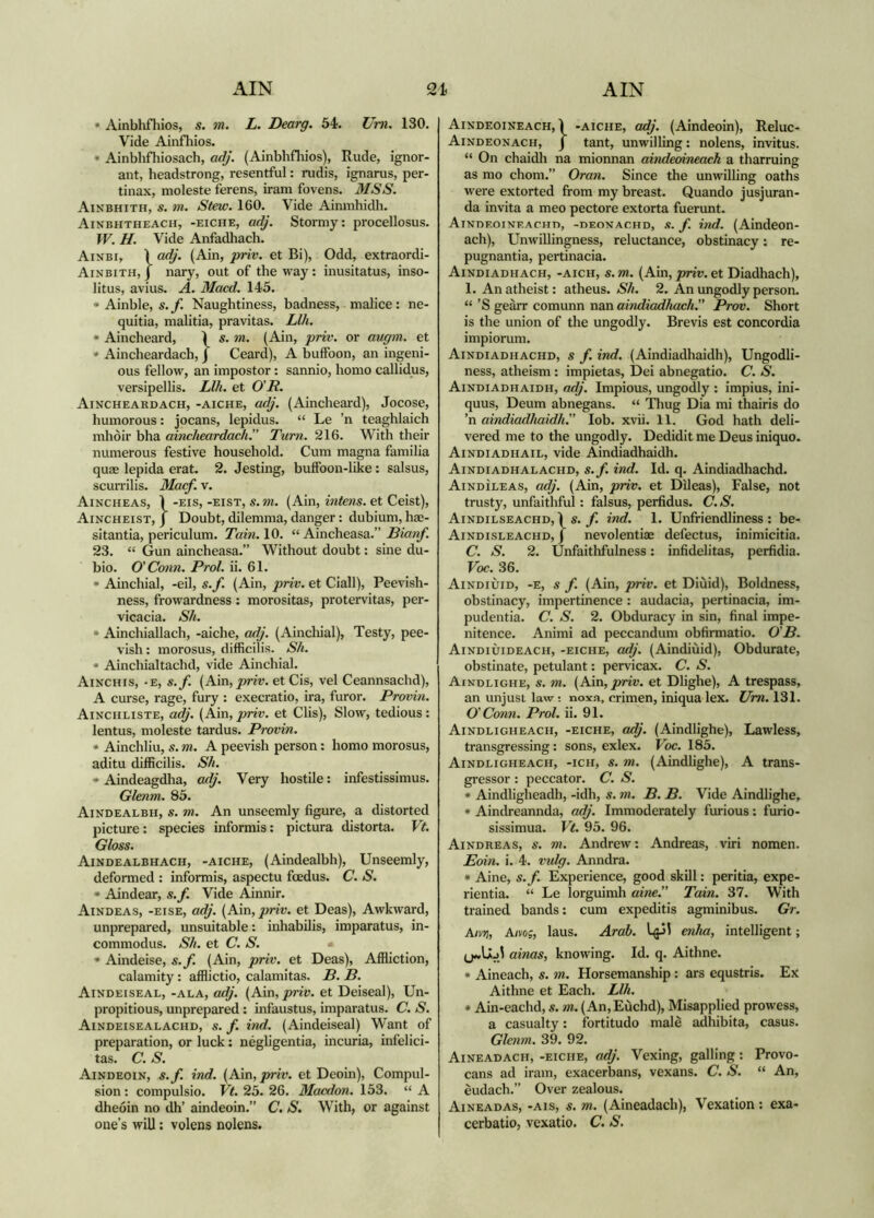 * Ainblifliios, s. m. L. Dearg. 54. Um. 130. Vide Ainfliios. * Ainblifliiosach, adj. (Ainblifliios), Rude, ignor- ant, headstrong, resentful; rudis, ignarus, per- tinax, moleste ferens, iram fovens. MSS. Ainbhith, s. m. Stew. 160. Vide Ainmliidli. Ainbhtheach, -eiche, adj. Stormy: procellosus. fV. H. Vide Anfadliacli. Aixbi, Ì adj. (Ain, priv. et Bi), Odd, extraordi- Ainbith, j nary, out of the way : inusitatus, inso- litus, avius. A. Macd. 145. * Ainble, s. f. Naughtiness, badness, malice: ne- quitia, malitia, pravitas. Llh. » Aincheard, 1 s. m. (Ain, priv. or augm. et * Aincheardach, j Ceard), A buffoon, an ingeni- ous fellow, an impostor: sannio, homo callidus, versipellis. Llh. et 0'R. Aincheardach, -aiche, adj. (Aincheard), Jocose, humorous: jocans, lepidus. “ Le ’n teaghlaich nihòir bha aincheardach^ Tum. 216. With their numerous festive household. Cum magna familia quae lepida erat. 2. Jesting, buffoon-like : salsus, scurrilis. Macf. v. Aincheas, Ì -EIS, -EisT, s.m. (Ain, intens. et Ceist), Aincheist, J Doubt, dilemma, danger: dubium, hae- sitantia, periculum. Tain. 10. “ Aincheasa.” Bianf. 23. “ Gun aincheasa.” Without doubt: sine du- bio. O' Conn. Prol. ii. 61. » Ainchial, -eil, s.f. (Ain, priv. et Ciall), Peevish- ness, frowardness : morositas, protervitas, per- vicacia. Sh. * Ainchiallach, -aiche, adj. (Ainchial), Testy, pee- vish: morosus, difficilis. Sh. * Ainchialtachd, vide Ainchial. Ainchis, -e, s.f. [A!m, priv. etCis, vel Ceannsachd), A curse, rage, fury : execratio, ira, furor. Pronin. Ainchliste, adj. (Ain, priv. et Clis), Slow, tedious: lentus, moleste tardus. Pronin. * Ainchliu, s. m. A peevish person: homo morosus, aditu difficilis. Sh. * Aindeagdha, adj. Very hostile: infestissimus. Glenm. 85. Aindealbh, s. m. An unseemly figure, a distorted picture: species informis: pictura distorta. Vt. Gloss. Aindealbhach, -aiche, (Aindealbh), Unseemly, deformed : informis, aspectu foedus. C. S. * Aindear, s.f. Vide Ainnir. Aindeas, -eise, adj. (Ain, priv. et Deas), Awkward, unprepared, unsuitable: inhabilis, imparatus, in- commodus. Sh. et C. S. * Aindeise, s.f (Ain, priv. et Deas), Affliction, calamity: afflictio, calamitas. P. B. Aindeiseal, -ala, adj. (Ain, priv. et Deiseal), Un- propitious, unprepared: infaustus, imparatus. C. S. Aindeisealachd, s. f. ind. (Aindeiseal) Want of preparation, or luck: nègbgentia, incuria, infelici- tas. C. S. Aindeoin, s.f. ind. (Ain, priv. et Deoin), Compul- sion : compulsio. Vt. 25. 26. Macdon. 153. “ A dheoin no dh’ aindeoin.” C. S. With, or against one’s will: volens nolens. Aindeoineach, 1 -aiche, adj. (Aindeoin), Reluc- Aindeonach, j tant, unwilling: nolens, invitus. “ On chaidli na mionnan aindeoineack a tharruing as mo chom.” Oraii. Since the unwilling oaths were extorted from my breast. Quando jusjuran- da invita a meo pectore extorta fuerunt. AiNnF.oiNF.ACHn, -nFONACHD, .«. f. hid. (Aindeon- ach). Unwillingness, reluctance, obstinacy: re- pugnantia, pertinacia. Aindiadhach, -aich, s.m. (Ain, pnv. et Diadhach), 1. An atheist: atheus. Sh. 2. An ungodly person. “ ’S geàrr comunn nan aindiadhach. Prov. Short is the union of the ungodly. Brevis est concordia impiorum. Aindiadhachd, s f. ind. (Aindiadhaidh), Ungodli- ness, atheism : impietas, Dei abnegatlo. C. S. Aindiadhaidh, adj. Impious, ungodly : impius, ini- quus, Deum abnegans. “ Tliug Dia mi thairis do ’n aindiadhaidh. lob. xvii. 11. God hath deli- vered me to the ungodly. Dedidit me Deus iniquo. Aindiadhail, vide Aindiadhaidh. Aindiadhalachd, s.f. ind. Id. q. Aindiadhachd. Aindìleas, adj. (Ain, priv. et Dileas), False, not trusty, unfaithful: falsus, perfidus. C. S. Aindilseachd,ì s. ind. 1. Unfriendliness: be- Aindisleachd, j nevolentiae defectus, inimicitia. C. S. 2. Unfaithfulness: infidelitas, perfidia. Voc. 36. Aindiuid, -e, s f. (Ain, priv. et Dlùid), Boldness, obstinacy, impertinence : audacia, pertinacia, im- pudentia. C. S. 2. Obduracy in sin, final impe- nitence. Animi ad peccandum obfirmatio. 0'B. Aindiùideach, -eiche, adj. (Aindiùid), Obdurate, obstinate, petulant: pervicax. C. S. Aindlighe, s. m. (Ain, priv. et Dlighe), A trespass, an unjust law: noxa, crimen, iniqua lex. Um. 131. O' Conn. Prol. ii. 91. Aindligheach, -eiche, adj. (Aindlighe), Lawless, transgressing: sons, exlex. Voc. 185. Aindligheach, -ich, s. m. (Aindlighe), A trans- gressor : peccator. C. S. * Aindligheadh, -idh, s. m. B. B. Vide Aindlighe, * Aindreannda, o<^'. Immoderately furious: furio- sissimua. Vt. 95. 96. Aindreas, s. m. Andrew; Andreas, viri nomen. Eoin. i. 4. vulg. Anndra. * Aine, s.f. Experience, good skill: peritia, expe- rientia. “ Le lorguimh aine. Tain. 37. With trained bands: cum expeditis agminibus. Gr. Aivtì, Amg, laus. Arab. l^Jl enha, intelligent; ainas, knowing. Id. q. Aithne. * Aineach, s. m. Horsemanship: ars equstris. Ex Aithne et Each. Llh. * Ain-eachd, s. m. (An, Euclid), Misapplied prowess, a casualty: fortitudo male adhibita, casus. Glenm. 39. 92. Aineadacii, -eiche, adj. Vexing, galling: Provo- cans ad iram, exacerbans, vexans. C. S. “ An, èudach.” Over zealous. Aineadas, -ais, s. m. (Aineadach), Vexation; exa- cerbatio, vexatio. C. S.