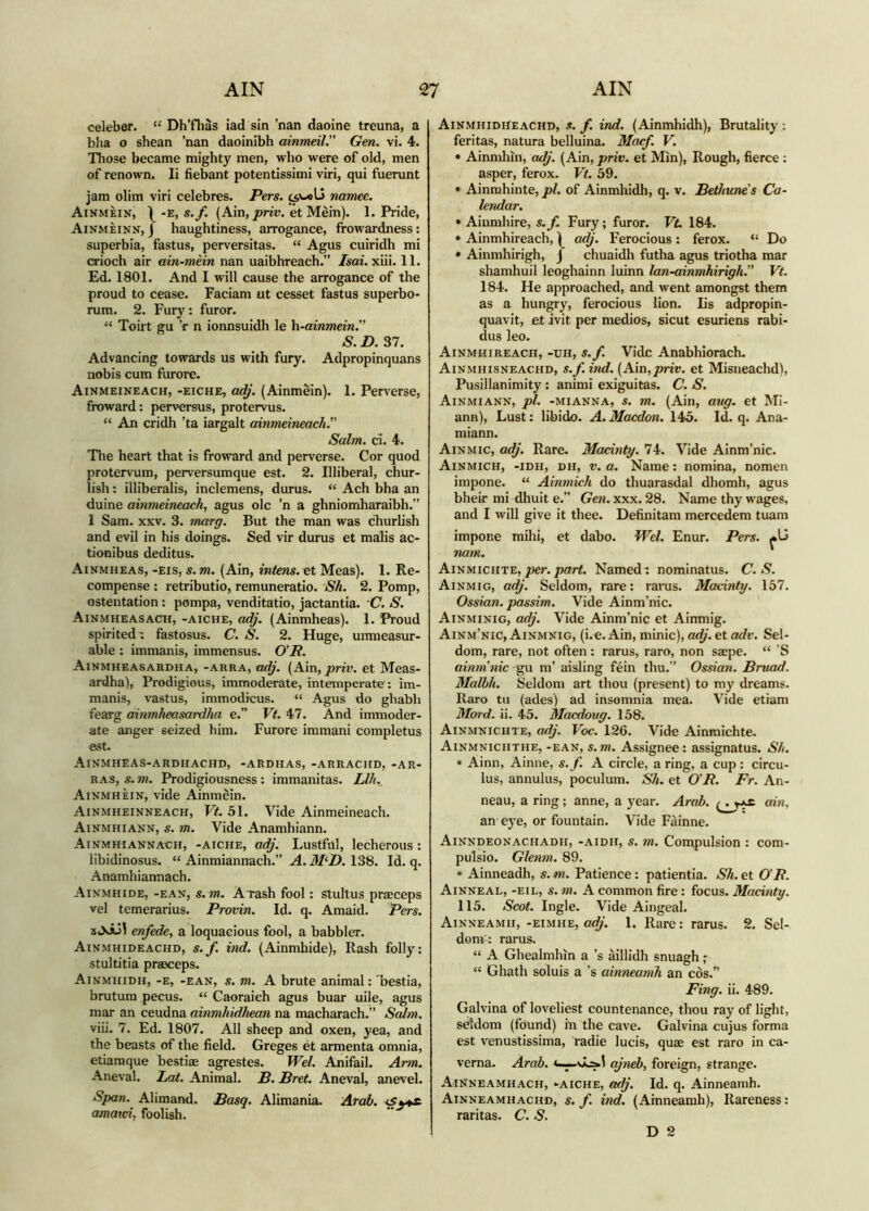 celeber. “ Dh’fhàs iad sin ’nan daoine treuna, a blia o shean ’nan daoinibh ainmeil.” Gen. vi, 4. Those became mighty men, who were of old, men of renown. li fiebant potentissimi viri, qui fuerunt jam olim viri celebres. Pers. namee. Ainmèin, -e, s.yi (Ain,et Mein). 1. Pride, Ainmèinn, j haughtiness, arrogance, frowardness: superbia, fastus, perversitas. “ Agus cuiridh mi crioch air ain-mèin nan uaibhreach.” /«ai. xiii. 11. Ed. 1801. And I will cause the arrogance of the proud to cease. Faciam ut cesset fastus superbo- rum. 2. Fury: furor. “ Toirt gu ’f n ionnsuidh le h-ainmein.” S. D. 37. Advancing towards us with fury. Adpropinquans nobis cum furore. Ainmeineach, -eiche, adj. (Ainmein). 1. Perverse, froward: perversus, protervus. “ An cridh ’ta iargalt ainmeineachr Salm. ci. 4. The heart that is froward and perverse. Cor quod protervum, perversumque est. 2. Illiberal, chur- lish : illiberalis, inclemens, durus. “ Ach bha an duine ainmeineach^ agus ole ’n a ghniomharaibh.” 1 Sam. XXV. 3. marg. But the man was churlish and evil in his doings. Sed vir durus et malis ac- tionibus deditus. Ainmheas, -eis, s.m. (Ain, intem.^t Meas). 1. Re- compense : retributio, remuneratio. Sh. 2. Pomp, ostentation: pompa, venditatio, jactantia. C. S. Ainmheasach, -aiche, adj. (Ainmheas). 1. Proud spirited ^ fastosus. C. S. 2. Huge, unmeasur- able : immanis, immensus. O’R. Ainmheasardha, -area, adj. (Ain, priv. et Meas- ardha). Prodigious, immoderate, intemperate : im- manis, vastus, immodicus. “ Agus do ghabh fearg ainmheasardha e.” Vt. 47. And immoder- ate anger seized him. Furore immani completus est. Ainmheas-ardhachd, -ardhas, -arrachd, -ar- ras, s. m. Prodigiousness: immanitas. Llh.^ Ainmhèin, vide Ainmein. Ainmheinneach, Vt. 51. Vide Ainmeineach. Ainmhiann, s. m. Vide Anamhiann. Ainmhiannach, -aiche, adj. Lustful, lecherous : libidinosus. “ Ainmiannach.” A. M‘D. 138. Id. q. Anamhiaimach. Aivmhide, -ean, s. m. A rash fool: stultus praeceps vel temerarius. Provin. Id. q. Amaid. Pers. enfede, a loquacious fool, a babbler. Ainmhideachd, s.f. ind. (Ainmhide), Rash folly: stultitia praeceps. Ainmhidh, -e, -ean, s. m. A brute animal: 'bestia, brutum pecus. “ Caoraieh agus buar uile, agus mar an ceudna ainmhidhean na macharach.” Sedm. viii. 7. Ed. 1807. All sheep and oxen, yea, and the beasts of the field. Greges èt armenta omnia, etiamque bestiae agrestes. Wel. Anifail. Arm. Aneval. Lat. Animal. B. Bret. Aneval, anevel. Span. Alimand. Basq. Alimania. Atdb. *Sy^ amatei, foolish. Ainmhidheachd, s. f. ind. (Ainmhidh), Brutality : feritas, natura belluina. Macf. V. * Ainmhin, adj. (Ain, priv. et Min), Rough, fierce : asper, ferox. Vt. 59. * Ainmhinte, pi. of Ainmhidh, q. v. Bethune’s Ca- lendar. * Aiumhire, s.f. Fury; furor. Vt. 184. * Ainmhireach, 1 a^'. Ferocious : ferox. “ Do * Ainmhirigh, J chuaidh futha agus triotha mar shamhuil leoghainn luinn lan-ainmhirigh.” Vt. 184. He approached, and went amongst them as a hungry, ferocious lion. Ls adpropin- quavit, et ivit per medios, sicut esuriens rabi- dus leo. Ainmhireach, -uh, s.f. Vide Anabhiorach. Ainmhisneachd, s.f. ind. [Am,priv. et Misneachd), Pusillanimity: animi exiguitas. C. S. Ainmiann, pl. -MiANNA, S. m. (Aiii, aug. et Mi- ann). Lust: libido. A. Maedon. 145. Id. q. Ana- miann. Ainmic, adj. Rare. Macinty. 74. Vide Ainm’nic. Ainmich, -idh, dh, V. a. Narae: nomina, nomen impone. “ Ainmich do thuarasdal dhomh, agus bheir mi dhuit e.” Gew. xxx. 28. Name thy wages, and I will give it thee. Definitam mercedem tuam impone milii, et dabo. Wel. Enur. Pers. nam. Ainmichte, joer./icfr#. Namedt nominatus. C. S. Ainmig, adj. Seldom, rare: rarus. Macinty. 157. Ossian. passim. Vide Ainm’nic. Ainminig, adj. Vide Ainm’nic et Ainmig. Ainm’nic, Ainmnig, (i.e.Ain, minie), a^‘. et Sel- dom, rare, not often: rarus, raro, non saepe. “ ’S aiììm’nic gu m’ aisling fein thu.” Ossian. Bniad. Malbh. Seldom art thou (present) to my dreams. Raro tu (ades) ad insomnia mea. Vide etiam Mord. ii. 45. Macdoug. 158. Ainmnichte, adj. Voc. 126. Vide Ainmichte. Ainmnichthe, -ean, s. m. Assignee: assignatus. Sh. * Ainn, Ainne, s.f. A circle, a ring, a cup: circu- lus, annulus, poculum. Sh. et O’JR. Fr. An- neau, a ring; anne, a year. Arab. ain, an eye, or fountain. Vide Fàinne. Ainndeonachadh, -AiDH, s. m. Compulsion : com- pulsio. Glenm. 89. * Ainneadh, s. m. Patience: patientia. Sh. et O'P. Ainneal, -eil, s. m. A common fire : focus. Macinty. 115. Scot. Ingle. Vide Aingeal. Ainneamh, -eimhe, adj. 1. Rare: rarus. 2. Sel- donv: rarus. “ A Ghealmhin a’s aillidh snuagh; “ Ghath soluis a’s ainneamh an cos.” Fing. ii. 489. Galvina of loveliest countenance, thou ray of light, seldom (found) in the cave. Galvina cujus forma est venustissima, radie lucis, quae est raro in ca- verna. Arab. ajneb, foreign, strange. AiNneamhach, ‘■aiche, adj. Id. q. Ainneamh. Ainneamhachd, s. f. ind. (Ainneamh), Rareness: raritas. C. S. D 2