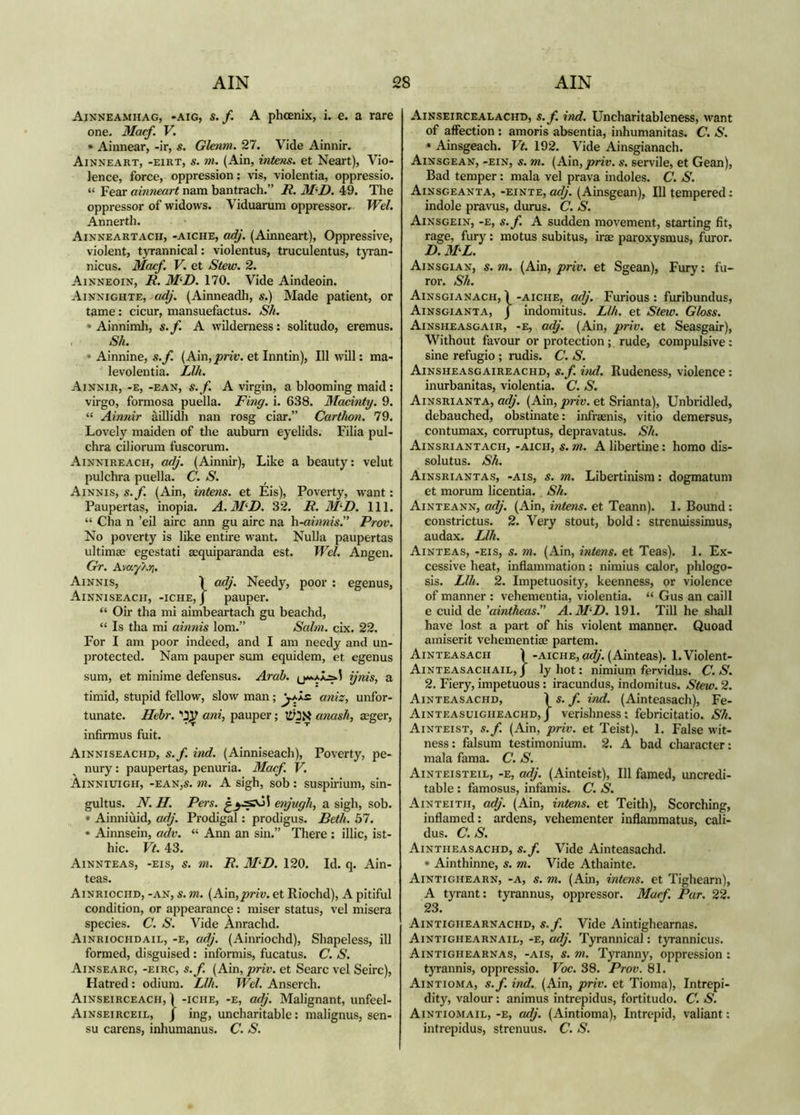 Ainneamhag, -aig, s. f. A phoenix, i. e. a rare one. Macf. V. • Ainnear, -ir, s. Glenm. 27. Vide Ainnir. Ainneart, -eirt, s. m. (Ain, intens. et Neart), Vio- lence, force, oppression: vis, violentia, oppressio. “ Fear ainneart nam bantrach.” R. M<‘D. 49. The oppressor of widows. Viduarum oppressor. Wd. Annerth. Ainneartach, -aiche, adj. (Ainneart), Oppressive, violent, tyrannical: violentus, truculentus, tyran- nicus. Macf. V. et Stew. 2. Ainneoin, i?. M‘R. 170. Vide Aindeoin. Ainnighte, ae^'. (Ainneadli, s.) Made patient, or tame: cicur, mansuefactus. S/i. • Ainnimh, s.f. A wilderness: solitudo, eremus. Sh. • Ainnine, s.f. (Ain,j9m'. et Inntin), 111 will: ma- levolentia. Llh. Ainnir, -e, -ean, s.f. A virgin, a blooming maid: virgo, formosa puella. Ring. i. 638. Madnty. 9. “ Ainnir àillidh nan rosg ciar.” Cartlwn. 79. Lovely maiden of the auburn eyelids. Filia pul- chra ciliorum fuscorum. Ainnireach, adj. (Ainnir), Like a beauty: velut pulchra puella. C. S. Ainnis, s.f. (Ain, intens. et Eis), Poverty, want: Paupertas, inopia. A. 3RD. 32. R. 3RD. HI. “ Cha n ’eil airc ann gu airc na h-ainnis. Prov. No poverty is like entire want. Nulla paupertas ultimae egestati acquiparanda est. Wei. Angen. Gr. AvayXri. Ainnis, Ì adJ. Needy, poor : egenus, Ainniseacii, -iche, J pauper. “ Oir tha mi aimbeartach gu beachd, “ Is tha mi ainnis lorn.” Salm. cix. 22. For I am poor indeed, and I am needy and un- protected. Nam pauper sum equidem, et egenus sum, et minime defensus. Arab. ijnis^ a timid, stupid fellow, slow man; aniz, unfor- tunate. Hehr. ani, pauper; amsh, aeger, infirmus fuit. Ainniseachd, s.f. ind. (Ainniseach), Poverty, pe- nury : paupertas, penuria. Macf. V. Ainniuigh, -eaNjS. ni. A sigh, sob: suspirium, sin- gultus. N. H. Pers. enjugh, a sigh, sob. • Ainniùid, adj. Prodigal: prodigus. Beth. 57. • Ainnsein, adv. “ Ann an sin.” There : illic, ist- hic. Vt. 43. Ainnteas, -eis, s. m. R. 3RD. 120. Id. q. Ain- teas. Ainriociid, -an, s. m. {Am,priv. et Riochd), A pitiful condition, or appearance : miser status, vel misera species. C. S. Vide Anrachd. Ainriociidail, -e, adj. (Ainriochd), Shapeless, ill formed, disguised: informis, fucatus. C. S. Ainsearc, -eirc, s.f. {Am, priv. et Searc vel Seirc), Hatred : odium. Llh. Wd. Anserch. Ainseirceacii, I -iciiE, -E, adj. Malignant, unfeel- Ainseirceil, j ing, uncharitable: malignus, sen- su carens, inliumanus. C. S. Ainseircealachd, s.f. ind. Uncharitableness, want of affection : amoris absentia, inhumanitas. C. S. * Ainsgeach. Vt. 192. Vide Ainsgianach. Ainsgean, -ein, s. m. {h!m,priv. s. servile, et Gean), Bad temper: mala vel prava indoles. C. S. Ainsgeanta, -einte, adj. (Ainsgean), 111 tempered: indole pravus, durus. C. S. Ainsgein, -e, s.f. a sudden movement, starting fit, rage, fury: motus subitus, irae paroxysmus, furor. D.3RL. Ainsgian, s. m. (Ain, priv. et Sgean), Fury: fu- ror. Sh. Ainsgianach, Ì -aiche, adj. Furious: furibundus, Ainsgianta, j indomitus. Llh. et Stew. Gloss. Ainsheasgair, -e, aej. (Ain, priv. et Seasgair), Without favour or protection; rude, compulsive: sine refugio ; rudis. C. S. Ainsheasgaireachd, s.f. ind. Rudeness, violence: inurbanitas, violentia. C. S. Ainsrianta, adj. (Ain, priv. et Srianta), Unbridled, debauched, obstinate: infraenis, vitio demersus, contumax, corruptus, depravatus. Sh. Ainsriantach, -aich, s. m. A libertme: homo dis- solutus. Sh. Ainsriantas, -ais, s. m. Libertinism: dogmatum et morum licentia. Sh. Ainteann, a^'. (Ain, zwfews. et Teann). 1. Bound: constrictus. 2. Very stout, bold: strenuissimus, audax. Llh. Ainteas, -eis, s. m. (Ain, intens. et Teas). 1. Ex- cessive heat, inflammation: nimius calor, phlogo- sis. Llh. 2. Impetuosity, keenness, or violence of manner : vehementia, violentia. “ Gus an caill e cuid de ’aintheas.” A.M^D. 191. Till he shall have lo.st a part of his violent manner. Quoad amiserit vehementiae partem. Ainteasach Ì -aiche, adj. (Ainteas). 1. Violent- Ainteasachail, J lyhot: nimium fervidus. C. S. 2. Fiery, impetuous: iracundus, indomitus. Stew. 2. Ainteasachd, \s.f ind. (Ainteasach), Fe- Ainteasuigheachd, j verishness: febricitatio. Sh. Ainteist, s.f. (Ain, priv. et Teist). 1. False wit- ness: falsum testimonium. 2. A bad character: mala fama. C. S. Ainteisteil, -e, adj. (Ainteist), 111 famed, uncredi- table : famosus, infamis. C. S. Ainteith, adj. (Ain, intens. et Teith), Scorching, inflamed: ardens, vehementer inflammatus, cali- dus. C. S. Aintheasachd, s.f. Vide Ainteasachd. * Ainthinne, s. m. Vide Athainte. Aintighearn, -a, s. m. (Ain, intens. et Tighearn), A tyrant: tyrannus, oppressor. Macf. Par. 22. 23. Aintighearnachd, s.f. Vide Aintighearnas. Aintighearnail, -e, adj. Tyrannical: t}Tannicus. Aintighearnas, -ais, s. m. Tyranny, oppression: tyrannis, oppressio. Voc. 38. Prov. 81. Aintioma, s.f. ind. (Ain, priv. et Tioma), Intrepi- dity, valour: animus intrepidus, fortitudo. C. S. Aintiomail, -e, adj. (Aintioma), Intrepid, valiant: intrepidus, strenuus. C. S.