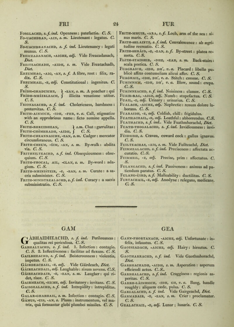 Fosglachd, s./.inrf. Openness: patefactio. C. S. Fo-uachdran, -AIN, s. m. Lieutenant: legatus. C. S. Fo-uachdranachd, s. f. ind. Lieutenancy: legati munus. C. S. Freiceadanach, -aighe, adj. Vide Freacadanach, Diet. Freiteachadh, -aidh, s. m. Vide Freatachadh, Diet. Ereumhag, -aig, -an, s.f. A fibre, root: filix, ra- dix. C.S. Freumhail, -e, adj. Constitutional: ingenitus. C. S. Frìdh-ghaduiche, Ì -EAN, s. m. A poacher : qui Frìdh-mhèirleach, J illicita venatione utitur. C.S. Frionasachd, s.f. ind. Cholericness, harshness: protervitas. C. S. Frith-ainmich, -idh, -fhr, f. a. Call, stigmatize with an opprobrious name: ficto nomine appella. C.S. Frith-bhruidhean, Ì s.m. Chat: garrulitas: Frith-chòmhradh, -aidh, J C. S. Frith-cheannaiche, -EAN, s. Tn. Cadger: mercator circumforaneus. C. S. Frith-cheum, -eim, -an, s. m. By-walk: abdita via. C.S. Fritheilteachd, s.f. ind. Obsequiousness: obse- quium. C. S. Frith-fhocal, ail, -clan, s. m. By-word: ada- gium. C. S. Frith-mhinisteir, -e, -EAN, S. m. Curate: a sa- cris subrainister. C. S. Frith-ministrealachd, s.f. ind. Curacy : a sacris subministratio. C. S. Frith-mhuir, -ara, s.f. Loch, arm of the sea : si- nus maris. C. S. Frith-shlainte, s.f. ind. Convalescence : ab aegri- tudine recreatio. C. S. Frith-shràid, -e, -ean, s.f. By-street: platea re- mota. C.S. Flith-staidhir, -dhe, -EAN, S. m. Back-stairs: scala postica. C. S. Fuagraich, -idh, dh’, V. a. Placard: libello pu- blicè affixo contumeliam alicui affer. C. S. Fuaghail, -idh, dh’, V. a. Stitch : consue. C. S. Fuaimnich, -idh, dh’, V. a. Blow, sound: crepa. C.S. Fuaimneachd, s.f. ind. Noisiness : clamor. C. S. Fuair-rag, -aige, adj. Numb : stupefactus. C. S. Fuail, -e, adj. Urinary : urinarius. C. S. Fualach, -aiche, axi). Nephretic: renum dolore la- borans. C. S. Fuaraidh, -e, adj. Coldish, chill: frigidulus. Fuathachail,-E, o<^'. Loathful: abhorrendus. C.S. Fuathachd, s.f. ind.. Vide Fuathmhorachd, Diet. Fuath-thogalachd, s. f. ind. Invidiousness : invi- dia. C.S. Fùidsidh, s. Craven, coward cock : gallus ignavus. C.S. Fuilteachas, -ais, s. m. Vide Fuilteachd, Diet. Fuirmealachd, s. f. ind. Preciseness : affectata ac- curatio. C. S. Fuirmeil, -e, adj. Precise, prim : affectatus. C. S. Fulangachd, s. f. ind. Passiveness : animus ad pa- tiendum paratus. C. S. Fulang-uird, s./. Malleability: ductilitas. C.S. Furtachail, -e, a^. Anodyne : relegans, medicans. GAM GEA GÀBHAIDHEACHD, s. f. ind. Perilousness : qualitas rei periculosa. C. S. Gabhaltachd, s.f. ind. 1. Infection: contagio. C. S. 2. Inflectiveness : facilitas ad flexum. C. S. Gailbheachd, s. f. ind. Boisterousness : violentia, impetus. C. S. GÀIRDEACHAIL, -E, adj. Vide Gàirdeach, Diet. Gàireachdail, at^'. Laughable: risum novens. C.S. Gàireachdair, -e, -ean, s. m. Laugher: qui ri- det, risor. C. S. Gairmeach, -eiche, adj. Invitatory: invitans. C. S. Gaisgealachd, s./. ind. Intrepidity: intrepiditas. C.S. Galar-ghabhail, s. m. Infection : contagio. C. S. GÀMUS, -uis, -AN, s. Plasm : instrumentum, vel ma- trix, qua formantur globi plumbei missiles. C. S. j Gann-fhortanach, -aiche, adj. Unfortunate : in- I felix, infaustus. C. S. I Gaoiseadach, -aiche, adj. Hairy: hirsutus. C. , S. \ Gaotharrachd, s.f. ind. Vide Gaothmhorachd, Diet. Garbhachadh, -aidh, s. m. Asperation : asperum eflBciendi actus. C. S.. Garbhalachd, s.f. ind. Cragginess : regionis as- peritas. C. S. Garbh-làimhsich, -idh, gh, V. a. Bang, handle roughly: aliquem ca;de, pulsa. C. S. Gargalachd, s. f. ind. Vide Gairgeachd, Diet. Garmadair, -e, -ean, s. m. Crier: proclamator. C.S. Gealachail, -e, adj. Lunar ; lunaris. C. S.