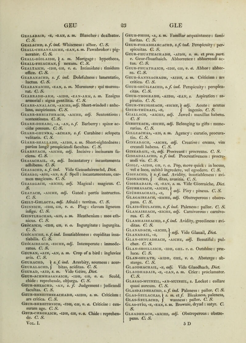 Gealadair, -e, -ean, s. m. Blancher: dealbator. as. Gealachd, s.f. ind. Wliiteness; albor. C. S. Geall-cheannaiche, -ean, s. m. Pawnbroker: pig- nerator. C. S. Geall-dìolaidh, Ì s. m. Mortgage; hypotheca, Geall-fhiachan, j nexum. C. S. Gealtaich, -idh, gh, V, a. Intimidate: timidum effice. C. S. Gearanachd, s. f. ind. Dolefulness: lamentatio, luctus. C. S. Gearanaiche, -ean, s. m. Murmurer: qui murmu- rat. a s. Gearradh-arm, -aidh, -ean-arm, s. m. Ensigns armorial: signa gentilitia. C. S. Gearr-analach, -aiche, adj. Short-winded; anhe- lans, suspiriosus. C. S. Gearr-bhriathrach, -aiche, adj. Sententious : sententiosus. (7. S. Gearr-dhearc, -a, -an, s.f. Barberry: spinas ac- cidae pomum. C. S. Gearr-ghunna, -achan, s.f. Carabine: sclopeta velitaris. C. S. GÈARR-SHALLADH, -AIDH, S. »?. Sliort-sightcdness: parùm longè prospiciendi facultas. C. S. Gèarrtach, -aiche, adj. Incisive : incisuram fa- ciens. a s. Geasachail, -e, adj. Incantatory: incantamenta adhibens. C. S. Geasachd, s.f. ind. Vide Geasadaireachd, Diet. Geasag, -aig, -an, s.f. Spell: incantamentum, car- men magicum. C. S. Geasagach, -aiche, adj. Magical: magicus. C. S. Geatach, -aiche, adj. Gated: portis instructus. a s. Geilt-Ghlacta, adj. Afraid: territus. C. S. Geinnich, -idh, gh, V. a. Plug: clavum ligneum infige. C. S. Geintleachas, -ais, s. m. Heathenism : mos eth- nicus. C. S. Geòcaich, -idh, gh, V. a. Ingurgitate : ingurgita. C. S. Geòcaiche, s.f. ind. Insatiableness : cupiditas insa- tiabilis. C. S. Geòcaireach, -eiche, adj. Intemperate : immode- ratus. C. S. Geuban, -ain, -an, s. m. Crop of a bird : ingluvies avis. C. S. Geurachd, Ì s.f. ind. Acerbity, sourness : acer- Geuralachd, j bitas, aciditas. C. S. Geurad, -AID, s. m. Vide Geire, Diet. Geur-achmhasanaich, -idh, gh, V. a. Scold, chide: reprehende, objurga. C. S. Geur-bheachd, -an, s. f. Judgement: judicandi facultas. C. S. Geur-bhreithneachadh, -aidh, s. m. Criticism : ars critica. C. S. Geur-bhreithnich, -idh, gh, V. a. Criticise : cen- suram age. C. S. Geitr-chronaich, -idh, gh, v.a. Chide : reprehen- de. C. S. VOL. I. Geur-fhios, -a, s. m. Familiar acquaintance: fami- liaritas. C. S. Geur-fhradharcachd, s.f. ind. Perspicuity: per- spicuitas. C. S. Geur-fhuathachadh, -aidh, s. m. etpres.part. V. Geur-fhuathaich. Abhorrence : abhorrendi ac- tus. a s. Geur-fhuathaich, -idh, gh, v. a. Abhor: abhor- re. C.S. Geur-rannsachadh, -aidh, s. m. Criticism : ars critica. C. S. Geur-shuiueachd, mrf. Perspicuity: perspica- citas. C. S. Geur-thogradh, -aidh, -ean, s. Aspiration : as- piratio. C. S. Geur-thuigseach, -eiche, Ì adj. Acute : acutus Geur-thùraie, -e, j ingenio. C. S. Giallach, -aiche, ad). Jawed : maxillas habens. C. S Gibhteach, -eiche, adj. Belonging to gifts : mune- rarius. C. S. Gilleachas, -ais, s. m. Agency : curatio, procura- tio. as. Gineadach, -aiche, adj. Creative: creans, vim creandi habens. C. S. Gineadail, -e, adj. Procreant: procreans. C. S. Gineadalachd, s.f. ind. Procreativeness : procre- andi vis. C. S. Giolc, -aidh, gh, V. a. Pop, move quick : in locum, vel e loco, subito ingredere, vel egi'edere. C. S. Gionachd, 1 s. f. ind. Avidity, insatiableness : avi- Gionaiche,J ditas, avaritia. C.S. Giorradair, -e, -ean, s. m. Vide Giorraiche, Diet. GiUBHASACH, -aiche, Ì Giubhsachail, -e, i Glagaireach, -eiche, adj. Obstreperous : obstre- pans. C. S. Glais-neulachd, s.yi eVirf. Paleness: pallor. C.S. Glamaireach, -eiche, adi. Carnivorous : carnivo- rus. C. S. Glamhaireachd, s.f. ind. Avidity, greediness : avi- ditas. C. S. Geanadach, -aiche, Glanadail, -e, Glan-shnuadhach, -aiche, adi. Beautiful: pul- cher. C. S. Glan-shoillsich, -idh, ghl. V. a. Outshine: prae- luce. C. S. Glan-shuath, -aidh, ghl, V. a. Absterge: ab- sterge. C. S. Glaodhachail, -e, adj. Vide Glaodhach, Diet. Glaodhadair,-E,-EAN, s. m. Crier: proclamator. C.S. Glasag-muineil, -an-muineil, s. Locket: collare quasi aureum. C. S. Glasdaidheachd, s.f. ind. Paleness : pallor. C. S. Glas-neulachas, Ì s. m. et f. Bleakness, paleness, Glas-neulachd, j wanness: pallor. C. S. Glas-stìg, -e, -ean, s. m. Brownie, dryad : satyr. C. S. Gleadhrach, -aiche, adj. Obstreperous: obstre- pens. C. S. 5 D E Ì • ’ > adj. Vide Glanail, Diet.