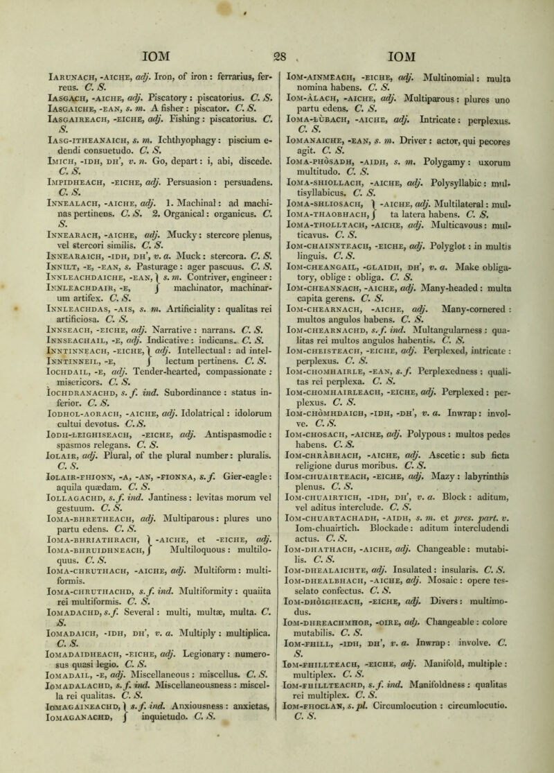 Iarunach, -aicije, adj. Iron, of iron : ferrarius, fer- reus. C. S. Iasgach, -aiche, adj. Piscatory: piscatorius. C. S. Iasgaiche, -ean, s. m. A fisher : piscator. C. S. Iasgaireach, -eiche, Fishing: piscatorius. C. S. Iasg-itheanaich, s. m, Ichthyophagy: piscium e- dendi consuetudo. C. S. Imich, -idh, dh’, V. n. Go, depart: i, abi, discede. C.S. Impidheach, -eiche, adj. Persuasion : persuadens. C.S. IxNEALACH, -AICHE, odj. 1. Machinal: ad machi- nas pertinens. C. S. 2. Organical: organicus. C. S. Innearach, -aiche, adj. Mucky: stercore plenus, vel stercori similis. C. S. Innearaich, -idh, dh’, V. a. Muck: stercora. C. S. Innilt, -e, -ean, s. Pasturage : ager pascuus. C. S. Innleachdaiche, -ean, Ì s. m. Contriver, engineer: Imnleachdair, -e, J machinator, machinar- um artifex. C. S. Innleachdas, -ais, s. m. Artificiality: qualitas rei artificiosa. C. S. Innseach, -eiche, adj. Narrative : narrans. (7. S. Innseachail, -e, adj. Indicative : indicans. C. S. Inntinneach, -eiche, Ì adj. Intellectual: ad intel- Inntinneil, -e, J lectum pertinens. C. S. locHDAiL, -E, adj. Tender-hearted, compassionate ; misericors. C. S. locHDRANACHD, s. itid. Subordinancc : status in- ferior. C.S. loDHOL-AORACH, -AICHE, odj. Idolatrical: idolorum cultui devotus. C.S. loDH-EEiGHiSEACH, -EICHE, adj. Antispasmodic: spasmos relegans. C. S. loLAiR, adj. Plural, of the plural number: pluralis. C.S. loLAiR-FiiioNN, -A, -AN, -FioNNA, s.f. Gier-eagle: aquila quiedam. C. S. loLLAGACHD, S.f. ÌTid. Jantiness: levitas morum vel gestuum. C. S. loMA-BHRETHEACH, adj. Multiparous: plures uno partu edens. C. S. loMA-BHRIATHRACH, Ì -AICHE, et -EICHE, adj. loMA-BHRUiDHNEACH, J Multiloquous : multilo- quus. c. s. loMA-CHRUTHACH, -AICHE, adj. Multifonu: multi- formis. loMA-CHRUTHACHD, S.f. ind. Multiformity: quaiita rei multiformis. C. S. loMADACHD, S.f. Several: multi, multae, multa. C. S. loMADAicH, -IDH, Dii’, V. a. Multiply: multiplica. C.S. loMADAiDHEACH, -EICHE, odj. Lcgionary: numero- sus quasi legio. C. S. loMADAiL, -E, adj. Miscellaneous : miscellus. C. S. loMADALACHD, S.f. md. Misccllaneousness ; miscel- la rei qualitas. C. S. loiuAGAiNEACHD,) S.f. ind. Anxiousncss: anxietas, loM-AiNMEACH, -EICHE, odj. Multinomial: multa nomina habens. C. S. loM-ÀLACH, -AICHE, adj. Multiparous: plures uno partu edens. C. S. loMA-tÙBACH, -AICHE, odj. Intricate: perplexus. C. S. loMANAiCHE, -EAN, S. m. Driver: actor, qui pecores agit. C. S. loMA-PHÒSADH, -AiDH, S. m. Polygamy: uxorum multitudo. C. S. loMA-sHiOLLACH, -AICHE, odj. Polysyllabic: mul. tisyllabicus. C. S. loMA-SHLiosACH, Ì -AICHE, odj. Multilateral: mul- loMA-THAOBHACH, j ta latera habens. C. S. loMA-THOLLTACH, -AICHE, adj. INIulticavous: mul- ticavus. C. S. loM-cHAiNNTEACH, -EICHE, odj. Polyglot: in multis linguis, c. s. loM-cHEANGAiL, -GLAiDii, dh’, V. o. Make obliga- tory, oblige : obliga. C. S. loM-CHEANNACH, -AICHE, adj. Many-headed: multa capita gerens. C. S. loM-CHEARNACH, -AICHE, adj. Many-comcred : multos angulos habens. C. S. loM-CHEARNACHD, S.f. iud. Multangulamess : qua- litas rei multos angulos habentis. C. S. loM-CHEisTEACH, -EICHE, otlj. Perplexed, intricate : perplexus. C. S. loM-CHOMHAiRLE, -EAN, S.f. Pcrplexcduess ; quali- tas rei perplexa. C. S. loM-CHOMHAiRLEACH, -EICHE, adj. Perplexed : per- plexus. C. S. loM-ciiÒMHDAiCH,-IDH,-dh’, V. u. Inwrap: invol- ve. C.S. loM-CHOsACH, -AICHE, o<^'. Polypous : multos pedes habens. C. S. Iom-chrAbhach, -aiche, adj. Ascetic: sub ficta religione durus moribus. C. S. loM-cHUAiRTEACH, -EICHE, odj. Mazy: labyrinthis plenus. C. S. loM-CHUAiRTiCH, -IDH, Dii’, V. tt. Block: aditum, vel aditus interclude. C. S. lOM-CHUARTACHADH, -AIDH, S. 7)1. et pTCS. part. V. lom-chuairtich. Blockade: aditum intercludendi actus. C. S. loM-DHATHACH, -AICHE, adj. Changeable: mutabi- lis. C.S. loM-DHEALAiciiTE, adj. Insulated : insularis. C. S. loM-DHEALBHACH, -AICHE, odj, Mosaic : Opere tes- selato confectus. C. S. loM-DHÒiGiiEACH, -EICHE, odj. Divers: multimo- dus. loM-DHREACHMHOR, -oiRE, adj. Changeable: colore mutabilis. C. S. loM-FHiLL, -IDH, dh’, V. a. Inwrap: involve. C. S. loM-FHiELTEACH, -EICHE, adj. Manifold, multiple : multiplex. C. S. loM-FuiLLTEACHD, S.f. iìid. Manifoldness ; qualitas rei multiplex. C. S. loM-FHOCLAN, S. pl. Circumlocution : circumlocutio.