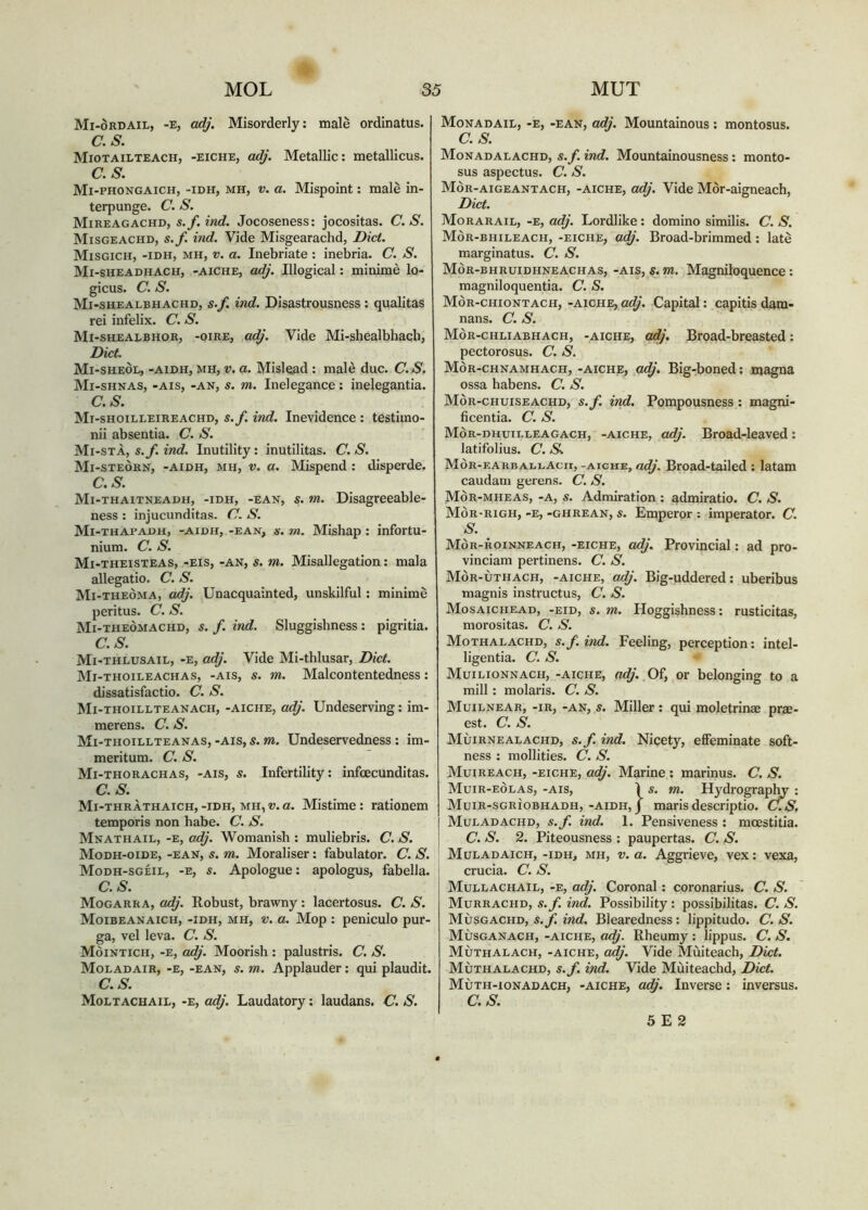 •V MOL 35 MUT Mi-òrdail, -e, adj. Misorderly: male ordinatus. as. Miotailteach, -eiche, adj. Metallic; metallicus. as. Mi-phongaich, -idh, mh, V. a. Mispoint: male in- terpunge. a. s. Mireagachd, s.f.ind. Jocoseness: jocositas. C. S. Misgeachd, s.f. ind. Vide Misgearachd, Diet. Misgich, -idh, mh, V. a. Inebriate : inebria. C. S. Mi-sheadhach, -aiche, adj. Illogical; minimè lo- gicus. C. S. Mi-shealbhachd, s.f. ind. Disastrousness: qualitas rei infelix. C. S. Mi-shealbhor, -oire, a^. Vide Mi-shealbhach, Diet. Mi-sheòe, -aidh, mh, V. a. Mislead: malè duc. C.S. Mi-shnas, -ais, -an, s. m. Inelegance: inelegantia. as. Mi-shoilleireachd, s.f. ind. Inevidence : testimo- nii absentia. C. S. Mi-stà, s.f. ind. Inutility: inutilitas. C. S. Mi-steòrn, -aidh, mh, V. a. Mispend : disperde. as. Mi-thaitneadh, -idh, -ean, s. m. Disagreeable- ness : injucunditas. C. S. Mi-thapadh, -aidh, -ean, Ò-. m. Mishap : infortu- nium. C. S. Mi-theisteas, -eis, -an, s. m. Misallegation: mala allegatio. C. S. Mi-theòma, adj. Unacquainted, unskilful: minimè peritus. C. S. Mi-theòmachd, s. f. ind. Sluggishness: pigritia. C.S. Mi-thlusail, -e, adj. Vide Mi-thlusar, Diet. Mi-thoileachas, -ais, s. m. Malcontentedness: dissatisfactio. C. S. Mi-thoillteanach, -aiche, adj. Undeserving: im- merens. C. S. Mi-thoillteanas, -ais, s. m. Undeservedness : im- meritum. C. S. Mi-thorachas, -ais, s. Infertility: infoecunditas. C.S. Mi-thràthaich, -idh, mh, V. a. Mistime: rationem temporis non habe. C. S. Mnathail, -e, adj. Womanish : muliebris. C. S. Modh-oide, -ean, s. m. Moraliser: fabulator. C. S. Modh-sgeil, -e, s. Apologue; apologus, fabella. C.S. Mogarra, adj. Robust, brawny : lacertosus. C. S. Moibeanaich, -idh, mh, V. a. Mop : peniculo pur- ga, vel leva. C. S. Mòintich, -e, adj. Moorish : palustris. C. S. Moladair, -e, -ean, s. m. Applauder: qui plaudit. C.S. Moltachail, -e, adj. Laudatory: laudans. C. S. Monadail, -e, -ean, adj. Mountainous : montosus. C.S. Monadalachd, s.f. ind. Mountainousness: monto- sus aspectus. C. S. Mòr-aigeantach, -aiche, adj. Vide Mòr-aigneach, Diet. Morarail, -e, adj. Lordlike : domino similis. C. S. MÒR-BHILEACH, -EICHE, adj. Broad-brimmed: late marginatus. C. S. Mòr-bhruidhneachas, -ais, s.»1, Magniloquence: magniloquentia. C. S. Mòr-chiontach, -aiche, a^. Capital: capitis dam- nans. C. S. Mòr-chliabhach, -aiche, adf Broad-breasted: pectorosus. C. S. Mòr-chnamhach, -aiche, a<^'. Big-boned; magna ossa habens. C. S. Mòr-chuiseachd, s.f. ind. Pompousness ; magni- ficentia. C. S. Mòr-dhuieleagach, -aiche, adj. Broad-leaved: latifolius. C. 5'v Mor-earbaleacii, -aiche, adj. Broad-tailed : latam caudam gerens. C. S. Mor-mheas, -a, s. Admiration : admiratio. C. S. MÒR-RIGH, -E, -GHREAN, S. Emperor : imperator. C. S. _ Mor-roinneach, -eiche, ca^’. Provincial: ad pro- vinciam pertinens. C. S. Mòr-ùthach, -aiche, ad/. Big-uddered: uberibus magnis instructus, C. S. Mosaichead, -eid, s. m. Hoggishness: rusticitas, morositas. C. S. Mothalachd, s.f.ind. Feeling, perception: intel- ligentia. C. S. Muilionnach, -aiche, adj. Of, or belonging to a mill: molaris. C. S. Muilnear, -ir, -an, s. Miller; qui moletrinae prae- est. C. S. Muirnealachd, s.f. ind. Nicety, effeminate soft- ness : mollities. C. S. Muireach, -eiche, adj. Marine; marinus. C. S. Muir-eòlas, -ais, ì s. m. Hydrography : Muir-sghìobhadh, -aidh, J maris descriptio. C.S. I Muladachd, s.f. ind. 1. Pensiveness : moestitia. I C. S. 2. Piteousness : paupertas. C. S. Muladaich, -idh, mh, V. a. Aggrieve, vex: vexa, crucia. C. S. Mullachail, -e, adj. Coronal; coronarius. C. S. Murrachd, s.f. ind. Possibility: possibilitas. C. S. Mùsgachd, s.f. ind. Blearedness: lippitudo. C. S. Mùsganach, -aiche, adj. Rheumy : lippus. C. S. Mùthalach, -aiche, adj. Vide Muiteach, Diet. Mùthalachd, s.f. ind. Vide Mùiteachd, Diet. Mùth-ionadach, -aiche, adj. Inverse: inversus. C.S. 5 E 2