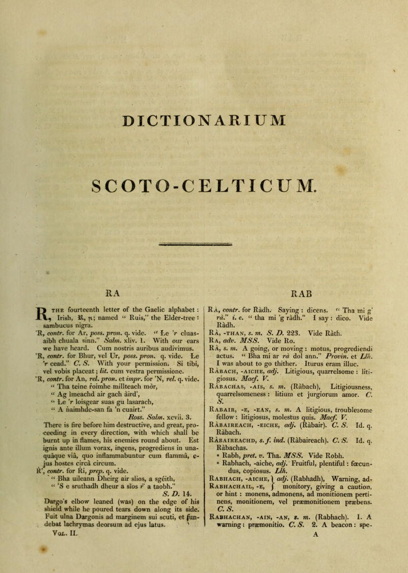 DICTION ARIUM SCOTO-CELTICUM. RA Rthe fourteenth letter of the Gaelic alphabet: 9 Irish, 3d, p.; named “ Ruis,” the Elder-tree : sambucus nigra. 'R, contr. for Ar, poss. pron. q. vide. ‘f te V cluas- aibh chuala sinn.” Salm. xliv. 1. With our ears we have heard. Cum nostris auribus audivimus. ’R, contr. for Bhur, vel Ur, poss. pron. q. vide. Ee V cead.” C. S. With your permission. Si tibi, vel vobis placeat; lit. cum vestra permissione. ’R, contr. for An, rel. pron. et impr. for ’N, rel. q. vide. “ Tha teine roimhe millteach mòr, “ Ag imeachd air gach àird’, “ Le V loisgear suas gu lasarach, “ A naimhde-san fa ’n cuairt.” Ross. Salm. xcvii. 3. There is fire before him destructive, and great, pro- ceeding in every direction, with which shall be burnt up in flames, his enemies round about. Est ignis ante illum vorax, ingens, progrediens in una- quaque via, quo inflammabuntur cum flammà, e- jus hostes circa circum. R’, contr. for Ri, prep. q. vide. “ Bha uileann Dheirg air slios, a sgèith, “ ’S e sruthadh dheur a sios r a taobh.” S. D. 14. Dargo's elbow leaned (was) on the edge of his shield while he poured tears down along its side. Fuit ulna Dargonis ad marginem sui scuti, et fun- debat lachrymas deorsum ad ejus latus. ' Vox.. II. RAB Ra, contr. for Ràdh. Saying : dicens. <! Tha mi g' rà.” i. e. “ tha mi ’g ràdh.” I say : dico. Vide Ràdh. RÀ, -than, 5. m. S. D. 223. Vide Ràth. Ra, adv. MSS. Vide Ro. RÀ, s. m. A going, or moving : motus, progrediendi actus. “ Bha mi ar rà dol ann.” Provin. et Llh. I was about to go thither. Iturus eram illuc. RÀbach, -aiche, adj. Litigious, quarrelsome : liti- giosus. Macf. V. Ràbachas, -ais, s. m. (Ràbach), Litigiousness, quarrelsomeness: litium et jurgiorum amor. C. S• R ab air, -e, -EAN, s. m. A litigious, troublesome fellow: litigiosus, molestus quis. Mac/. V. Ràbaireach, -eiche, adj. (Ràbair). C. S. Id. q. Ràbach. Ràbaireachd, s.f. ind. (Ràbaireach). C. S. Id. q. Ràbachas. * Rabh, pret. v. Tha. MSS. Vide Robh. * Rabhach, -aiche, adj. Fruitful, plentiful: foecun- dus, copiosus. Llh. Rabhach, -aiche, Ì adj. (Rabhadh), Warning, ad- Rabhachail, -e, j monitory, giving a caution, or hint : monens, admonens, ad monitionem perti- nens, monitionem, vel praemonitionem praebens. C.S. Rabhachan, -ain, -an, s. m. (Rabhach). 1. A warning; praemonitio. C. S. 2. A beacon : spe- A