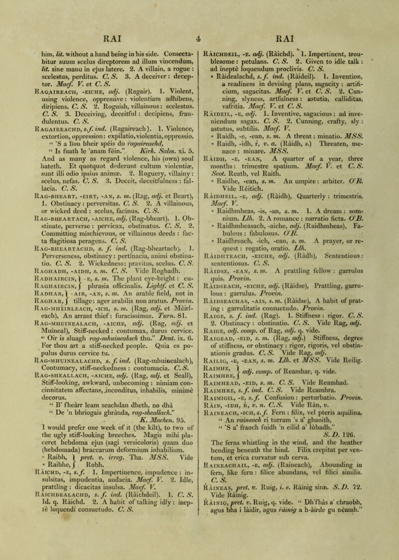 him, lit. without a hand being in his side. Consecta- bitur suum scelus direptorem ad illum vincendum, lit. sine manu in ejus latere. 2. A villain, a rogue : scelestus, perditus. C. S. 3. A deceiver : decep- tor. Mac/. V. et C. S. Rag,aireach, -eiche, adj. (Ragair). 1. Violent, using violence, oppressive: violentiam adhibens, diripiens. C. S. 2. Roguish, villainous: scelestus. C. S. 3. Deceiving, deceitful: decipiens, frau- dulentus. C. S. Ragaireachd, s.f. ind. (Ragaireach). 1. Violence, extortion, oppression: expilatio,violentia,oppressio. “ ’S a lion bheir spèis do ragaireachd, “ Is fuath le ’anam fèin.” Kirk. Salm. xi. 5. And as many as regard violence, his (own) soul hateth. Et quotquot dederunt cultum violentiae, sunt illi odio ipsius animae. 2. Roguery, villainy: scelus, nefas. C. S. 3. Deceit, deceitfulness : fal- lacia. C. S. Rag-biieart, -eirt, -an, s. m. (Rag, adj. et Beart), 1. Obstinacy: perversitas. C. S. 2. A villainous, or wicked deed : scelus, facinus. C. S. Rag-bheartach, -aiche, adj. (Rag-bheart). 1. Ob- stinate, perverse : pervicax, obstinatus. C. S. 2. Committing mischievous, or vilkinous deeds : fac- ta flagitiosa peragens. C. S. Rag-bheartachd, s. f ind. (Rag-bheartach). 1. Perverseness, obstinacy: pertinacia, animi obstina- tio. C. S. 2. Wickedness: pravitas, scelus. C. S. Raghadh, -aidh, s. m. C. S. Vide Roghadh. Radhaircin, ) -e, s. m. The plant eye-bright: eu- Raghaircin, j phrasia officinalis. Lightj'. et C. S. Radhar,ì -air, -an, s. m. An arable field, notin Raghar, J tillage: ager arabilis non aratus. Provin. Rag-mhèirleach, -ich, s. m. (Rag, adj. et Mèirl- each). An arrant thief: furacissimus. Turn. 81. Rag-mhuinealach, -aiche, adj. (Rag, adj. et Muineal), Stiff-necked : contumax, durus cervice. “ Oir is sluagh rag-mhuinealach thu.” Dent. ix. 6. For thou art a stiff-necked people. Quia es po- pulus durus cervice tu. Rag-mhuinealachd, s.f. ind. (Rag-mhuinealach), Contumacy, stiff-neckedness : contumacia. C. S. Rag-sheallach, -aiche, adj. (Rag, adj. et Seall), Stiff-looking, awkward, unbecoming : nimiam con- cinnitatem affectans, .inconditus, inhabilis, minimè decorus. “ B’ fheàrr leam seachdan dheth, no dhà “ De ’n bhriogais ghrànda, rag-sheallach.” K. Macken. 95. 1 would prefer one week of it (the kilt), to two of the ugly stiff-looking breeches. Magis mihi pla- ceret hebdoma ejus (sagi versicoloris) quam duo (hebdomada) braccarum deformium inhabilium. * Raibh, 1 pret. v. irreg. Tha. MSS. Vide * Raibhe, J Robh. RAichd, -e, s.f. 1. Impertinence, impudence : in- sulsitas, impudentia, audacia. Macf. V. 2. Idle, prattling: dicacitas insulsa. Macf. V. RAiciidealaciid, s.f. ind. (ltàichdeil). 1. C. S. Id. q. Ràichd. 2. A habit of talking idly : inep- te loquendi consuetudo. C. S. RAichdeil, -e. adj. (Ràichd). 1. Impertinent, trou- blesome: petulans. C. S. 2. Given to idle talk : ad ineptè loquendum proclivis. C. S. * Ràidealachd, s.f. ind. (Raided). 1. Invention, a readiness in devising plans, sagacity : artifi- cium, sagacitas. Macf V. et C. S. 2. Cun- ning, slyness, artfulness: astutia, calliditas, vafritia. Macf. V. et C. S. RAideil, -e, adj. 1. Inventive, sagacious: ad inve- niendum sagax. C. S. 2. Cunning, crafty, sly : astutus, subtilis. Macf. V. * Raidh, -e, -ean, s. m. A threat: minatio. MSS. * Raidh, -idh, f, v. a. (Ràidh, s.) Threaten, me- naee : minare. MSS. RAidh, -e, -ean, A quarter of a year, three months: trimestre spatium. Macf V. et C. S. Scot. Reath, vel Raith. * Raidhe, -ean, s. m. An umpire: arbiter. O'R. Vide Rèitich. RAidheil, -e, adj. (Raidh), Quarterly : trimestris. Macf. V. * Raidhmheas, -is, -an, s. m. 1. A dream : som- nium. Llh. 2. A romance : narratio ficta. O B. » Raidhmheasach, -aiche, adj. (Raidhmheas), Fa- bulous : fabulosus. O'R. * Raidhreach, -ich, -ean, s. m. A prayer, or re- quest : rogatio, oratio. Llh. RAidhteach, -eiche, adj. (Ràdh), Sententious: sententiosus. C. S. RAidse, -ean, s. ?n. A prattling fellow : garrulus quis. Provin. RAidseach, -eiche, adj. (Ràidse), Prattling, garru- lous : garrulus. Provin. RAidseachas, -ais, s.m. (Ràidse), A habit of prat- ing : garrulitatis consuetudo. Provin. Raige, s. f. ind. (Rag). 1. Stiffness : rigor. C. S. 2. Obstinacy : obstinatio. C. S. Vide Rag, adj. Raige, adj. comp, of Rag, adj. q. vide. Raigead, -eid, s. m. (Rag, adj.) Stiffness, degree of stiffness, or obstinacy : rigor, rigoris, vel obstin- ationis gradus. C. S. Vide Rag, adj. Railig, -e, -ean, s. m. Llh. et MSS. Vide Reilig. Raimhre J ac^’ comP- Reamhar, q. vide. Raimhead, -eid, s. m. C. S. Vide Reamhad. Raimhre, s.f. ind. C. S. Vide Reamhra. Raimigil, -e, s.f. Confusion: perturbatio. Provin. RAin, -idh, r, v. n. C.S. Vide Ran, v. Raineach, -ich, s.f. Fern : filix, vel pteris aquilina. “ An raineach ri turram’s a’ ghaoith, “ ’S a’ fraoch fuidh ’n eilid a’ lùbadh.” S. D. 126. The ferns whistling in the wind, and the heather bending beneath the hind. Filix crepitat per ven- tum, et erica curvatur sub cerva. Raineachaie, -e, adj. (Raineach), Abounding ìd fern, like fern : filice abundans, vel filici similis. _ C.S. RAineas, pret. v. Ruig, i. e. Ràinig sinn. S.D. 72. Vide Ràinig. RÀinig, pret. v. Ruig, q. vide. “ Dh'fhàs a’ chraobh, agus bha i làidir, agus ràinig a h-àirde gu nèamh.”