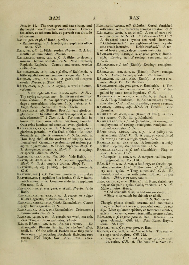 Dan. iv. 11. The tree grew and was strong, and the height thereof reached unto heaven. Cresce- bat arbor, et roborata fuit, et pervenit sua altitudo ad coelum. Rainn, gen. et pi. of Rann, q. vide. • Rainne-ruisg, s.f. Eye-bright: euphrasia offici- nalis. O'R. Raip, -e, s.f. 1. Filth: sordes. Provin. 2. A foul mouth : os immundum. Provin. Raipleach, -eich, -an, s. f. A filthy, or slovenly woman : femina sordida. C. S. Scot. Raplach, Raplack, Raplock. Coarse; and coarse woolen cloth. Jam. Raipleachag, -aig, -an, s.f. dim. of Raipleach. A little squalid woman: muliercula squalida. C. S. Raisean, -ein, -an, s. m. A goat’s tail: capreae cauda. Provin. et Turn. 362. Ràite, -EAN, s.f. 1. A saying, a word: dictum, verbum. “ ’S gur ioghnadh team fèin do ràite. S. D. 7. Thy saying surprises me. Et mirum est mihi ipsi tuum verbum. 2. An aphorism, a proverb, an a- dage : proverbium, adagium. C. S. Scot, et O. Engl. Rede. Germ. Rat, ratio. Waclit. Ràiteaciiail, adj. (Ràite), Boastful, vain glorious : gloriosus. “ Oir bithidh daoine fèin-spèiseil, sannt- ach, ràitcachail.” 2 Tim. iii. 2. For men shall be lovers of their own selves, covetous, boastful. Quia erint homines sui amantes, avari, gloriosi. Ràiteachas, -ais, s. m. 1. A boasting, vain glory : gloriatio, jactatio. “ Cia fhad a bhios uile luchd dèanamh an uilc fi ràiteachas ?” Salm. xciv. 4. How long shall all the workers of iniquity boast themselves? Quamdiu versabuntur qui malum per- agunt in jactatione. 2. Pride: superbia. Macf. V. 3. Arrogance, arrogantia. Macf. V. 4. A saying, or speech : dictum. MSS. Ràith, -E, -EAN, s. m. Voc. 100. Vide Ràidh. Ràith, -e,-ean, s. m. 1. An appeal: appellatus. Macf. V. 2. An umpire : arbiter. Macf. V. Ràitheil, -E, adj. (Ràith), Quarterly : trimestris. C.S. Raithne, ind. Ì s.f. Common female fern, or brake: Raithneach, J aspidium filix femina. C.S. “ Raith- neach muire.” s. m. Common male fern : aspidium filix mas. C. S. Ràitinn, s. m. et pres. part. v. Abair. Provin. Vide Ràdh. Ramachdair, -e, -ean, s. m. A coarse, or vulgar fellow: agrestis, rusticus quis. C. S. RAMACHDAiREACHn, s.f. ind. (Ramachdair), Coarse play: ludus agrestis. C. S. Ramachdas, -ais, s. m. (Ramachdair), Coarseness : morum rusticitas. C. S. Ramasg, -aisg, s. m. A certain sea-weed, sea-oak. Scot. Tangle : fucus palmatus. Provin. Ràmh, Ràimh, -an, s. m. An oar: remus. “ De dharagaibh Bhasain rinn iad do ràmhan. Escc. xxvii. 6. Of the oaks of Bashan have they made thine oars. E roboribus Bascbanis faciebant tuos remos. Wei. Rwyf. Dav. Arm. Rava. Corn. Rèv. Ràmhach, -aiche, adj. (Ràmh), Oared, furnished with oars: remis instructus, remigio aptatus. C. S. Ràmhach, -aich, s. m. et coll. A set of oars: re- morum ordo. S. D. 74. “ Sèa-ramhach. C. S. A six-oared boat : cymba sex remis instructa. “ Ochd-ramhach. An eight-oared boat: cymba octo remis instructa. “ Deich-ramhach.” A ten- oared boat: cymba decem remis instructa. RÀmhachadh, -AiDH, s. m. et pres. part. v. Ràmh- aich. Rowing, act of rowing : remigandi actus. C.S. Ràmhachd, s.f. ind. (Ràmh), Rowing : remigium. C.S. RÀmhaich, -IDH, r, v. n. (Ràmh), Row: remiga. C. S. Potius, Iomair, q. vide. Fr. Ramer. Ràmhaich, -E, -ean, s. in. (Ràmh), A rower : re- mex. Macf. V. Fr. Rameur. Ràmhaichte, adj. pret. part. v. Ràmhaich. 1. Fur- nished with oars : remis instructus. C. S. 2. Im- pelled by oars : remis impulsus. C. S. Ràmhadair, -e, -ean, s. m. (Ràmh, et Fear). 1. C. S. Id. q. Ràmhaich. 2. An oar-maker : remo- rum faber. C. S. Corn. Revadar, a rower : remex. Ramhar, -mhra, adj. MSS. et Provin. Vide Reamhar. Ràmhair, -e, -ean, s. in. (Ràmh, et Fear), A row- er : remex. C. S. Id. q. Ràmhaich. Ramhaireaciid, s.f. ind. (Ràmhair), A rowing, the employment of rowing : remigium, remigandi ac- tus, vel occupatio. C. S. Ràmh-long, -luing, -an, s.f. 1. A galley: na- vis actuaria. Macf. V. 2. A boat, or vessel fitted for rowing : navis remigio aptata. C. S. Ramhlair, -e, -ean, s. m. A humourist, a noisy fellow : lepidus, strepitosus quis. C. S. Ramiilaireachd, s. f. ind. (Ramhlair), Play, or sport: facetiae. C. S. • Rampair, -e,-ean,s.m. A rampart: vallum, pro- pugnaculum. Voc. 116. Ràn, Ràin, s. m. A roar, a loud cry, or shriek : eju- latio, clamatio. C. S. “ Thoir ran.” C. S. Roar, cry out: ejula. “ Thug e ràn as.” C. S. He roared, cried out, as with pain. Ejulavit, ut prae dolore. Hebr. fT2) rane, sonuit. Ran, -aidh, r, v. n. (Ràn, s.) 1. Roar, shriek, cry out, as for pain : ejula, clama, vocifera. C. S. 2. Make a noise : freme. “ Ged shianadh tàisg, ’s ged rànadh slèibh, “ Sinte ’s an uaimh bu shèimh ar nèoil.” S.D. 346. marg. Though ghosts should scream, and mountains roar, stretched in the cave, peaceful would be our sky. Licet ejularent spiritus, et fremerent montes, extensi in caverna, essent tranquillae nostrae nubes. RÀnaich, s. f. et pres. part. v. Ran. Roaring: ru- gitus, clamatio. GUI. 82. Scot. Rane, Rayne. Jam. Isi. Hryn. RÀnail, -e, s.f. et pres. part. v. Ràn. RÀnan, -ain, -an, s. m. dim. of Ran. The roar of a stag : cervi rugitus. Gill. 225. * Rang, s. m. 1. A rank, a range, or order: or- do, series. O R. 2. The bank of a river: ri-