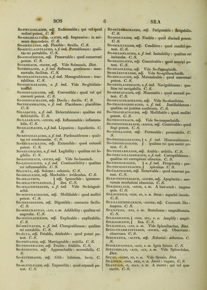 So-fhuasglaidh, adj. Redeemable: qui vel quod redimi potest. C. S. So-ghabhaltach, -AiCHE, adj. Impressive: in ani- mum descendens. C. S. So-ghèillidh, adj. Flexible : flexilis. C. S. So-GHiÙLAiNTEACHD, s.f. ind. Portableness: quali- tas rei portabilis. C. S. So-ghleidhidh, adj. Preservable : quod conservari potest. C. S. Soimheach, -eiche, adj. Vide Soimeach, Diet. Soimheachd, s. f. ind. Softness, gentleness : man- suetudo, facilitas. C. S. So-iomairteachd, s.f. ind. Manageableness : trac- tabilitas. C. S. So-iomcharachd, s. f. ind. Vide So-ghiùlain- teachd. So-iompachaidh, adj. Convertible : quod vel qui converti potest. C. S. So-ionnsachaidh, adj. Docile: docilis. C. S. Soitheamhachd, s. f. ind. Placidness : placiditas. C.S. Sòlasachd, s.f. bid. Delectableness: qualitas rei delectabilis. C. S. So-easauach, -aiche, adj. Inflammable: inflamma- bilis. C. S. So-tEAGHACHD, s.f. ind. Liquation : liquefactio. C. S• So-tEiSGEALACHD, s.f. ind. Pardonableness : quali- tas rei condonandae. C. S. So-eeudachaidh, adj. Extensible: quod extendi potest. C. S. So-eeughachd, s.f. bid. Legibility : qualitas rei le- gibilis. C. S. So-eoisgeach, -eiche, adj. Vide So-lasarach. So-loisgeachd, s.f ind. Combustibility : qualitas rei inflammabilis. C. S. Solumta, adj. Solemn: solennis. C. S. So-mhagaidh, adj. Mockable : irridendus. C. S. So-mhaithte, Ì adj. Ignoscible : ignoscen- So-mhaithteachail,j dus. C.S. So-mhaithteachd, s. f. ind. Vide So-leisgeal- achd. So-mhothachaidh, adj. Mollifiable : quod molliri potest. C. S. So-mheirbhidh, adj. Digestible: concoctu facilis. C. S. So-mheudachas, -ais, s. m. Addibility : qualitas rei augendae. C. S. So-mhìneachaidh, adj. Explicable: explicabilis. C.S. So-mhùtachd, s. f. ind. Changeableness: qualitas rei mutabilis. C. S. So-òlta, adj. Potable, drinkable : quod potari po- test. C. S. So-phòsaidh, adj. Marriageable: nubilis. C. S. So-phronnaidh, adj. Friable : friabilis. C. S. So-ruigsinn, adj. Approachable: accessibilis. C. S. So-ruitiieadh, adj. Glib: lubricus, laevis. C. S. So-sgaoileadh, adj. Expansible: quod expandi po- test. C. S. So-sgìtheachaidh, adj. Fatigueable: fatigabilis. C. S. So-sgoltaidh, adj. Fissible : quod discindi potest. C. S. So-shailleadh, adj. Conditive : quod condiri po- test. C.S. So-shamhlachd, s. f. ind. Imitability : qualitas rei imitandae. C. S. So-shaoilsinn, adj. Conceivable: quod concipi po- test. C. S. So-shaoraidh, adj. Vide So-fliuasglaidh. So-shàruchaidh, adj. Vide So-sgitheachaidh. So-sheasaimh, adj. Maintainable: quod asseverari potest. C. S. So-sheolaidheach, s. f. ind. Navigableness: qua- litas rei navigabilis. C. S. So-shreapaidh, adj. Mountable : quod ascendi po- test. C.S. So-smuaineachaidh, adj. Vide So-shaoilsinn. So-thagraidheachd, s. f. ind. Justifiableness : qualitas rei justitiae conformis. C. S. So-thaiseachaidh, adj. Mollifiable : quod molliri potest. C. S. So-thionndach, adj. Vide So-iompachaidh. So-thionnsgalach,-aiche, adj. Contrivable: quod fingi potest. C. S. So-thollaidh, adj. Permeable: permeabilis. C. S. So-thomhaiseachd, 1 s. f. ind. Measurableness : So-thomhasachd, J qualitas rei quae metiri po- test. C.S. So-threabhaidh, adj. Arabie: aribilis. C. S. So-thruaielidheachd, s.f. ind. Corruptibleness : qualitas rei corruptioni obnoxiae. C. S. So-thuigseachd, ) s. f. ind. Perspicuity : per- So-THUIGSINNEACHD, | SpÌCUÌtaS. C. S. So-ùrachaidh, adj. Renewable : quod renovari po- test. C. S. Spad-thinneasach, -AICHE, adj. Apoplectic: ner- vorum resolutioni obnoxius. C. S. Spaidealach, -aich, s. m. A baw-cock: ineptus quis. C. S. Spaidsirich, -idh, sp, v. n. Strut: superbe incede. C.S. Spailleichdearach, -aiche, adj. Coxcomb like : ineptus. C. S. Spailpeas, -eis, s. m. Stateliness: magnificentia. C. S. Spleadhaich, ) -idh, spl, v. a. Amplify: ampli- Spleaghaich, / fica. C. S. Spleadhas, -ais, s. m. Vide Spleadhachas, Diet. Spèis-thabhairteach, -eiche, adj. Observant: observans. C. S. Speuranta, -ainte, adj. JEtherial: aethereus. C. S. Spiorad-lodan, -ain, s. m. Ignis fatuus. C. S. Speuchdlan, -ain, -an, s. m. Vide Spleuchdan, Diet. Spuac, -aidh, sp, v. a. Vide Spuaic, Diet. Sràidich, -idh, shr, v. n. Jaunt: vagare. C. S. Srannair, -e, -ean, s. m. A snorer: qui vel quae stertit. C. S.