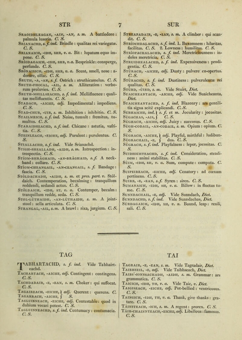 STR Sraoidhleagan, -ain, -an, s. m. A battledore : palmula lusoria. C. S. Srianachd, s.f. ind. Brindle : qualitas rei variegatae. C.S. Srianaich, -iDir, shr, v. a. Bit: lupatum equo im- pone. C. S. Srìodagaich, -idh, shr, v.a. Besprinkle: consperge, perfunde. C. S. Srònaisich, -idh, shr, v. a. Scent, smell, nose : a- dorare, olfac. C. S. Sruth, -a, -an, s.f. Ostrich : struthicamelus. C. S. Sruth-fhocal, -ail, s. m. Alliteration: verbo- rum proluvies. C. S. Sruth-mhillseachd, s.f. ind. Mellifluence: quali- tas mellifluentis. C. S. Stadach, -aiche, adj. Impedimental: impediens. C.S. Stad-chur, -uir, s. m. Inhibition : inhibitio. C. S. Stailmrich, s.f. ind. Noise, tumult: fremitus, tu- multus. C. S. Staraidheachd, s.f. ind. Chicane : astutia, vafri- tia. C. S. Steinleach, -eiche, adj. Purulent: purulentus. C. S. Stiallachd, s.f. ind. Vide Srianachd. Stigh-shealladh, -aidh, s. m. Introspection : in- trospectio. C. S. Stìom-bhràghaid, -an-bràghaid, s.f A neck- band : collare. C. S. Stìom-cheangail, -an-ceangail, s. f. Bandage: fascia. C. S. Stòldachadh, -aidh, s. m. et pres. part. v. Stòl- daich. Contemperation, becalming: tranquillum reddendi, sedandi actus. C. S. Stòldaich, -idh, st, v. a. Contemper, becalm: tranquillum redde, seda. C. S. Stol-lùthaidii, -an-lùthaidh, s. m. A joint- stool: sella articulata. C. S. Strangal, -ail, s.m. A brawl: rixa, jurgium. C. S. 7 SUR Streapadair, -e, -ean, s. m. A climber: qui scan- dit. C.S. Striochdalachd, s.f. ind. 1. Buxomness : hilaritas, facilitas. C. S. 2. Lowness : humilitas. C. S. Strìopachalachd, s. f. ind. Meretriciousness: in- doles meretricia. C. S. Struidhealachd, s. f. ind. Expensiveness : prodi- gentia. C. S. Stùrach, -aiche, adj. Dusty: pulvere co-opertus. C.S. Stùrachd, s. f. ind. Dustiness: pulverulentae rei qualitas. C. S. Stùrd, -ùird, s. m. Vide Stuirt, Diet. Suaicheantach, -aiche, adj. Vide Suaicheanta, Diet. Suaicheantachd, s. f. ind. Blazonry : ars gentili- tia signa scitè explicandi. C. S. Subhaiche, ind. Ì s. f. et m. Jocularity: jocositas. SÙGACHAS, -AIS, J C. S. Sùghach, -aiche, adj. Juicy : succosus. C. S. Sùgh-codail, -an-codail, s. m. Opium : opium. C. s. Sùgrach, -aiche, 1 adj. Playful, mirthful: ludibun- SÙGRACHAIL, -E, J dus. C. S. Sùgrach, s.f. ind. Playfulness: lepor, jocositas. C. S. Suidhichteachd, s.f. ind. Consideration, steadi- ness : animi stabilitas. C. S. Sùim, -idh, sh, v. a. Sum, compute: computa. C. S. Suipeireach, -eiche, adj. Cenatory: ad ccenam pertinens. C. S. Suirb, -e, -ean, s.f. Syren : siren. C. S. Sumanaich, -idh, sh, v.a. Billow: in fluctus tu- me. C. S. Sunndachail, -e, adj. Vide Sunndach, Diet. Sunndachd, s.f. ind. Vide Sunndachas, Diet. Sùrdagaich, -idh, sh, v. n. Bound, leap: resili, sali. C.S. TAG TAI rpABHARTACHD, s. f. ind. Vide Tabhairt- R eachd. Tachartach, -aiche, adj. Contingent: contingens. C. S. Tachdadair, -e, -ean, s. m. Choker: qui suffocat. C.S. Tagaireach,-eiche,} adj. Querent: querens. C. Tagarrach, -aiche, J S. Tagluinneach, -eiche, adj. Contestable: quod in dubium vocari potest. C. S. 1 agluinneachd, s. f. ind. Contumacy: contumacia. C. S. Tagrair, -e, -ean, s. m. Vide Tagradair, Diet. Taibhseil, -e, adj. Vide Taibhseach, Diet. Taibs’-ionnsachadh, -aidh, s. m. Grammar: ars grammatica. C. S. Taicich, -idh, th, v. a. Vide Taic, v. Diet. Taigiseach, -eiche, adj. Pot-bellied : ventricosus. C.S. Taingich, -idh, th, v. a. Thank, give thanks: gra- tare. C. S. Tàinsteach, -ich, s. m. A regent: prorex. C. S. TAir-chainnteach,-eiche, adj. Libellous : famosus. C.S.