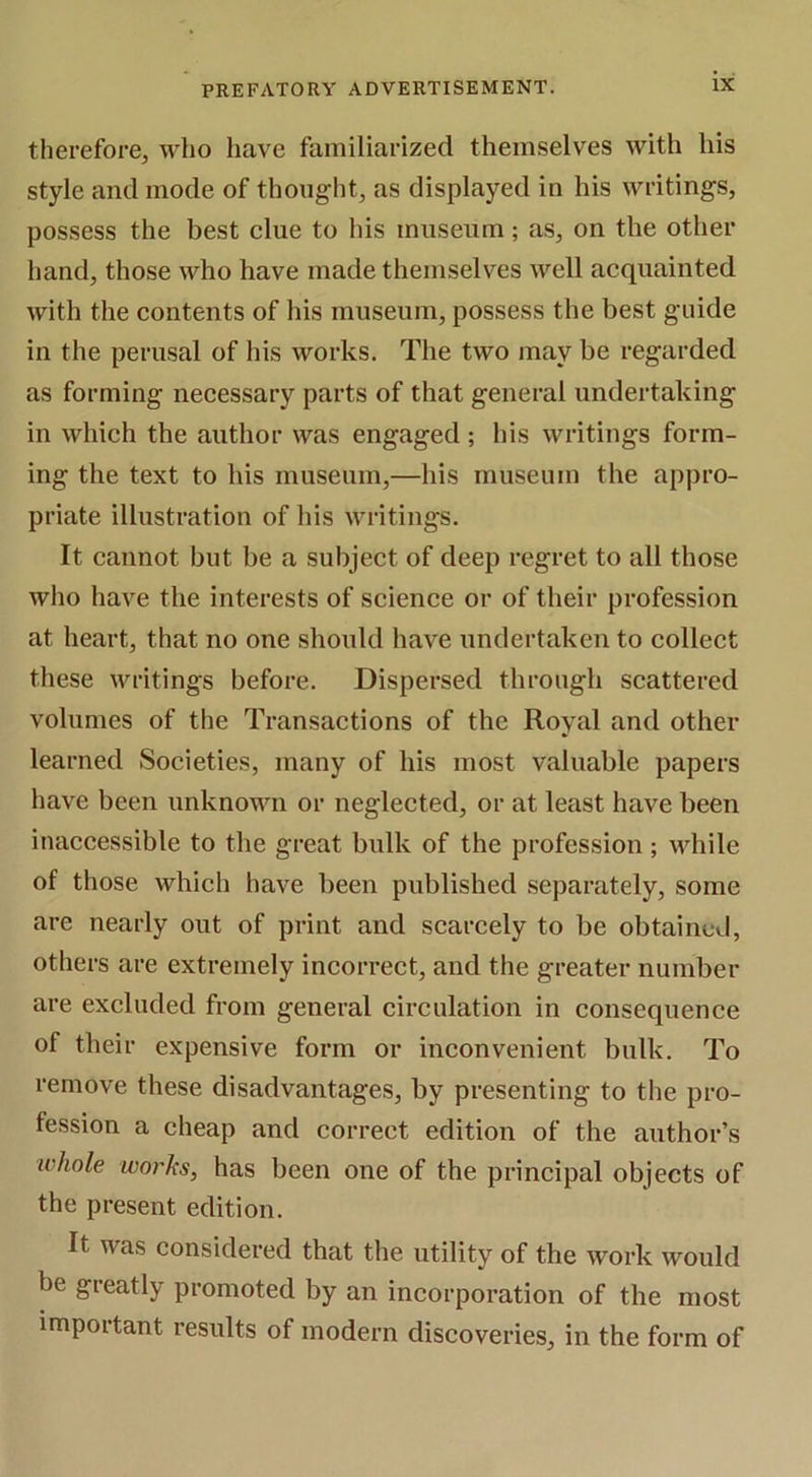 therefore, who have familiarized themselves with his style and mode of thoiiglit, as displayed in his writings, possess the best clue to his museum ; as, on the other hand, those who have made themselves well acquainted with the contents of his museum, possess the best guide in the perusal of his works. The two may be regarded as forming necessary parts of that general undertaking in which the author was engaged; his writings form- ing the text to his museum,—his museum the appro- priate illustration of his writings. It cannot but be a subject of deep regret to all those who have the interests of science or of their profession at heart, that no one should have undertaken to collect these writings before. Dispersed through scattered volumes of the Transactions of the Royal and other learned Soeieties, many of his most valuable papers have been unknown or negleeted, or at least have been inaccessible to the great bulk of the profession ; while of those whieh have been published separately, some are nearly out of print and scarcely to be obtained, others are extremely incorrect, and the greater number are excluded from general cireulation in consequence of their expensive form or inconvenient bulk. To remove these disadvantages, by presenting to the pro- fession a cheap and correct edition of the author’s ivhole works, has been one of the principal objects of the present edition. It was considered that the utility of the work would be greatly promoted by an incorporation of the most important results of modern discoveries, in the form of