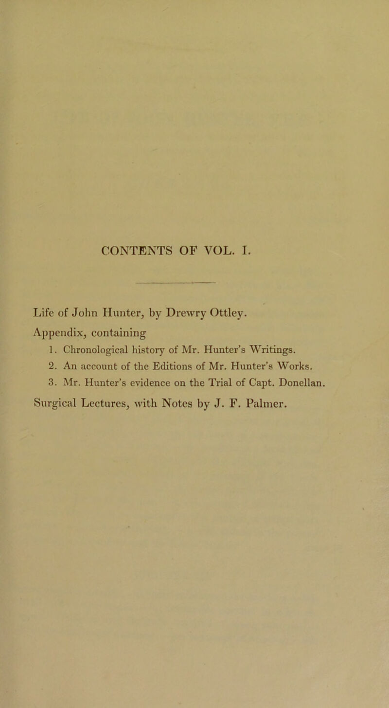 CONTENTS OF VOL. I. Life of John Hunter, by Drewry Ottley. Ai)pendix, containing 1. Chronological history of Mr. Hunter’s Writings. 2. An account of the Editions of Mr. Hunter’s Works. 3. Mr. Hunter’s evidence on the Trial of Capt. Donellan. Surgical Lectures, with Notes by J. F. Palmer.