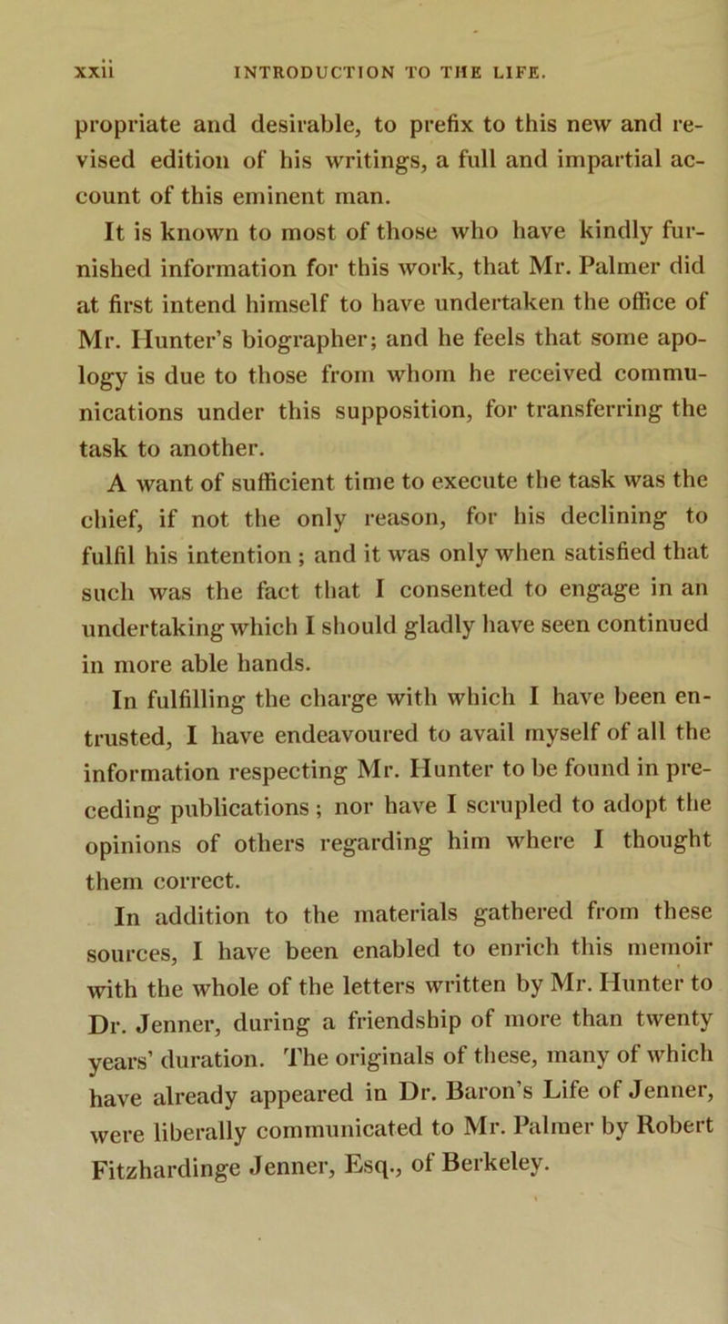 pi’opriate and desirable, to prefix to this new and re- vised edition of his writings, a full and impartial ac- count of this eminent man. It is known to most of those who have kindly fur- nished information for this work, that Mr. Palmer did at first intend himself to have undertaken the office of Mr, Hunter’s biographer; and he feels that some apo- logy is due to those from whom he received commu- nications under this supposition, for transferring the task to another. A want of sufficient time to execute the task was the chief, if not the only reason, for his declining to fulfil his intention ; and it was only when satisfied that such was the fact that I consented to engage in an undertaking which I should gladly have seen continued in more able hands. In fulfilling the charge with which I have been en- trusted, I have endeavoured to avail myself of all the information respecting Mr. Hunter to be found in pre- ceding publications; nor have I scrupled to adopt the opinions of others regarding him where I thought them correct. In addition to the materials gathered from these sources, I have been enabled to enrich this memoir with the whole of the letters written by Mr. Hunter to Dr. Jenner, during a friendship of more than twenty years’ duration. The originals of these, many of which have already appeared in Dr. Baron’s Life of Jenner, were liberally communicated to Mr. Palmer by Robert Fitzhardinge Jenner, Esq., of Berkeley.
