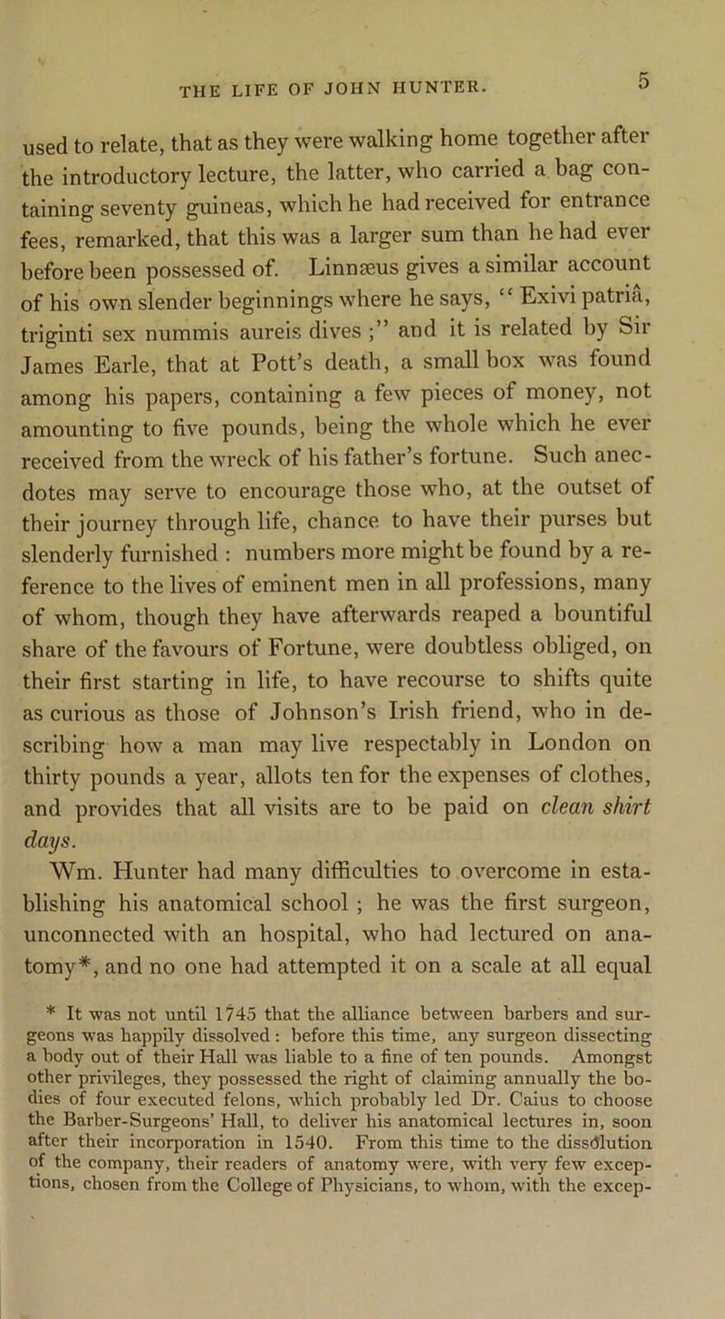 used to relate, that as they were walking home together after the introductory lecture, the latter, who carried a bag con- taining seventy guineas, which he had received for entrance fees, remarked, that this was a larger sum than he had ever before been possessed of. Linnaeus gives a similar account of his own slender beginnings where he says, “ Exivi patria, triginti sex nummis aureis dives and it is related by Sir James Earle, that at Pott’s death, a small box was found among his papers, containing a few pieces of money, not amounting to five pounds, being the whole which he ever received from the wreck of his father’s fortune. Such anec- dotes may serve to encourage those who, at the outset of their journey through life, chance to have their purses but slenderly furnished : numbers more might be found by a re- ference to the lives of eminent men in all professions, many of whom, though they have afterwards reaped a bountiful share of the favours of Fortune, were doubtless obliged, on their first starting in life, to have recourse to shifts quite as curious as those of Johnson’s Irish friend, who in de- scribing how a man may live respectably in London on thirty pounds a year, allots ten for the expenses of clothes, and provides that all visits are to he paid on clean shirt days. Wm. Hunter had many difficulties to overcome in esta- blishing his anatomical school; he was the first surgeon, unconnected with an hospital, who had lectured on ana- tomy*, and no one had attempted it on a scale at all equal * It was not until 1!745 that the alliance between barbers and sur- geons was happily dissolved: before this time, any surgeon dissecting a body out of their Hall was liable to a fine of ten pounds. Amongst other privileges, they possessed the right of claiming annually the bo- dies of four executed felons, which probably led Dr. Gains to choose the Barber-Surgeons’ Hall, to deliver his anatomical lectures in, soon after their incorporation in 1540. From this time to the dissdlution of the company, their readers of anatomy were, with very few excep- tions, chosen from the College of Physicians, to whom, with the excep-