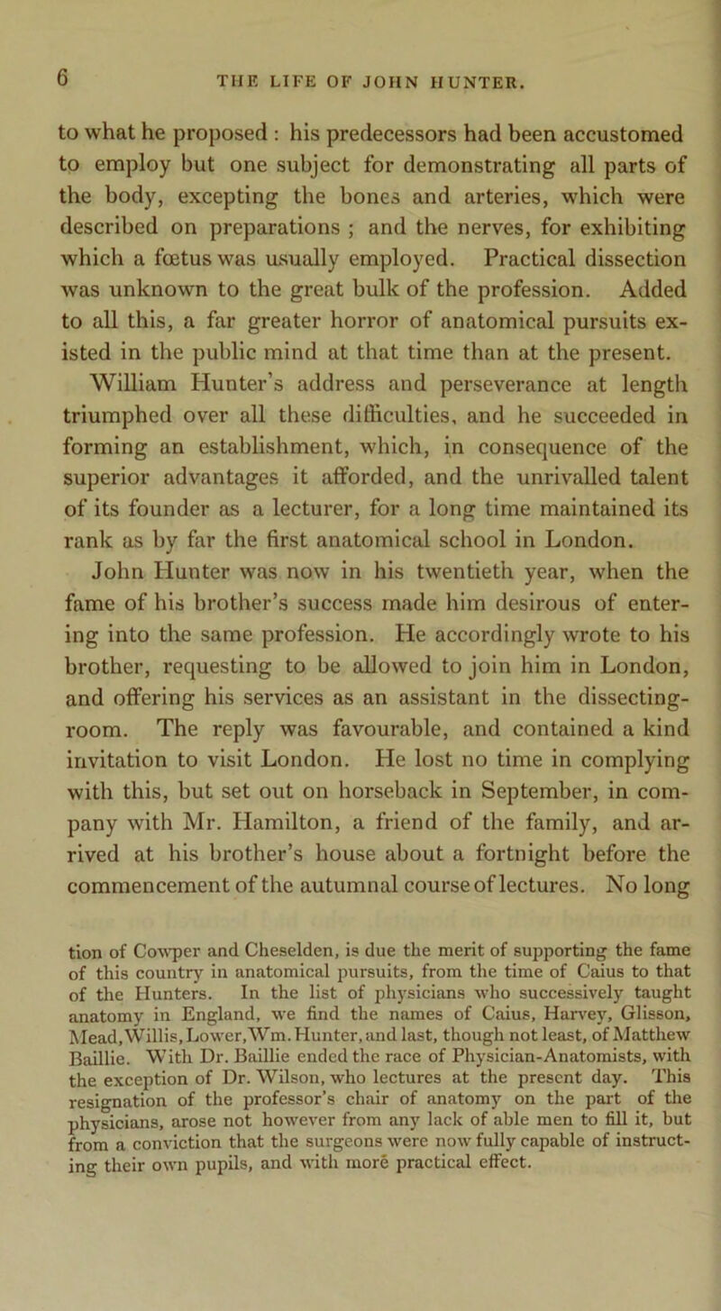 to what he proposed : his predecessors had been accustomed to employ but one subject for demonstrating all parts of the body, excepting the bones and arteries, which were described on preparations ; and the nerves, for exhibiting which a foetus was usually employed. Practical dissection was unknown to the great bulk of the profession. Added to all this, a far greater horror of anatomical pursuits ex- isted in the public mind at that time than at the present. William Hunter’s address and perseverance at length triumphed over all these dilRculties, and he succeeded in forming an establishment, which, in consequence of the superior advantages it afforded, and the unrivalled talent of its founder as a lecturer, for a long time maintained its rank as by far the first anatomical school in London. John Hunter was now in his twentieth year, when the fame of his brother’s success made him desirous of enter- ing into the same profession. He accordingly wrote to his brother, requesting to be allowed to join him in London, and offering his services as an assistant in the dissecting- room. The reply was favourable, and contained a kind invitation to visit London. He lost no time in complying with this, but set out on horseback in September, in com- pany with Mr. Hamilton, a friend of the family, and ar- rived at his brother’s house about a fortnight before the commencement of the autumnal course of lectures. No long tion of Co^\'per and Cheselden, is due the merit of suiDporting the fame of this country in anatomical pursuits, from the time of Caius to that of the Hunters. In the list of physicians who successively taught anatomy in England, we find the names of Caius, Harvey, Glisson, Mead, Willis, Lower,Wm. Hunter, and last, though not least, of Matthew Baillie. With Dr. Baillie ended the race of Physician-Anatomists, with the exception of Dr. Wilson, who lectures at the present day. This resignation of the professor’s chair of anatomy on the part of the physicians, arose not however from any lack of able men to fill it, but from a conviction that the surgeons were now fully capable of instruct- ing their own pupils, and with more practical effect.