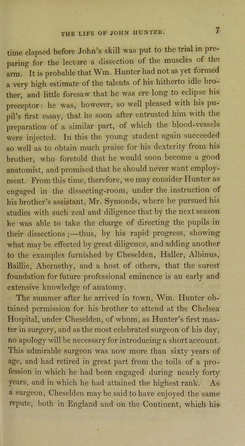 time elapsed before John’s skill was put to the trial in pre- paring for the leci ire a dissection of the muscles of the arm. It is probable that Wm. Hunter had not as yet formed a very high estimate of the talents of his hitherto idle bro- ther, and little foresaw that he was ere long to eclipse his preceptor; he was, however, so well pleased with his pu- pil’s first essay, that he soon after entrusted him with the preparation of a similar part, of which the blood-vessels were injected. In this the young student again succeeded so well as to obtain much praise for his dexterity from his brother, who foretold that he would soon become a good anatomist, and promised that he should never want employ- ment. From this time, therefore, we may consider Hunter as engaged in the dissecting-room, under the instruction of his brother’s assistant, Mr. Symonds, where he pursued his studies with such zeal and diligence that hy the next season he was able to take the charge of directing the pupils in their dissections ;—thus, by his rapid progress, showing what maybe effected by great diligence, and adding another to the examples furnished by Cheselden, Haller, Albinus, Baillie, Abernethy, and a host of others, that the surest foundation for future professional eminence is an early and extensive knowledge of anatomy. The summer after he arrived in town, Wm. Hunter ob- tained permission for his brother to attend at the Chelsea Hospital, under Cheselden, of whom, as Hunter’s first mas- ter in surgery, and as the most celebrated surgeon of his day, no apology will be necessary for introducing a short account. This admirable surgeon was now more than sixty years of age, and had retired in great part from the toils of a pro- fession in which he had been engaged during nearly forty years, and in which he had attained the highest rank. As a surgeon, Cheselden maybe said to have enjoyed the same repute, both in England and on the Continent, which his-