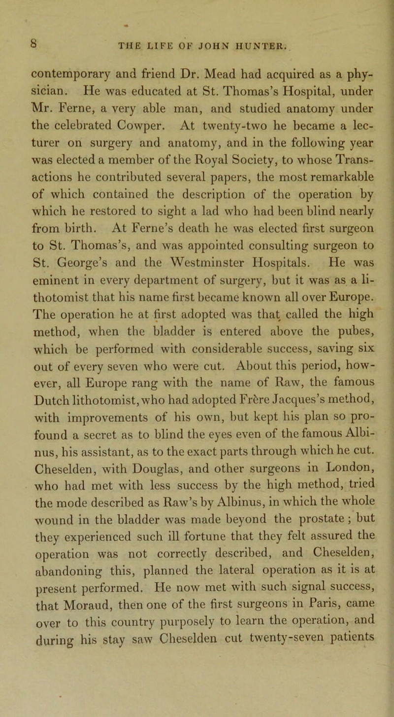 contemporary and friend Dr. Mead had acquired as a phy- sician. He was educated at St. Thomas’s Hospital, under Mr. Feme, a very able man, and studied anatomy under the celebrated Cowper. At twenty-two he became a lec- turer on surgery and anatomy, and in the following year was elected a member of the Royal Society, to whose Trans- actions he contributed several papers, the most remarkable of which contained the description of the operation by which he restored to sight a lad who had been blind nearly from birth. At Feme’s death he was elected first surgeon to St. Thomas’s, and was appointed consulting surgeon to St. George’s and the Westminster Hospitals. He was eminent in every department of surgery, but it was as a li- thotomist that his name first became known all over Europe. The operation he at first adopted was that called the high method, when the bladder is entered above the pubes, which be performed with considerable success, saving six out of every seven who were cut. About this period, how- ever, all Europe rang with the name of Raw, the famous Dutch lithotomist, who had adopted Frfere Jacques’s method, with improvements of his own, but kept his plan so pro- found a secret as to blind the eyes even of the famous Albi- nus, his assistant, as to the exact parts through which he cut. Cheselden, with Douglas, and other surgeons in London, who had met with less success by the high method, tried the mode described as Raw’s by Albinus, in which the whole wound in the bladder was made beyond the prostate; but they experienced such ill fortune that they felt assured the operation was not correctly described, and Cheselden, abandoning this, planned the lateral operation as it is at present performed. He now met with such signal success, that Moraud, then one of the first surgeons in Paris, came over to this country purposely to learn the operation, and during his stay saw Cheselden cut twenty-seven patients