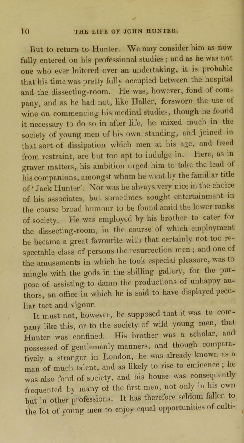 But to return to Hunter. We may consider him as now fully entered on his professional studies; and as he was not one who ever loitered over an undertaking, it is probable that his time was pretty fully occupied between the hospital and the dissecting-room. He was, however, fond of com- pany, and as he had not, like Haller, forsworn the use of wine on commencing his medical studies, though he found it necessary to do so in after life, he mixed much in the society of young men of his own standing, and joined in that sort of dissipation which men at his age, and freed from restraint, are but too apt to indulge in. Here, as in graver matters, his ambition urged him to take the lead of his companions, amongst whom he went by the familial title of ‘ Jack Hunter’. Nor was he always very nice in the choice of his associates, but sometimes sought entertainment in the coarse broad humour to be found amid the lower ranks of society. He was employed by his brother to cater for the dissecting-room, in the course of which employment he became a great favourite with that certainly not too re- spectable class of persons the resurrection men ; and one of the amusements in which he took especial pleasure, was to mingle with the gods in the shilling gallery, for the pur- pose of assisting to damn the productions of unhappy au- thors, an office in which he is said to have displayed pecu- liar tact and vigour. It must not, however, be supposed that it was to com- pany like this, or to the society of wild young men, that Hunter was confined. His brother was a scholar, and possessed of gentlemanly manners, and though compara- tively a stranger in London, he was already known as a man of much talent, and as likely to rise to eminence ; he was .also fond of society, and his house was consequently frequented by many of the first men, not only in his own but in other professions. It has therefore seldom fallen to the lot of young men to enjoy equal opportunities of culti-