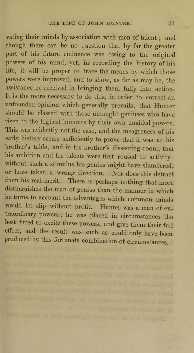 rating their minds by association with men of talent; and though there can be no question that by far the greater part of his future eminence was owing to the original powers of his mind, yet, in recording the history of his life, it will be proper to trace the means by which those powers were improved, and to show, as far as may be, the assistance he received in bringing them fully into action. It is the more necessary to do this, in order to correct an unfounded opinion which generally prevails, that Hunter should be classed with those untaught geniuses who have risen to the highest honours by their own unaided powers. This was evidently not the case, and the meagreness of his early history seems sufficiently to prove that it was at his brother’s table, and in his brother’s dissecting-room, that his ambition and his talents were first roused to activity: without such a stimulus his genius might have slumbered, or have talcen a wrong direction. Nor does this detract from his real merit. There is perhaps nothing that more distinguishes the man of genius than the manner in which he turns to account the advantages which common minds would let slip without profit. Hunter was a man of ex- traordinary powers ; he was placed in circumstances the best fitted to excite these powers, and give them their full effect, and the result was such as could only have been produced by this fortunate combination of circumstances.