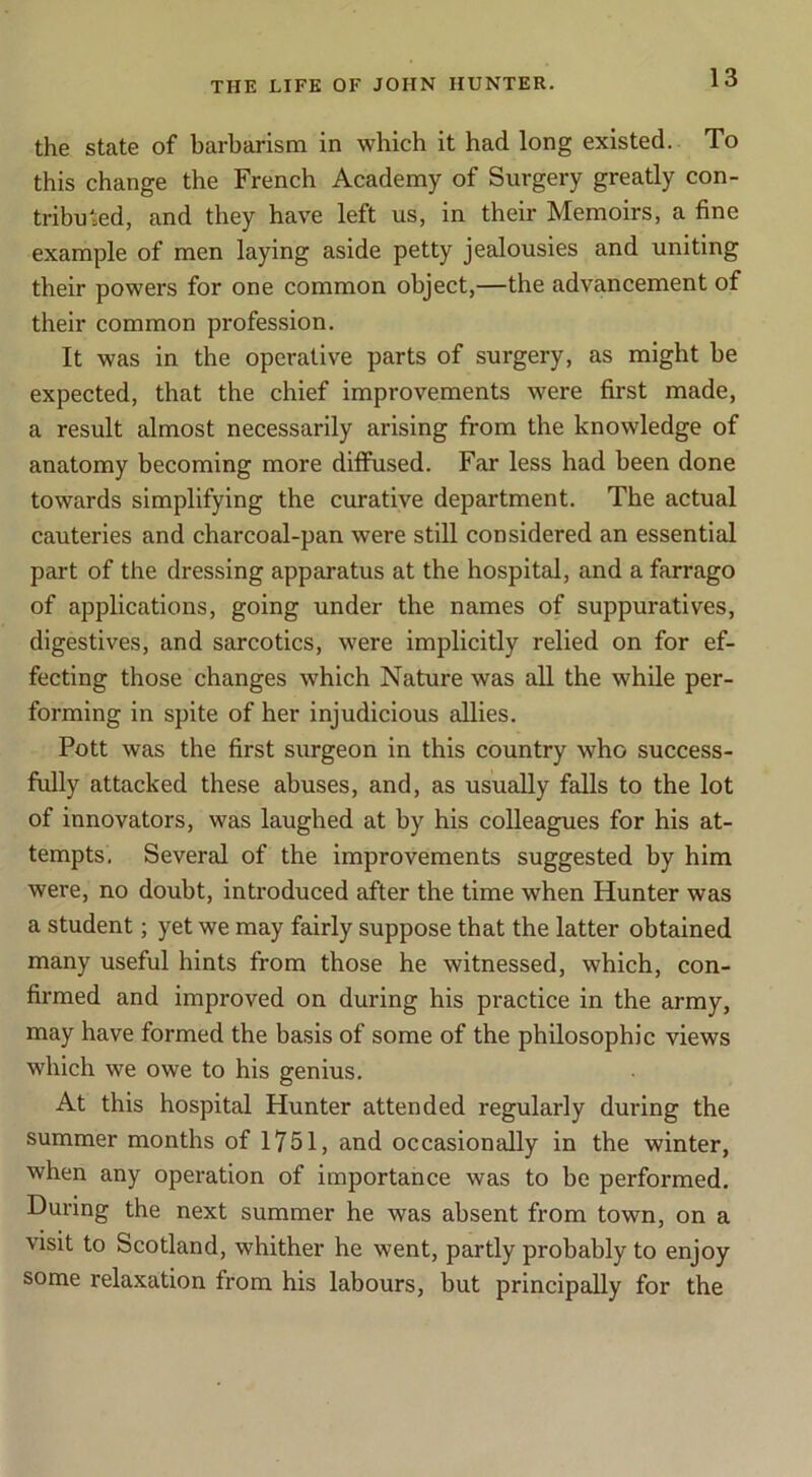 the state of barbarism in which it had long existed. To this change the French Academy of Surgery greatly con- tributed, and they have left us, in their Memoirs, a fine example of men laying aside petty jealousies and uniting their powers for one common object,—the advancement of their common profession. It was in the operative parts of surgery, as might be expected, that the chief improvements were first made, a result almost necessarily arising from the knowledge of anatomy becoming more dilfused. Far less had been done towards simplifying the curative department. The actual cauteries and charcoal-pan were still considered an essential part of the dressing apparatus at the hospital, and a farrago of applications, going under the names of suppuratives, digestives, and sarcotics, were implicitly relied on for ef- fecting those changes which Nature was all the while per- forming in spite of her injudicious allies. Pott was the first surgeon in this country who success- fully attacked these abuses, and, as usually falls to the lot of innovators, was laughed at by his colleagues for his at- tempts. Several of the improvements suggested by him were, no doubt, introduced after the time when Hunter was a student; yet we may fairly suppose that the latter obtained many useful hints from those he witnessed, which, con- firmed and improved on during his pi*actice in the army, may have formed the basis of some of the philosophic views which we owe to his genius. At this hospital Hunter attended regularly during the summer months of 1751, and occasionally in the winter, when any operation of importance was to be performed. During the next summer he was absent from town, on a visit to Scotland, whither he went, partly probably to enjoy some relaxation from his labours, but principally for the