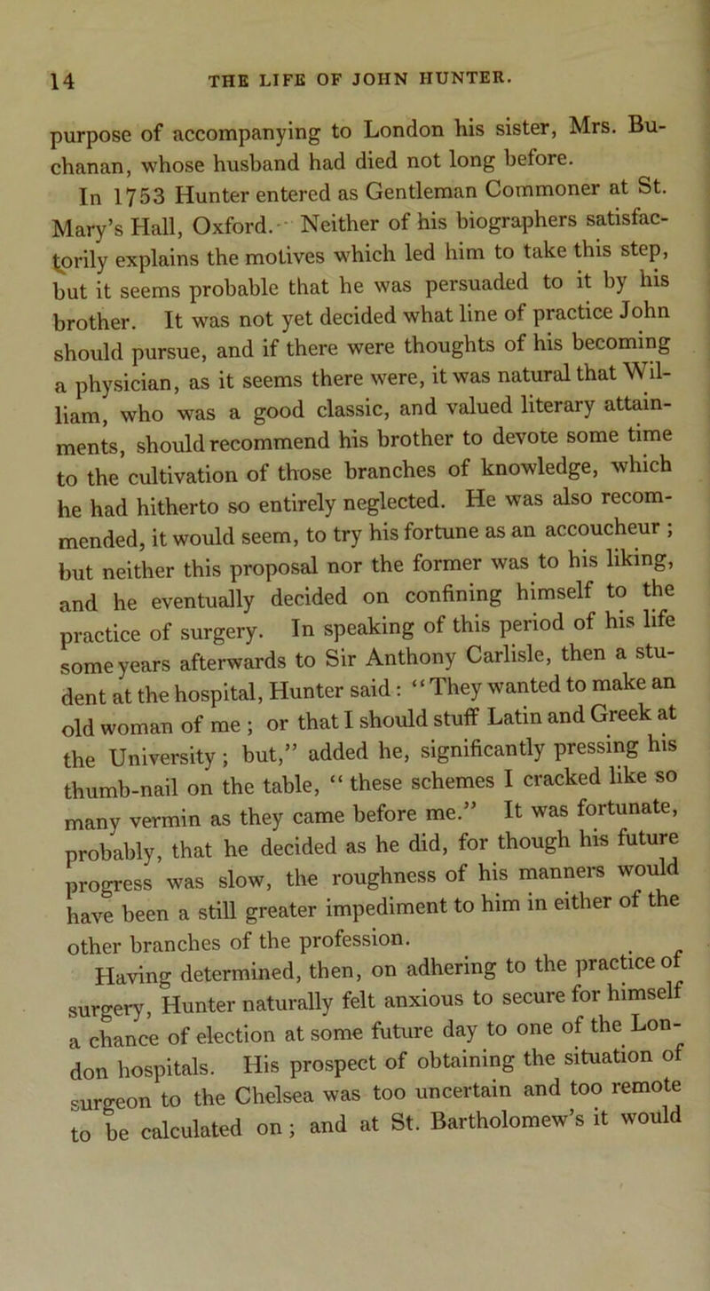 purpose of accompanying to London his sister, Mrs. Bu- chanan, whose husband had died not long before. In 1753 Hunter entered as Gentleman Commoner at St. Mary’s Hall, Oxford.- Neither of his biographers satisfac- torily explains the motives which led him to take this step, but it seems probable that he was persuaded to it by his brother. It was not yet decided what line of practice John should pursue, and if there were thoughts of his becoming a physician, as it seems there were, it was natural that Wil- liam, who was a good classic, and valued literary attain- ments, should recommend his brother to devote some time to the cultivation of those branches of knowledge, which he had hitherto so entirely neglected. He was also recom- mended, it would seem, to try his fortune as an accoucheur ; but neither this proposal nor the former was to his liking, and he eventually decided on confining himself to the practice of surgery. In speaking of this period of his life some years afterwards to Sir Anthony Carlisle, then a stu- dent at the hospital, Hunter said: ‘ ‘ They wanted to make an old woman of me ; or that I should stuff Latin and Greek at the University; but,” added he, significantly pressing his thumb-nail on the table, “ these schemes I cracked like so many vermin as they came before me.” It was fortunate, probably, that he decided as he did, for though his future progress was slow, the roughness of his manners would have been a still greater impediment to him in either of the other branches of the profession. Having determined, then, on adhering to the prachceo surgery. Hunter naturally felt anxious to secure for himself a chance of election at some future day to one of the Lon- don hospitals. His prospect of obtaining the situation of curgeon to the Chelsea was too uncertain and too remote to be calculated on; and at St. Bartholomew’s it would