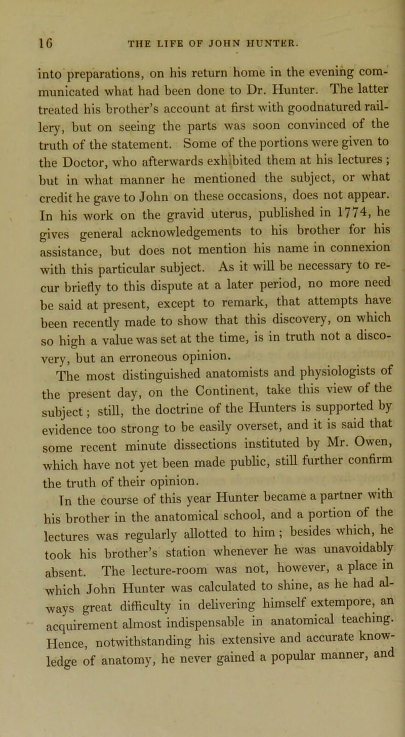 into preparations, on his return home in the evening com- municated what had been done to Dr. Hunter. The latter treated his brother’s account at first with goodnatured rail- lery, but on seeing the parts was soon convinced of the truth of the statement. Some of the portions were given to the Doctor, who afterwards exhibited them at his lectures ; but in what manner he mentioned the subject, or what credit he gave to John on these occasions, does not appear. In his work on the gravid uterus, published in 1774, he gives general acknowledgements to his brother for his assistance, but does not mention his name in connexion with this particular subject. As it will be necessary to re- cur briefly to this dispute at a later period, no more need be said at present, except to remark, that attempts have been recently made to show that this discovery, on which so high a value was set at the time, is in truth not a disco- very, but an erroneous opinion. The most distinguished anatomists and physiologists of the present day, on the Continent, take this view of the subject; still, the doctrine of the Hunters is supported by evidence too strong to be easily overset, and it is said that some recent minute dissections instituted by Mr. Owen, which have not yet been made public, still farther confirm the truth of their opinion. In the course of this year Hunter became a partner with his brother in the anatomical school, and a portion of the lectures was regularly allotted to him ; besides which, he took his brother’s station whenever he was unavoidably absent. The lecture-room was not, however, a place in which John Hunter was calculated to shine, as he had al- ways great difficulty in delivering himself extempore, an acquirement almost indispensable in anatomical teaching. Hence, notwithstanding his extensive and accurate know- ledge of anatomy, he never gained a popular manner, and