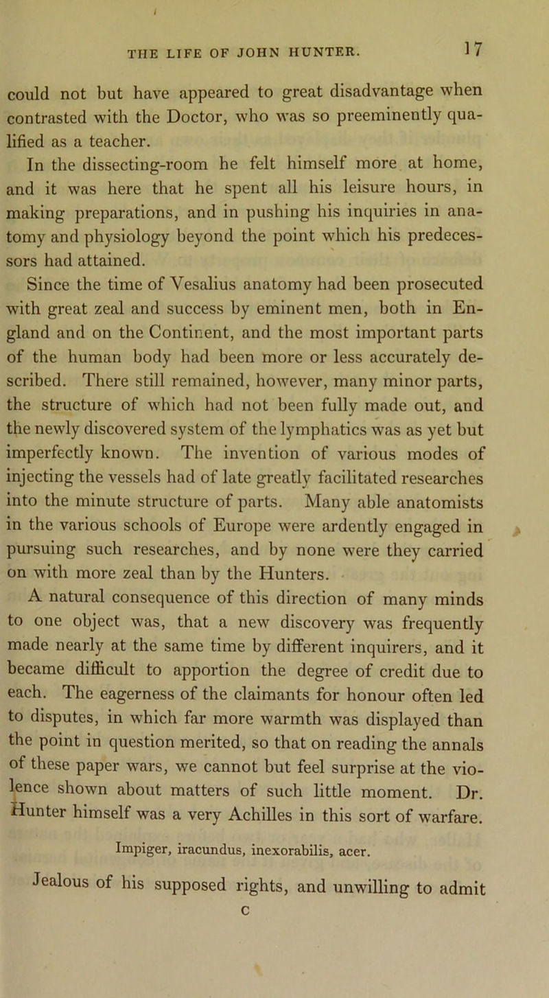 i THE LIFE OF JOHN HUNTER. 17 could not but have appeared to great disadvantage when contrasted with the Doctor, who was so preeminently qua- lified as a teacher. In the dissecting-room he felt himself more at home, and it was here that he spent all his leisure hours, in making preparations, and in pushing his inquiries in ana- tomy and physiology beyond the point which his predeces- sors had attained. Since the time of Vesalius anatomy had been prosecuted with great zeal and success by eminent men, both in En- gland and on the Continent, and the most important parts of the human body had been more or less accurately de- scribed. There still remained, however, many minor parts, the structure of which had not been fully made out, and the newly discovered system of the lymphatics was as yet but imperfectly known. The invention of various modes of injecting the vessels had of late greatly facilitated researches into the minute structure of parts. Many able anatomists in the various schools of Europe were ardently engaged in pursuing such researches, and by none were they carried on with more zeal than by the Hunters. A natural consequence of this direction of many minds to one object was, that a new discovery was frequently made nearly at the same time by different inquirers, and it became difficult to apportion the degree of credit due to each. The eagerness of the claimants for honour often led to disputes, in which far more warmth was displayed than the point in question merited, so that on reading the annals of these paper wars, we cannot but feel surprise at the vio- lence shown about matters of such little moment. Dr. Hunter himself was a very Achilles in this sort of warfare. Impiger, iracundus, inexorabilis, acer. Jealous of his supposed rights, and unwilling to admit c