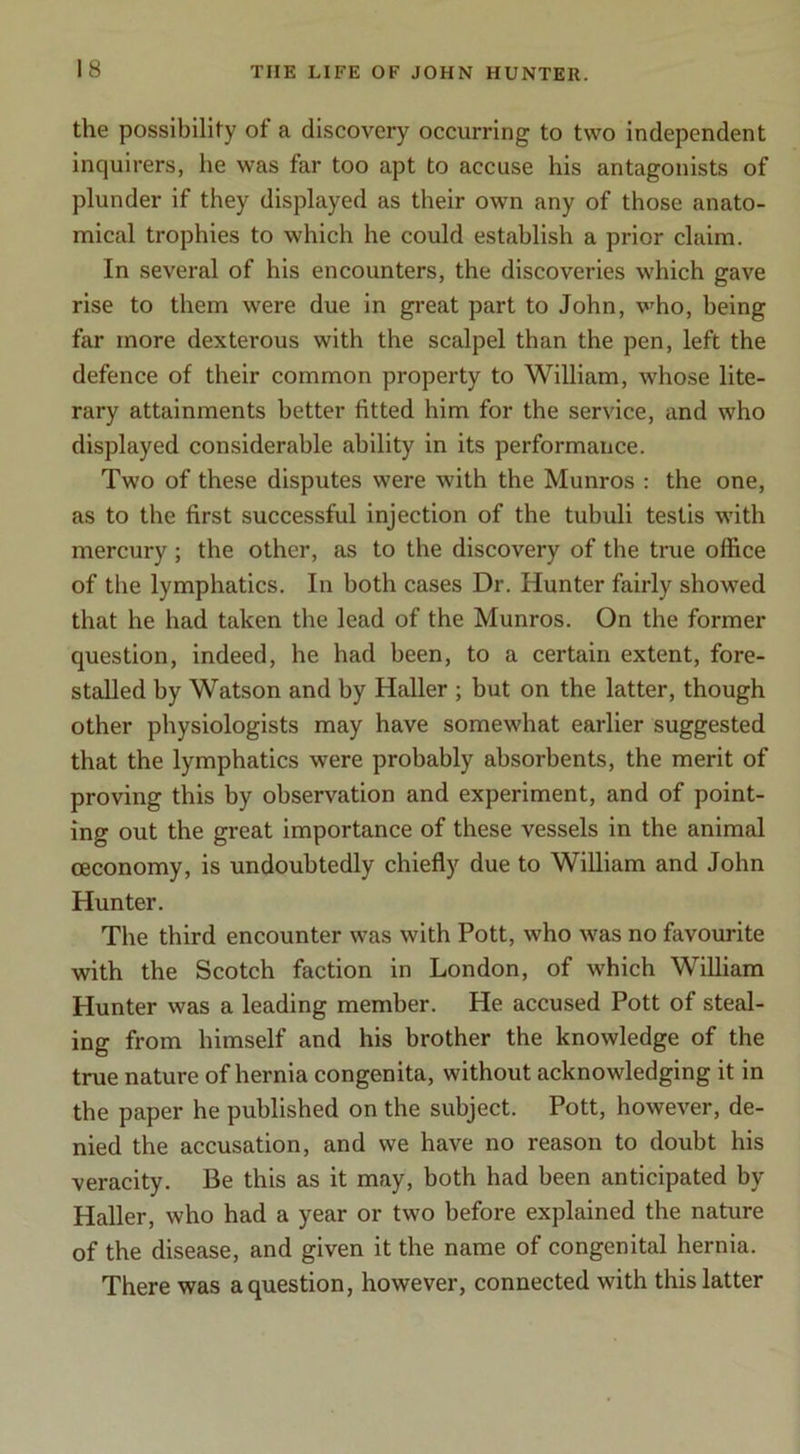 the possibility of a discovery occurring to two independent inquirers, he was far too apt to accuse his antagonists of plunder if they displayed as their own any of those anato- mical trophies to which he could establish a prior claim. In several of his encounters, the discoveries which gave rise to them were due in great part to John, v^ho, being far more dexterous with the scalpel than the pen, left the defence of their common property to William, whose lite- rary attainments better fitted him for the service, and who displayed considerable ability in its performance. Two of these disputes were with the Munros : the one, as to the first successful Injection of the tubuli testis with mercury; the other, as to the discovery of the true office of the lymphatics. In both cases Dr. Hunter fairly showed that he had taken the lead of the Munros. On the former question, indeed, he had been, to a certain extent, fore- stalled by Watson and by Haller ; but on the latter, though other physiologists may have somewhat earlier suggested that the lymphatics were probably absorbents, the merit of proving this by observation and experiment, and of point- ing out the great importance of these vessels in the animal ceconomy, is undoubtedly chiefly due to William and John Hunter. The third encounter was with Pott, who was no favourite with the Scotch faction in London, of which William Hunter was a leading member. He accused Pott of steal- ing from himself and his brother the knowledge of the true nature of hernia congenita, without acknowledging it in the paper he published on the subject. Pott, however, de- nied the accusation, and we have no reason to doubt his veracity. Be this as it may, both had been anticipated by Haller, who had a year or two before explained the nature of the disease, and given it the name of congenital hernia. There was a question, however, connected with this latter