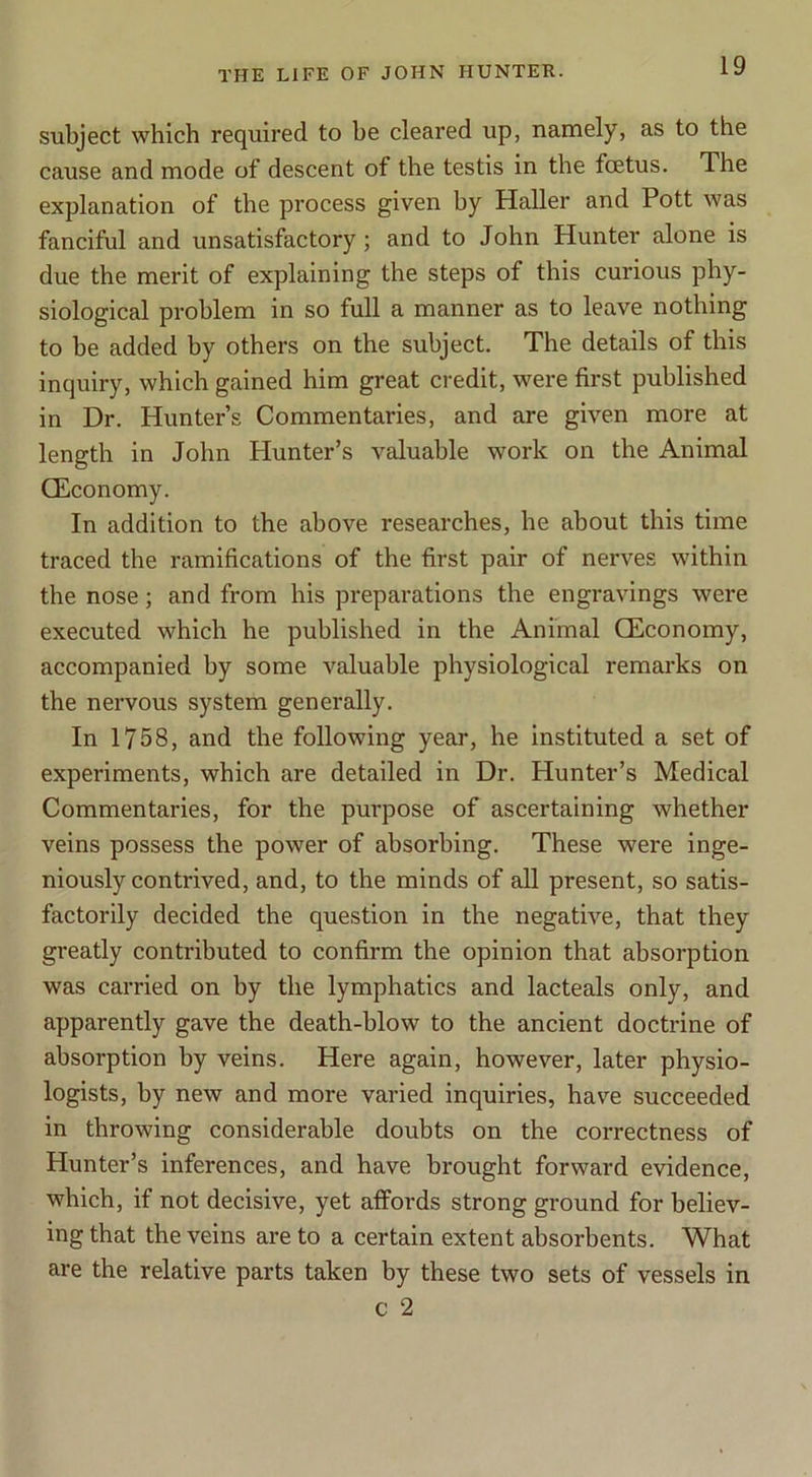 subject which required to he cleared up, namely, as to the cause and mode of descent of the testis in the fcetus. The explanation of the process given by Haller and Pott was fanciful and unsatisfactory; and to John Hunter alone is due the merit of explaining the steps of this curious phy- siological problem in so full a manner as to leave nothing to be added by others on the subject. The details of this inquiry, which gained him great credit, were first published in Dr. Hunter’s Commentaries, and are given more at length in John Hunter’s valuable work on the Animal CEconomy. In addition to the above researches, he about this time traced the ramifications of the first pair of nerves within the nose; and from his preparations the engravings were executed which he published in the Animal CEconomy, accompanied by some valuable physiological remarks on the nervous system generally. In 1758, and the following year, he instituted a set of experiments, which are detailed in Dr. Hunter’s Medical Commentaries, for the purpose of ascertaining whether veins possess the power of absorbing. These were inge- niously contrived, and, to the minds of all present, so satis- factorily decided the question in the negative, that they greatly contributed to confirm the opinion that absorption was carried on by the lymphatics and lacteals only, and apparently gave the death-blow to the ancient doctrine of absorption by veins. Here again, however, later physio- logists, by new and more varied inquiries, have succeeded in throwing considerable doubts on the correctness of Hunter’s inferences, and have brought forward evidence, which, if not decisive, yet affords strong ground for believ- ing that the veins are to a certain extent absorbents. What are the relative parts taken by these two sets of vessels in c 2