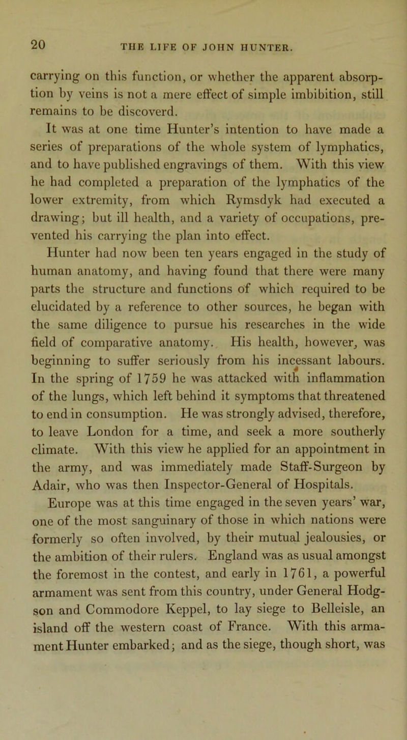 carrying on this function, or whether the apparent absorp- tion by veins is not a mere effect of simple imbibition, stiU remains to be discoverd. It was at one time Hunter’s intention to have made a series of preparations of the whole system of lymphatics, and to have published engravings of them. With this view he had completed a preparation of the lymphatics of the lower extremity, from which Rymsdyk had executed a drawing; but ill health, and a variety of occupations, pre- vented his carrying the plan into effect. Hunter had now been ten years engaged in the study of human anatomy, and having found that there were many parts the structure and functions of which required to be elucidated by a reference to other sources, he began with the same diligence to pursue his researches in the wide field of comparative anatomy. His health, however^ was beginning to suffer seriously from his incessant labours. In the spring of 1759 he was attacked with inflammation of the lungs, which left behind it symptoms that threatened to end in consumption. He was strongly advised, therefore, to leave London for a time, and seek a more southerly climate. With this view he applied for an appointment in the army, and was immediately made Staff-Surgeon by Adair, who was then Inspector-General of Hospitals. Europe was at this time engaged in the seven years’ war, one of the most sanguinary of those in which nations were formerly so often involved, by their mutual jealousies, or the ambition of their rulers. England was as usual amongst the foremost in the contest, and early in 1761, a powerful armament was sent from this country, under General Hodg- son and Commodore Keppel, to lay siege to Belleisle, an island off the western coast of France. With this arma- ment Hunter embarked; and as the siege, though short, was