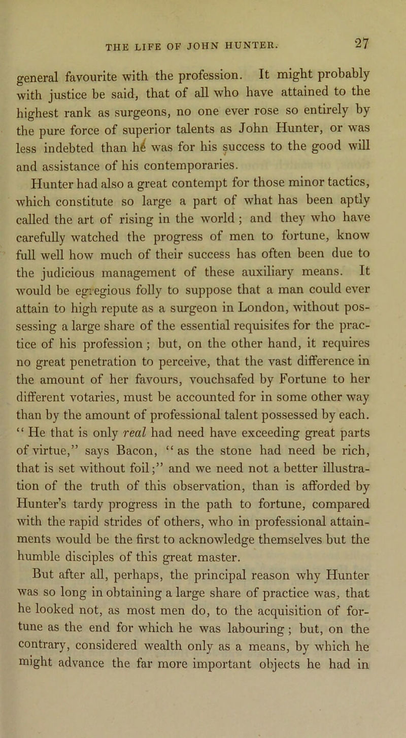 general favourite with the profession. It might probably with justice be said, that of all who have attained to the highest rank as surgeons, no one ever rose so entirely by the pure force of superior talents as John Hunter, or was less indebted than h^ was for his success to the good will and assistance of his contemporaries. Hunter had also a great contempt for those minor tactics, which constitute so large a part of what has been aptly called the art of rising in the world; and they who have carefully watched the progress of men to fortune, know full well how much of their success has often been due to the judicious management of these auxiliary means. It would be egregious folly to suppose that a man could ever attain to high repute as a surgeon in London, without pos- sessing a large share of the essential requisites for the prac- tice of his profession; but, on the other hand, it requires no great penetration to perceive, that the vast difference in the amount of her favours, vouchsafed by Fortune to her different votaries, must be accounted for in some other way than by the amount of professional talent possessed by each. “ He that is only real had need have exceeding great parts ofHrtue,” says Bacon, “as the stone had need be rich, that is set without foil;” and we need not abetter illustra- tion of the truth of this observation, than is afforded by Hunter’s tardy progress in the path to fortune, compared with the rapid strides of others, who in professional attain- ments would be the first to acknowledge themselves but the humble disciples of this great master. But after all, perhaps, the principal reason why Hunter was so long in obtaining a large share of practice was, that he looked not, as most men do, to the acquisition of for- tune as the end for which he was labouring; but, on the contrary, considered wealth only as a means, by which he might advance the far more important objects he had in