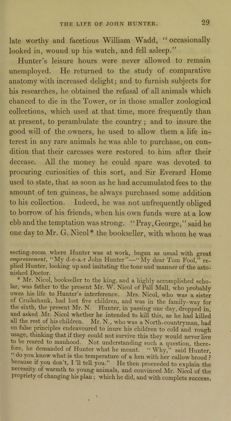 late worthy and facetious William Wadd, “ occasionally looked in, wound up his watch, and fell asleep.” Hunter’s leisure hours were never allowed to remain unemployed. He returned to the study of comparative anatomy with increased delight; and to furnish subjects for his researches, he obtained the refusal of all animals which chanced to die in the Tower, or in those smaller zoological collections, which used at that time, more frequently than at present, to perambulate the country; and to insure the good will of the owners, he used to allow them a life in- terest in any rare animals he was able to purchase, on con- dition that their carcases were restored to him after their decease. All the money he could spare was devoted to procuring curiosities of this sort, and Sir Everard Home used to state, that as soon as he had accumulated fees to the amount of ten guineas, he always purchased some addition to his collection. Indeed, he was not unfrequently obliged to borrow of his friends, when his own funds were at a low ebb and the temptation was strong. “Pray, George,” said he one day to Mr. G. Nicol* the bookseller, with whom he was secting-room where Hunter was at work, began as usual with great empressement, “My d-e-a-r John Hunter”—“My dear Tom Fool,” re- plied Hunter, looking up and imitating the tone and manner of the asto- nished Doctor. * Mr. Nicol, bookseller to the king, and a highly accomplished scho- lar, was father to the present Mr. W. Nicol of Pall Mall, who probably owes his life to Hunter’s interference. Mrs. Nicol, who was a sister of Cruikshank, had lost five children, and was in the family-way for the sixth, the present Mr. N. Hunter, in passing one day, dropped in, and asked Mr. Nicol whether he intended to kill this, as he had killed all the rest of his children. Mr. N., who was a North-countryman, had on false principles endeavoured to inure his children to cold and rough usage, thinking that if they could not survive this they would never live to be reared to manhood. Not understanding such a question, there- fore, he demanded of Hunter what he meant. “ Why,” said Hunter,  do you know what is the temperature of a hen with her callow brood ? because if you don’t, I ’ll tell you.” He then proceeded to explain the necessity of warmth to young animals, and convinced Mr. Nicol of the propriety of changing his plan; which he did, and with complete success.