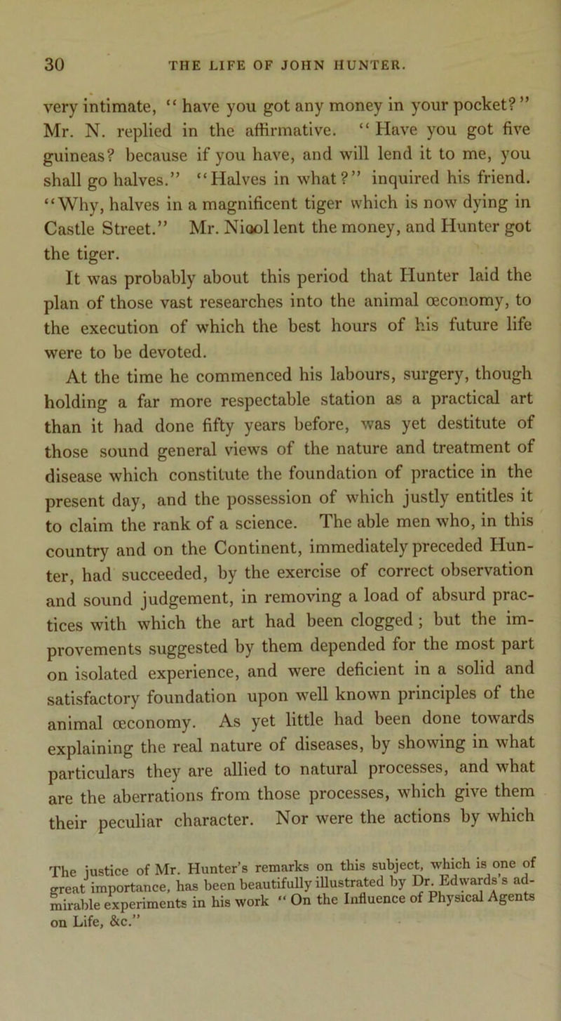 very intimate, “ have you got any money in your pocket? ” Mr. N. replied in the affirmative. “ Have you got five guineas? because if you have, and will lend it to me, you shall go halves.” “Halves in what?” inquired his friend, “Why, halves in a magnificent tiger which is now dying in Castle Street.” Mr. Niool lent the money, and Hunter got the tiger. It was probably about this period that Hunter laid the plan of those vast researches into the animal oeconomy, to the execution of which the best hours of his future life were to be devoted. At the time he commenced his labours, surgery, though holding a far more respectable station as a practical art than it had done fifty years before, was yet destitute of those sound general views of the nature and treatment of disease which constitute the foundation of practice in the present day, and the possession of which justly entitles it to claim the rank of a science. The able men who, in this country and on the Continent, immediately preceded Hun- ter, had succeeded, by the exercise of correct observation and sound judgement, in removing a load of absurd prac- tices with which the art had been clogged; but the im- provements suggested by them depended for the most part on isolated experience, and were deficient in a solid and satisfactory foundation upon well known principles of the animal oeconomy. As yet little had been done towards explaining the real nature of diseases, by showing in what particulars they are allied to natural processes, and what are the aberrations from those processes, which give them their peculiar character. Nor were the actions by which The justice of Mr. Hunter’s remarks on this subject, which is one of great importance, has been beautifuUy illustrated by Dr Edwards’s ad- mirable experiments in his work “ On the Influence of Physical Agents on Life, &c.”