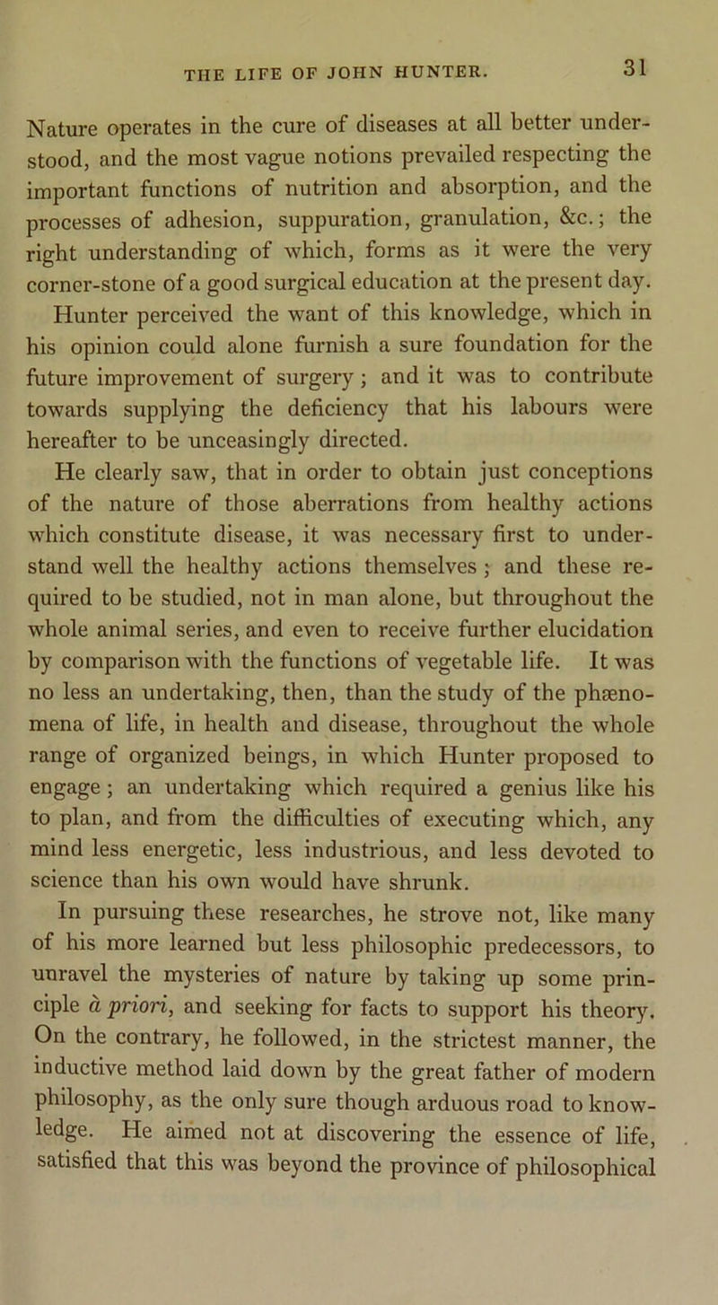 Nature operates in the cure of diseases at all better under- stood, and the most vague notions prevailed respecting the important functions of nutrition and absorption, and the processes of adhesion, suppuration, granulation, &c.; the right understanding of which, forms as it were the very corner-stone of a good surgical education at the present day. Hunter perceived the want of this knowledge, which in his opinion could alone furnish a sure foundation for the future improvement of surgery; and it was to contribute towards supplying the deficiency that his labours were hereafter to be unceasingly directed. He clearly saw, that in order to obtain just conceptions of the nature of those aberrations from healthy actions which constitute disease, it was necessary first to under- stand well the healthy actions themselves; and these re- quired to be studied, not in man alone, but throughout the whole animal series, and even to receive further elucidation by comparison with the functions of vegetable life. It was no less an undertaking, then, than the study of the pheeno- mena of life, in health and disease, throughout the whole range of organized beings, in which Hunter proposed to engage; an undertaking which required a genius like his to plan, and from the difficulties of executing which, any mind less energetic, less industrious, and less devoted to science than his own would have shrunk. In pursuing these researches, he strove not, like many of his more learned but less philosophic predecessors, to unravel the mysteries of nature by taking up some prin- ciple a priori, and seeking for facts to support his theory. On the contrary, he followed, in the strictest manner, the inductive method laid down by the great father of modern philosophy, as the only sure though arduous road to know- ledge. He aimed not at discovering the essence of life, satisfied that this was beyond the province of philosophical