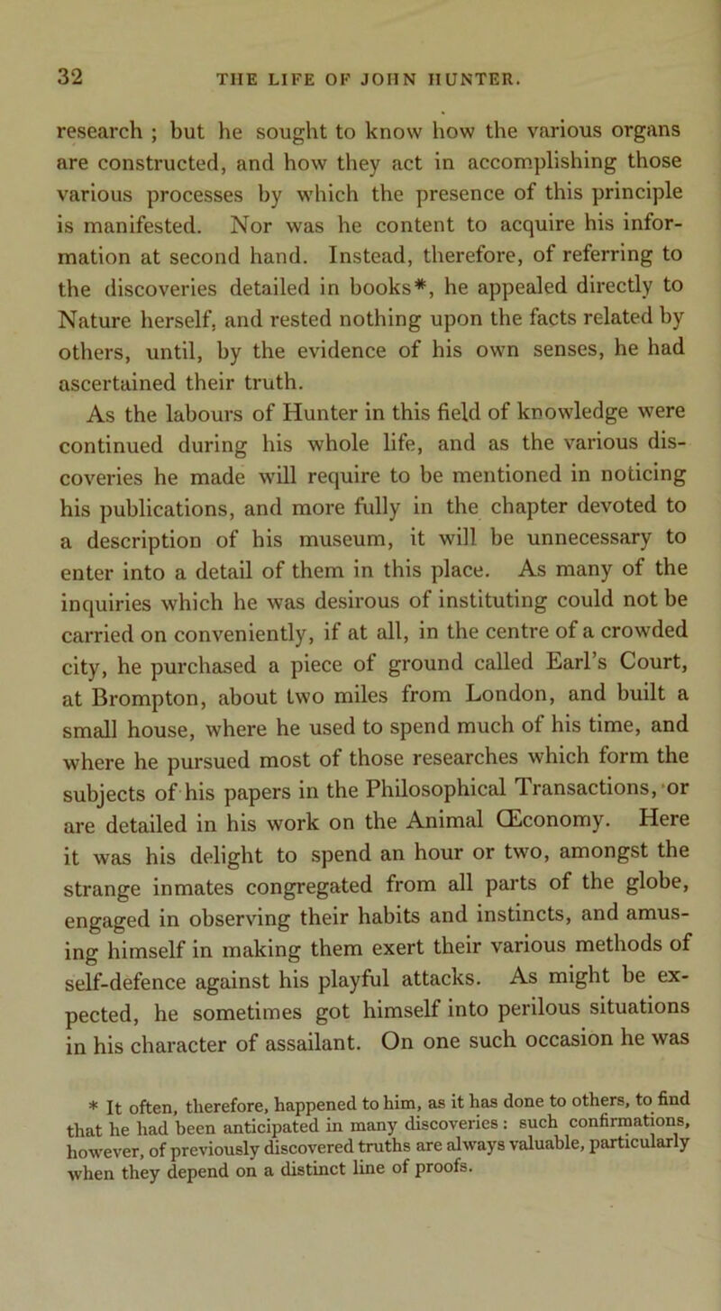 research ; but he sought to know how the various organs are constructed, and how they act in accomplishing those various processes by which the presence of this principle is manifested. Nor was he content to acquire his infor- mation at second hand. Instead, therefore, of referring to the discoveries detailed in books*, he appealed directly to Nature herself, and rested nothing upon the facts related by others, until, by the evidence of his own senses, he had ascertained their truth. As the labours of Hunter in this field of knowledge were continued during his whole life, and as the various dis- coveries he made will require to be mentioned in noticing his publications, and more fully in the chapter devoted to a description of his museum, it will be unnecessary to enter into a detail of them in this place. As many of the inquiries which he was desirous of instituting could not be carried on conveniently, if at all, in the centre of a crowded city, he purchased a piece of ground called Earl’s Court, at Brompton, about two miles from London, and built a small house, where he used to spend much of his time, and where he pursued most of those researches which form the subjects of his papers in the Philosophical Transactions,-or are detailed in his work on the Animal CEconomy. Here it was his delight to spend an hour or two, amongst the strange inmates congregated from all parts of the globe, engaged in observing their habits and instincts, and amus- ing himself in making them exert their various methods of self-defence against his playful attacks. As might be ex- pected, he sometimes got himself into perilous situations in his character of assailant. On one such occasion he was * It often, therefore, happened to him, as it has done to others, to^ find that he had been anticipated in many discoveries: such confirmations, however, of previously discovered truths are always valuable, particularly when they depend on a distinct line of proofs.