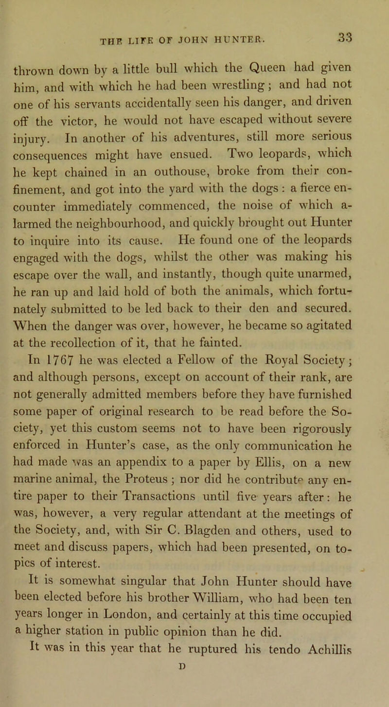 thrown down by a little bull which the Queen had given him, and with which he had been wrestling; and had not one of his servants accidentally seen his danger, and driven off the victor, he would not have escaped without severe injury. In another of his adventures, still more serious consequences might have ensued. Two leopards, which he kept chained in an outhouse, broke from their con- finement, and got into the yard with the dogs : a fierce en- counter immediately commenced, the noise of which a- larmed the neighbourhood, and quickly brought out Hunter to inquire into its cause. He found one of the leopards engaged with the dogs, whilst the other was making his escape over the wall, and instantly, though quite unarmed, he ran up and laid hold of both the animals, which fortu- nately submitted to be led hack to their den and secured. When the danger was over, however, he became so agitated at the recollection of it, that he fainted. In 1767 he was elected a Fellow of the Royal Society; and although persons, except on account of their rank, are not generally admitted members before they have furnished some paper of original research to be read before the So- ciety, yet this custom seems not to have been rigorously enforced in Hunter’s case, as the only communication he had made ^vas an appendix to a paper by Ellis, on a new marine animal, the Proteus; nor did he contributp any en- tire paper to their Transactions until five years after; he was, however, a very regular attendant at the meetings of the Society, and, with Sir C. Blagden and others, used to meet and discuss papers, which had been presented, on to- pics of interest. It is somewhat singular that John Hunter should have been elected before his brother William, who had been ten years longer in London, and certainly at this time occupied a higher station in public opinion than he did. It was in this year that he ruptured his tendo Achillis I)
