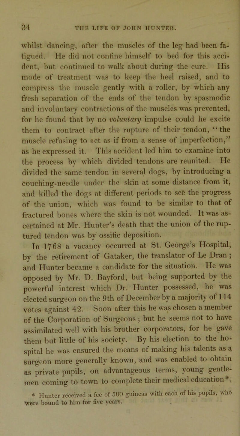 whilst dancing, after the muscles of the leg had been fa- tigued. He did not confine himself to bed for this acci- dent, hut continued to walk about during the cure. His mode of treatment was to keep the heel raised, and to compress the muscle gently with a roller, by which any fresh separation of the ends of the tendon by spasmodic and involuntary contractions of the muscles was prevented, for he found that by no voluntary impulse could he excite them to contract after the rupture of their tendon, “ the muscle refusing to act as if from a sense of imperfection,” as he expressed it. This accident led' him to examine into the process by which divided tendons are reunited. He divided the same tendon in several dogs, by introducing a couching-needle under the skin at some distance from it, and killed the dogs at different periods to see the progress of the union, which was tound to be similar to that of fractured hones where the skin is not wounded. It was as- certained at Mr. Hunter’s death that the union of the rup- tured tendon was by ossific deposition. In 1768 a vacancy occurred at St. George’s Hospital, by the retirement of Gataker, the translator of Le Dran ; and Hunter became a candidate for the situation. He was opposed by Mr. D. Bayford, hut being supported by the powerful interest which Dr. Hunter possessed, he was elected surgeon on the 9th of December by a majority of 114 votes against 42. Soon after this he was chosen a member of the Corporation of Surgeons ; but he seems not to have assimilated well with his brother corporators, for he gave them but little of his society. By his election to the ho- spital he was ensured the means of making his talents as a surgeon more generally known, and was enabled to obtain as private pupils, on advantageous terms, young gentle- men coming to town to complete their medical education*. * Hunter received a fee of 500 guineas with each of his pupils, who were bound to him for five years.
