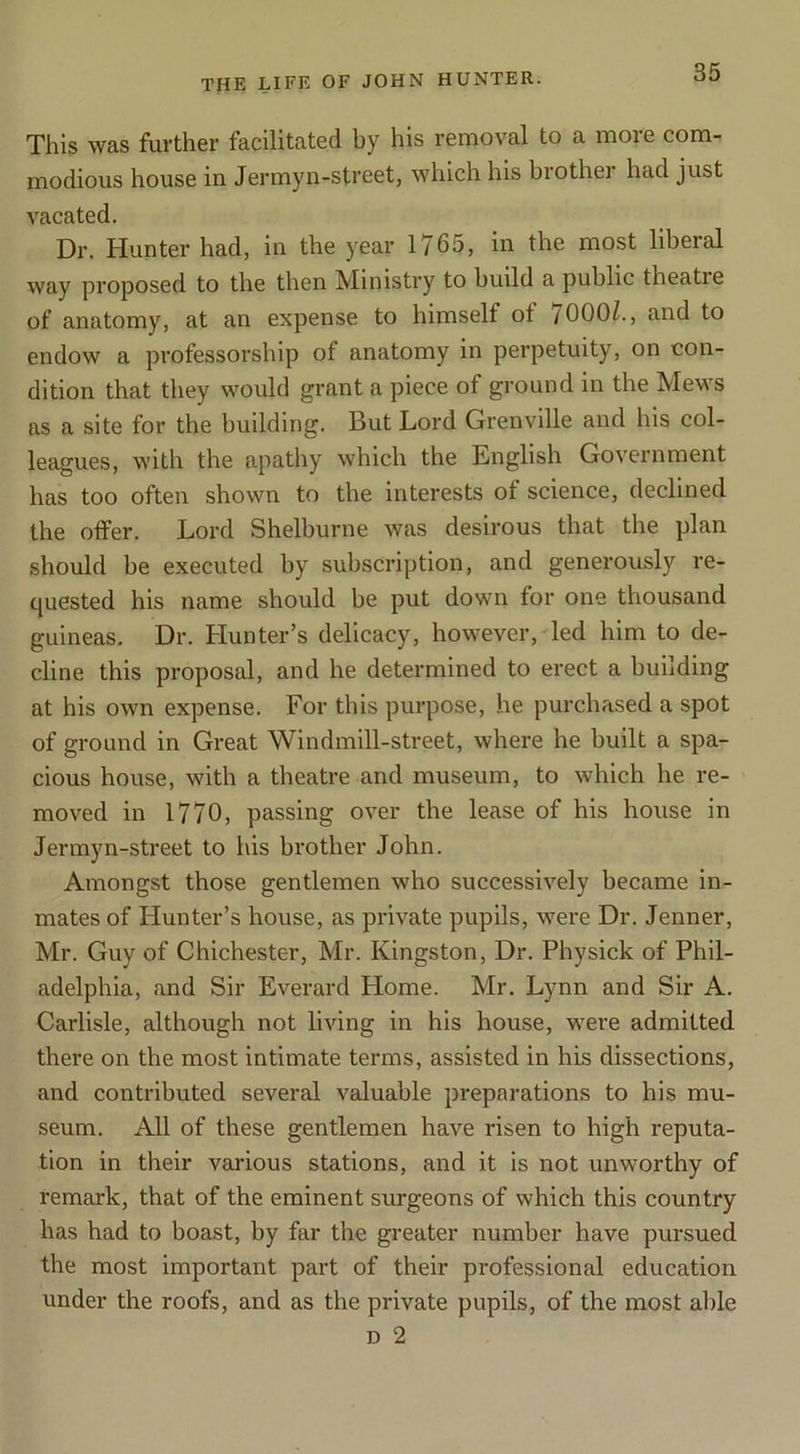 This was further facilitated by his removal to a more com- modious house in Jermyn-street, which his biothei had just vacated. Dr. Hunter had, in the year 1765, in ll^e most liberal way proposed to the then Ministry to build a public theatie of anatomy, at an expense to himself of 7000/., and to endow a professorship of anatomy in perpetuity, on con- dition that they would grant a piece of ground in the Mews ns a site for the building. But Lord Grenville and his col- leagues, with the apathy which the English Government has too often shown to the interests of science, declined the otfer. Lord Shelburne was desirous that the plan should be executed by subscription, and generously re- quested his name should be put down for one thousand guineas. Dr. Hunter’s delicacy, however, led him to de- cline this proposal, and he determined to erect a building at his own expense. For this purpose, he purchased a spot of ground in Great Windmill-street, where he built a spa- cious house, with a theatre and museum, to which he re- moved in 1770, passing over the lease of his house in Jermyn-street to his brother John. Amongst those gentlemen who successively became in- mates of Hunter’s house, as private pupils, were Dr. Jenner, Mr. Guy of Chichester, Mr. Kingston, Dr. Physick of Phil- adelphia, and Sir Everard Home. Mr. Lynn and Sir A. Carlisle, although not living in his house, were admitted there on the most intimate terms, assisted in his dissections, and contributed several valuable pi’eparations to his mu- seum. All of these gentlemen have risen to high reputa- tion in their various stations, and it is not unworthy of remark, that of the eminent surgeons of which this country has had to boast, by far the greater number have pursued the most important part of their professional education under the roofs, and as the private pupils, of the most able D 2