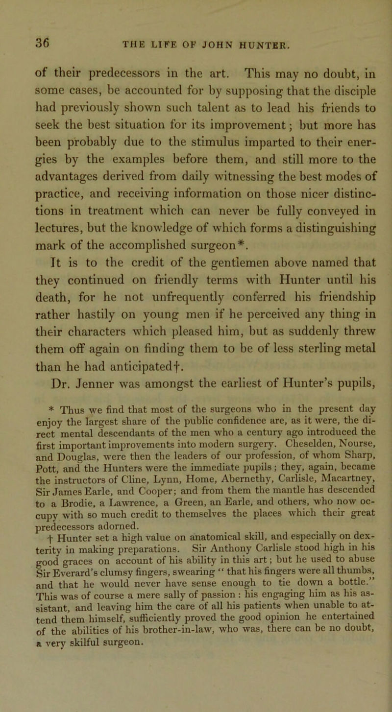 of their predecessors in the art. This may no doubt, in some cases, be accounted for by supposing that the disciple had previously shown such talent as to lead his friends to seek the best situation for its improvement; but more has been probably due to the stimulus imparted to their ener- gies by the examples before them, and still more to the advantages derived from daily witnessing the best modes of practice, and receiving information on those nicer distinc- tions in treatment which can never be fully conveyed in lectures, but the knowledge of which forms a distinguishing mark of the accomplished surgeon*. It is to the credit of the gentlemen above named that they continued on friendly terms with Hunter until his death, for he not unfrequently conferred his friendship rather hastily on young men if he perceived any thing in their characters which pleased him, but as suddenly threw them off again on finding them to he of less sterling metal than he had anticipated!. Dr. Jenner was amongst the earliest of Hunter’s pupils, * Thus we find that most of the surgeons who in the present day enjoy the largest share of the public confidence are, as it were, the di- rect mental descendants of the men who a century ago introduced the first important improvements into modem surgery. Cheselden, Nourse, and Douglas, were then the leaders of our profession, of whom Sharp, Pott, and the Hunters were the immediate pupils; they, again, became the instructors of Cline, Lynn, Home, Abernethy, Carlisle, Macartney, Sir James Earle, and Cooper; and from them the mantle has descended to a Brodie, a Lawrence, a Green, an Earle, and others, who now oc- cupy with so much credit to themselves the places which their great predecessors adorned. j- Hunter set a high value on anatomical skill, and especially on dex- terity in making preparations. Sir Anthony Carlisle stood high in his good graces on account of his ability in this art; but he used to abuse Sir Everard’s clumsy fingers, swearing “ that his fingers were all thumbs, and that he would never have sense enough to tie down a bottle.” This was of course a mere sally of passion : his engaging him as his as- sistant, and leaving him the care of all his patients when unable to at- tend them himself, suificiently proved the good opinion he entertained of the abilities of his brother-in-law, who was, there can be no doubt, a very skilful surgeon.