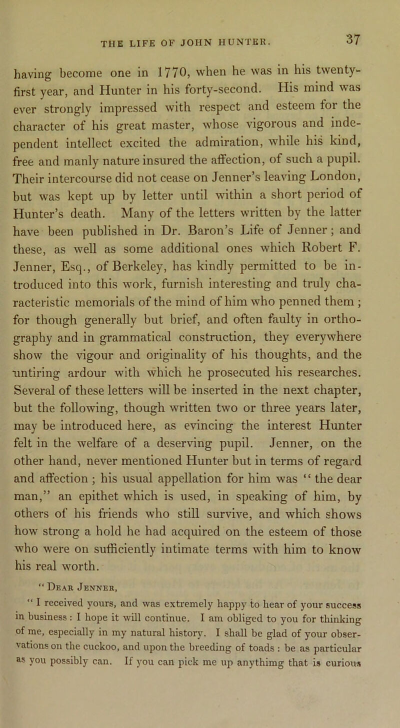 having become one in 1770, when he was in his twenty- first year, and Hunter in his forty-second. His mind was ever strongly impressed with respect and esteem for the character of his great master, whose vigorous and inde- pendent intellect excited the admiration, while his kind, free and manly nature insured the affection, of such a pupil. Their intercourse did not cease on Jenner’s leaving London, but was kept up by letter until within a short period of Hunter’s death. Many of the letters written by the latter have been published in Dr. Baron’s Life of Jenner; and these, as well as some additional ones which Robert F. Jenner, Esq., of Berkeley, has kindly permitted to be in- troduced into this work, furnish interesting and truly cha- racteristic memorials of the mind of him who penned them ; for though generally but brief, and often faulty in ortho- graphy and in grammatical construction, they everywhere show the vigour and originality of his thoughts, and the untiring ardour with which he prosecuted his researches. Several of these letters will be inserted in the next chapter, but the following, though written two or three years later, may be introduced here, as evincing the interest Hunter felt in the welfare of a deserving pupil. Jenner, on the other hand, never mentioned Hunter but in terms of regai'd and affection ; his usual appellation for him was “ the dear man,” an epithet which is used, in speaking of him, by others of his friends who still survive, and which shows how strong a hold he had acquired on the esteem of those who were on sufficiently intimate terms with him to know his real worth. “ Dear Jenner, “ I received yours, and was extremely happy to hear of your success in business: I hope it will continue. I am obliged to you for thinking of me, especially in my natural history. I shall be glad of your obser- vations on the cuckoo, and upon the breeding of toads : be as particular as you possibly can. If you can pick me up anythimg that is curious